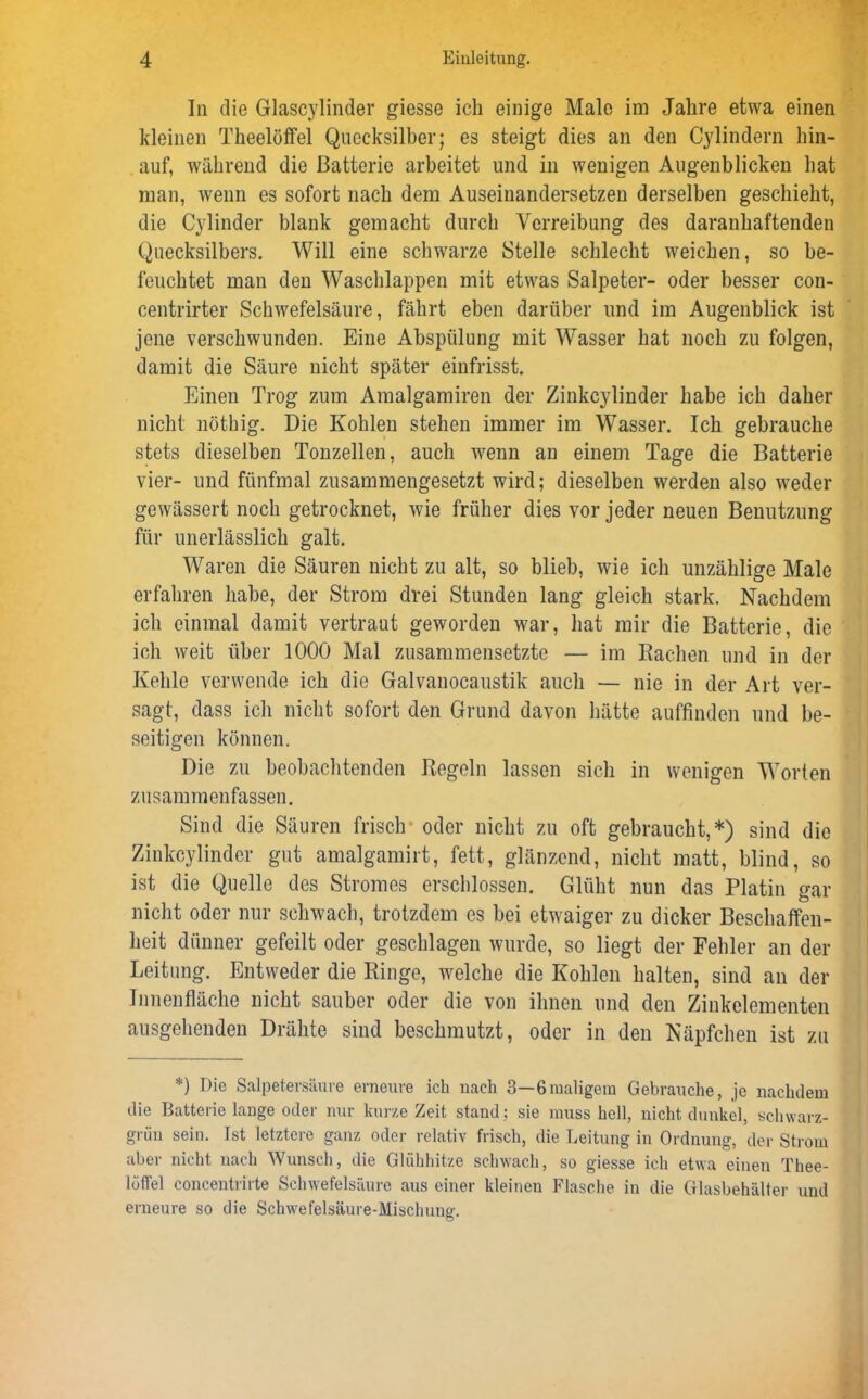 In die Glascylinder giesse ich einige Male im Jahre etwa einen kleinen Theelöffel Quecksilber; es steigt dies an den Cylindern hin- auf, während die Batterie arbeitet und in wenigen Augenblicken hat man, wenn es sofort nach dem Auseinandersetzen derselben geschieht, die Cylinder blank gemacht durch Verreibung des daranhaftenden Quecksilbers. Will eine schwarze Stelle schlecht weichen, so be- feuchtet man den Waschlappen mit etwas Salpeter- oder besser con- centrirter Schwefelsäure, fährt eben darüber und im Augenblick ist jene verschwunden. Eine Abspülung mit Wasser hat noch zu folgen, damit die Säure nicht später einfrisst. Einen Trog zum Amalgamiren der Zinkcylinder habe ich daher nicht nöthig. Die Kohlen stehen immer im Wasser. Ich gebrauche stets dieselben Tonzellen, auch wenn an einem Tage die Batterie vier- und fünfmal zusammengesetzt wird; dieselben werden also weder gewässert noch getrocknet, wie früher dies vor jeder neuen Benutzung für unerlässlich galt. Waren die Säuren nicht zu alt, so blieb, wie ich unzählige Male erfahren habe, der Strom drei Stunden lang gleich stark. Nachdem ich einmal damit vertraut geworden war, hat mir die Batterie, die ich weit über 1000 Mal zusammensetzte — im Bachen und in der Kehle verwende ich die Galvanocaustik auch — nie in der Art ver- sagt, dass ich nicht sofort den Grund davon hätte auffinden und be- seitigen können. Die zu beobachtenden Kegeln lassen sich in wenigen Worten zusammenfassen. Sind die Säuren frisch oder nicht zu oft gebraucht,*) sind die Zinkcylinder gut amalgamirt, fett, glänzend, nicht matt, blind, so ist die Quelle des Stromes erschlossen. Glüht nun das Platin gar nicht oder nur schwach, trotzdem es bei etwaiger zu dicker Beschaffen- heit dünner gefeilt oder geschlagen wurde, so liegt der Fehler an der Leitung. Entweder die Ringe, welche die Kohlen halten, sind an der Innenfläche nicht sauber oder die von ihnen und den Zinkelementen ausgehenden Drähte sind beschmutzt, oder in den Näpfchen ist zu *) Die Salpetersäure erneure ich nach 3—6maligem Gebrauche, je nachdem die Batterie lange oder nur kurze Zeit stand: sie muss hell, nicht dunkel, schwarz- grün sein. Ist letztere ganz oder relativ frisch, die Leitung in Ordnung, der Strom aber nicht nach Wunsch, die Glühhitze schwach, so giesse ich etwa einen Thee- lötfel concentrirte Schwefelsäure aus einer kleinen Flasche in die Glasbehälter und erneure so die Schwefelsäure-Mischung.