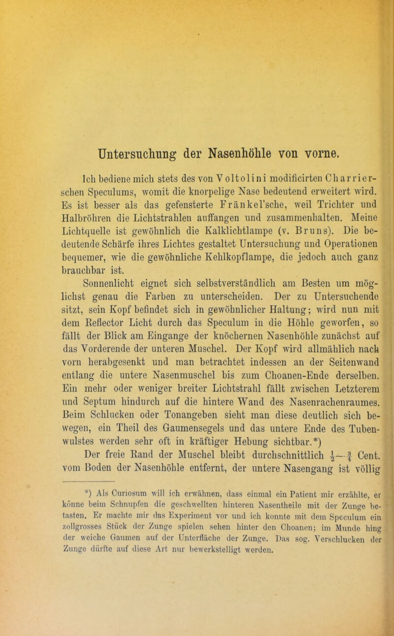 Untersuchung der Nasenhöhle von vorne. Ich bediene mich stets des von V oltolini modificirten Charrier- sehen Speculums, womit die knorpelige Nase bedeutend erweitert wird. Es ist besser als das gefensterte Fränkel’sche, weil Trichter und Halbröhren die Lichtstrahlen auffangen und Zusammenhalten. Meine Lichtquelle ist gewöhnlich die Kalklichtlampe (v. Bruns). Die be- deutende Schärfe ihres Lichtes gestaltet Untersuchung und Operationen bequemer, wie die gewöhnliche Kehlkopflampe, die jedoch auch ganz brauchbar ist. Sonnenlicht eignet sich selbstverständlich am Besten um mög- lichst genau die Farben zu unterscheiden. Der zu Untersuchende sitzt, sein Kopf befindet sich in gewöhnlicher Haltung; wird nun mit dem Reflector Licht durch das Speculum in die Höhle geworfen, so fällt der Blick am Eingänge der knöchernen Nasenhöhle zunächst auf das Vorderende der unteren Muschel. Der Kopf wird allmählich nach vorn herabgesenkt und man betrachtet indessen an der Seitenwand entlang die untere Nasenmuschel bis zum Choanen-Ende derselben. Ein mehr oder weniger breiter Lichtstrahl fällt zwischen Letzterem und Septum hindurch auf die hintere Wand des Nasenrachenraumes. Beim Schlucken oder Tonangeben sieht man diese deutlich sich be- wegen, ein Tlieil des Gaumensegels und das untere Ende des Tuben- wulstes werden sehr oft in kräftiger Hebung sichtbar.*) Der freie Rand der Muschel bleibt durchschnittlich £ Cent, vom Boden der Nasenhöhle entfernt, der untere Nasengang ist völlig *) Als Curiosura will ich erwähnen, dass einmal ein Patient mir erzählte, er könne beim Schnupfen die geschwellten hinteren Nasentheile mit der Zunsre be- tasten. Er machte mir das Experiment vor und ich konnte mit dem Speculum ein zollgrosses Stück der Zunge spielen sehen hinter den Choanen; im Munde hing der weiche Gaumen auf der Unterfläche der Zunge. Das sog. Verschlucken der Zunge dürfte auf diese Art nur bewerkstelligt werden.