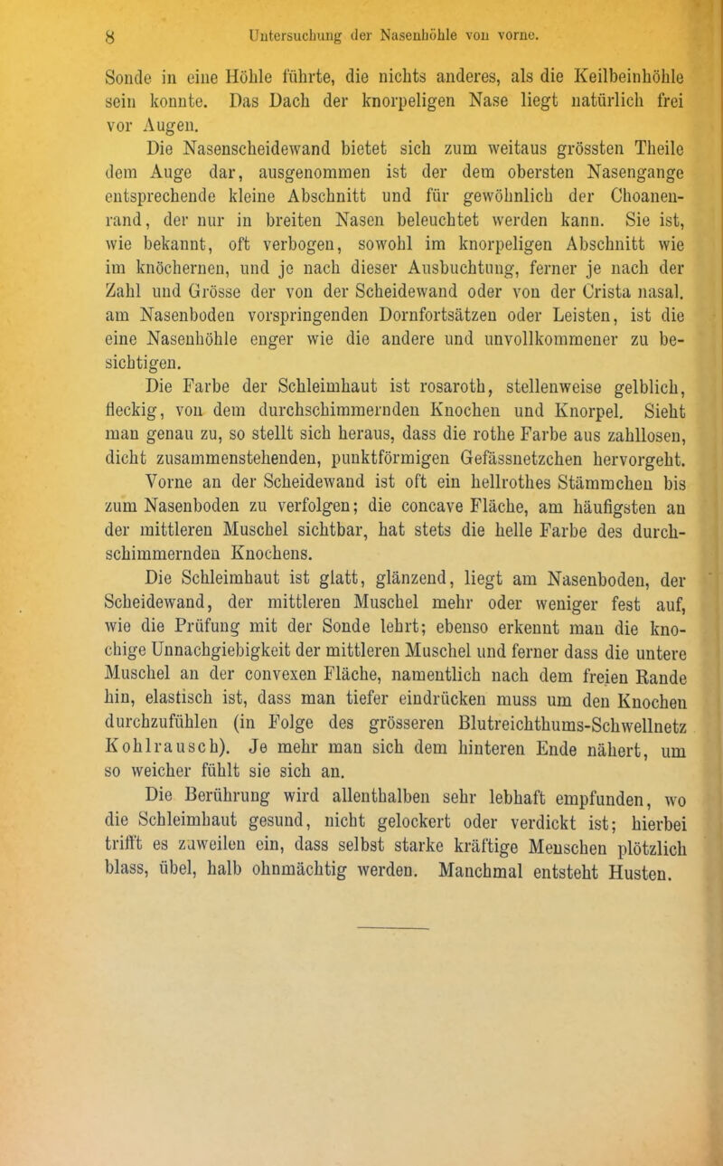Sonde in eine Höhle führte, die nichts anderes, als die Keilbeinhöhle sein konnte. Das Dach der knorpeligen Nase liegt natürlich frei vor Augen. Die Nasenscheidewand bietet sich zum weitaus grössten Theile dem Auge dar, ausgenommen ist der dem obersten Nasengange entsprechende kleine Abschnitt und für gewöhnlich der Choanen- rand, der nur in breiten Nasen beleuchtet werden kann. Sie ist, wie bekannt, oft verbogen, sowohl im knorpeligen Abschnitt wie im knöchernen, und jo nach dieser Ausbuchtung, ferner je nach der Zahl und Grösse der von der Scheidewand oder von der Crista nasal, am Nasenboden vorspringenden Dornfortsätzen oder Leisten, ist die eine Nasenhöhle enger wie die andere und unvollkommener zu be- sichtigen. Die Farbe der Schleimhaut ist rosaroth, stellenweise gelblich, fleckig, von dem durchschimmernden Knochen und Knorpel. Sieht man genau zu, so stellt sich heraus, dass die rothe Farbe aus zahllosen, dicht zusammenstehenden, punktförmigen Gefässnetzchen hervorgeht. Vorne an der Scheidewand ist oft ein hellrothes Stämmchen bis zum Nasenboden zu verfolgen; die concave Fläche, am häufigsten au der mittleren Muschel sichtbar, hat stets die helle Farbe des durch- schimmernden Knochens. Die Schleimhaut ist glatt, glänzend, liegt am Nasenboden, der Scheidewand, der mittleren Muschel mehr oder weniger fest auf, wie die Prüfung mit der Sonde lehrt; ebenso erkennt man die kno- chige Unnachgiebigkeit der mittleren Muschel und ferner dass die untere Muschel an der convexen Fläche, namentlich nach dem freien Rande hin, elastisch ist, dass man tiefer eindrücken muss um den Knochen durchzufühlen (in Folge des grösseren Blutreichthums-Schwellnetz Kohl rausch). Je mehr man sich dem hinteren Ende nähert, um so weicher fühlt sie sich an. Die Berührung wird allenthalben sehr lebhaft empfunden, wo die Schleimhaut gesund, nicht gelockert oder verdickt ist; hierbei trifft es zuweilen ein, dass selbst starke kräftige Menschen plötzlich blass, übel, halb ohnmächtig werden. Manchmal entsteht Husten.