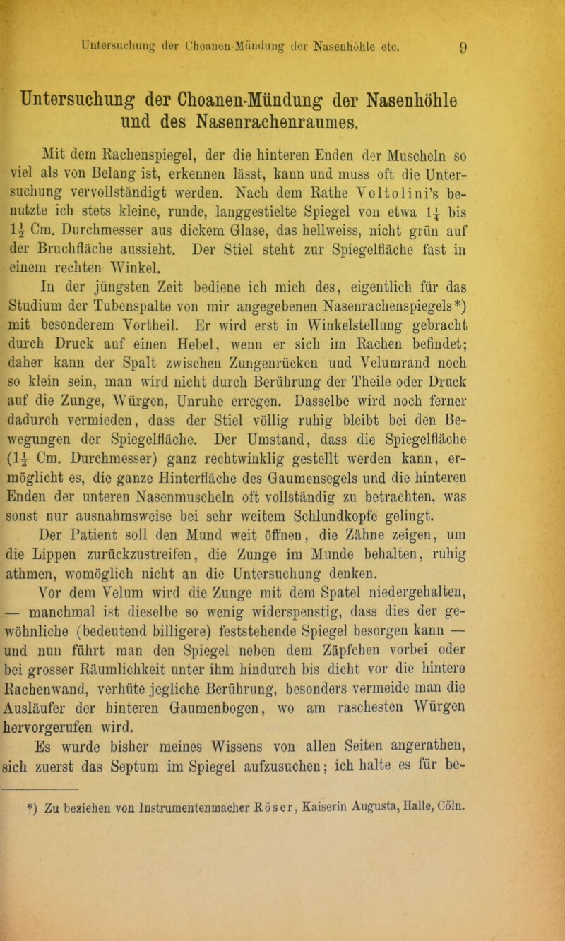 Untersuchung der Choanen-Mündung der Nasenhöhle und des Nasenrachenraumes. Mit dem Rachenspiegel, der die hinteren Enden der Muscheln so viel als von Belang ist, erkennen lässt, kann und muss oft die Unter- suchung vervollständigt werden. Nach dem Rathe Yoltolini’s be- nutzte ich stets kleine, runde, langgestielte Spiegel von etwa bis I2 Cm. Durchmesser aus dickem Glase, das hellweiss, nicht grün auf der Bruchfläche aussieht. Der Stiel steht zur Spiegelfläche fast in einem rechten Winkel. In der jüngsten Zeit bediene ich mich des, eigentlich für das Studium der Tubenspalte von mir angegebenen Nasenrachenspiegels*) mit besonderem Yortheil. Er wird erst in Winkelstellung gebracht durch Druck auf einen Hebel, wenn er sich im Rachen befindet; daher kann der Spalt zwischen Zungenrücken und Velumrand noch so klein sein, man wird nicht durch Berührung der Theile oder Druck auf die Zunge, Würgen, Unruhe erregen. Dasselbe wird noch ferner dadurch vermieden, dass der Stiel völlig ruhig bleibt bei den Be- wegungen der Spiegelfläche. Der Umstand, dass die Spiegelfläche (1^ Cm. Durchmesser) ganz rechtwinklig gestellt werden kann, er- möglicht es, die ganze Hinterfläche des Gaumensegels und die hinteren Enden der unteren Nasenmuscheln oft vollständig zu betrachten, was sonst nur ausnahmsweise bei sehr weitem Schlundkopfe gelingt. Der Patient soll den Mund weit öffnen, die Zähne zeigen, um die Lippen zurückzustreifen, die Zunge im Munde behalten, ruhig athmen, womöglich nicht an die Untersuchung denken. Vor dem Velum wird die Zunge mit dem Spatel niedergehalten, — manchmal ist dieselbe so wenig widerspenstig, dass dies der ge- wöhnliche (bedeutend billigere) feststehende Spiegel besorgen kann — und nun führt man den Spiegel neben dem Zäpfchen vorbei oder bei grosser Räumlichkeit unter ihm hindurch bis dicht vor die hintere Rachenwand, verhüte jegliche Berührung, besonders vermeide man die Ausläufer der hinteren Gaumenbogen, wo am raschesten Würgen hervorgerufen wird. Es wurde bisher meines Wissens von allen Seiten angerathen, sich zuerst das Septum im Spiegel aufzusuchen; ich halte es für be- *) Zu beziehen von Instrumentenmacher Rüser, Kaiserin Augusta, Halle, Cöln.