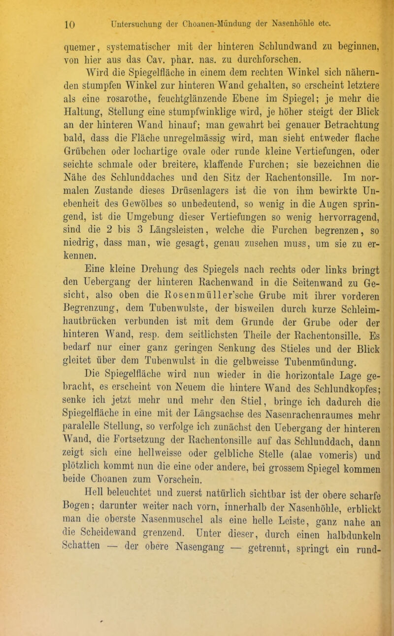 quemer, systematischer mit der hinteren Schlundwand zu beginnen, von liier aus das Cav. p'nar. nas. zu durchforschen. Wird die Spiegelfläche in einem dem rechten Winkel sich nähern- den stumpfen Winkel zur hinteren Wand gehalten, so erscheint letztere als eine rosarothe, feuchtglänzende Ebene im Spiegel; je mehr die Haltung, Stellung eine stumpfwinklige wird, je höher steigt der Blick an der hinteren Wand hinauf; man gewahrt bei genauer Betrachtung bald, dass die Fläche unregelmässig wird, man sieht entweder flache Grübchen oder lochartige ovale oder runde kleine Vertiefungen, oder seichte schmale oder breitere, klaffende Furchen; sie bezeichnen die Nähe des Schlunddaches und den Sitz der Rachentonsille. Im nor- malen Zustande dieses Drüsenlagers ist die von ihm bewirkte Un- ebenheit des Gewölbes so unbedeutend, so wenig in die Augen sprin- gend, ist die Umgebung dieser Vertiefungen so wenig hervorragend, sind die 2 bis 3 Längsleisten, welche die Furchen begrenzen, so niedrig, dass man, wie gesagt, genau Zusehen muss, um sie zu er- kennen. Eine kleine Drehung des Spiegels nach rechts oder links bringt den Uebergang der hinteren Rachenwand in die Seitenwand zu Ge- sicht, also oben die Rosenmüller’sche Grube mit ihrer vorderen Begrenzung, dem Tubenwulste, der bisweilen durch kurze Schleim- hautbrücken verbunden ist mit dem Grunde der Grube oder der hinteren Wand, resp. dem seitlichsten Theile der Rachentonsille. Es bedarf nur einer ganz geringen Senkung des Stieles und der Blick gleitet über dem Tubenwulst in die gelbweisse Tubenmündung. Die Spiegelfläche wird nun wieder in die horizontale Lage ge- bracht, es erscheint von Neuem die hintere Wand des Schlundkopfes; senke ich jetzt mehr und mehr den Stiel, bringe ich dadurch die Spiegelfläche in eine mit der Längsachse des Nasenrachenraumes mehr paralelle Stellung, so verfolge ich zunächst den Uebergang der hinteren Wand, die Fortsetzung der Rachentonsille auf das Schluuddach, dann zeigt sich eine hellweisse oder gelbliche Stelle (alae vomeris) und plötzlich kommt nun die eine oder andere, bei grossem Spiegel kommen beide Choanen zum Vorschein. Hell beleuchtet und zuerst natürlich sichtbar ist der obere scharfe Bogen; darunter weiter nach vorn, innerhalb der Nasenhöhle, erblickt man die oberste Nasenmuschel als eine helle Leiste, ganz nahe an die Scheidewand grenzend. Unter dieser, durch einen halbdunkeln Schatten — der obere Nasengang — getrennt, springt ein rund-