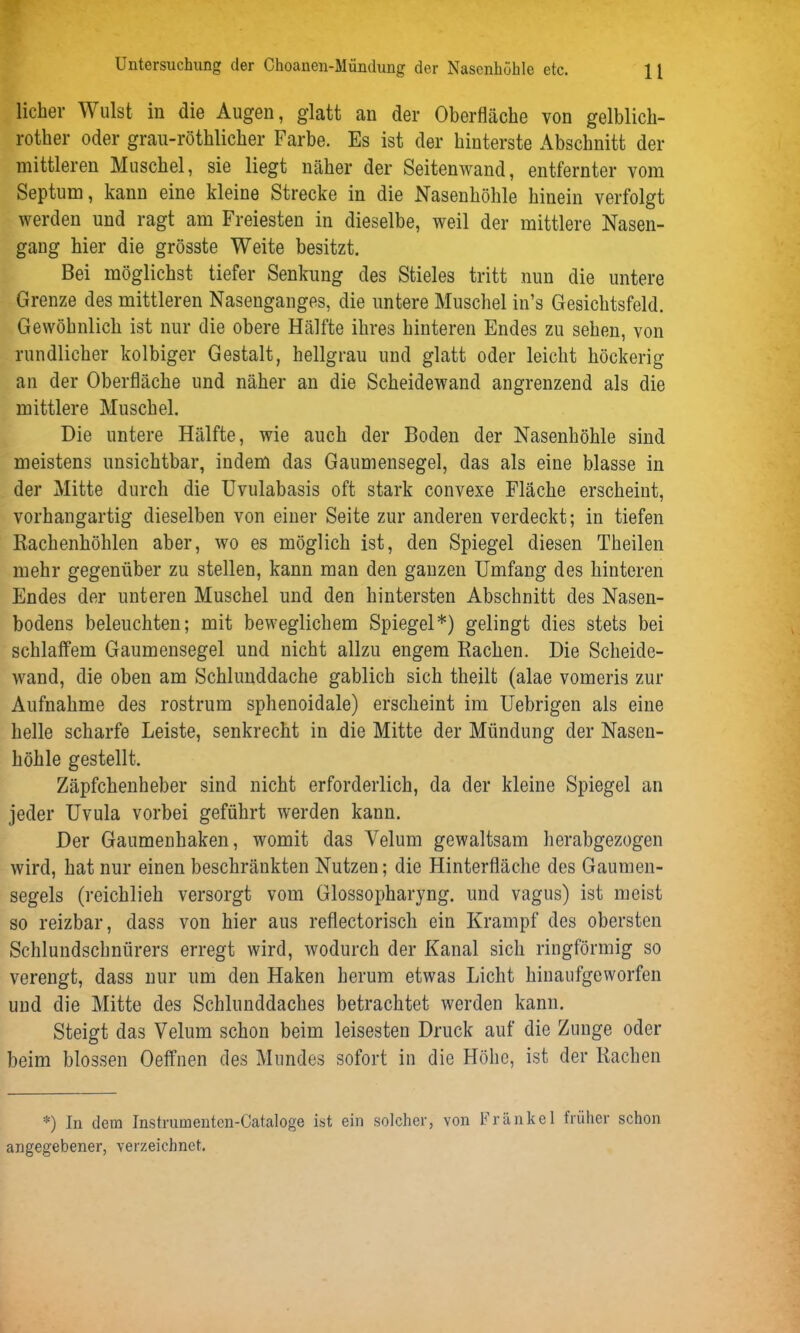 lieber Wulst in die Augen, glatt an der Oberfläche von gelblich- rother oder grau-rötblicber Farbe. Es ist der hinterste Abschnitt der mittleren Muschel, sie liegt näher der Seitenwand, entfernter vom Septum, kann eine kleine Strecke in die Nasenhöhle hinein verfolgt werden und ragt am Freiesten in dieselbe, weil der mittlere Nasen- gang hier die grösste Weite besitzt. Bei möglichst tiefer Senkung des Stieles tritt nun die untere Grenze des mittleren Nasenganges, die untere Muschel in’s Gesichtsfeld. Gewöhnlich ist nur die obere Hälfte ihres hinteren Endes zu sehen, von rundlicher kolbiger Gestalt, hellgrau und glatt oder leicht höckerig an der Oberfläche und näher an die Scheidewand angrenzend als die mittlere Muschel. Die untere Hälfte, wie auch der Boden der Nasenhöhle sind meistens unsichtbar, indem das Gaumensegel, das als eine blasse in der Mitte durch die Uvulabasis oft stark convexe Fläche erscheint, vorhangartig dieselben von einer Seite zur anderen verdeckt; in tiefen Rachenhöhlen aber, wo es möglich ist, den Spiegel diesen Theilen mehr gegenüber zu stellen, kann man den ganzen Umfang des hinteren Endes der unteren Muschel und den hintersten Abschnitt des Nasen- bodens beleuchten; mit beweglichem Spiegel*) gelingt dies stets bei schlaffem Gaumensegel und nicht allzu engem Rachen. Die Scheide- wand, die oben am Schlunddache gablich sich theilt (alae vomeris zur Aufnahme des rostrum sphenoidale) erscheint im Uebrigen als eine helle scharfe Leiste, senkrecht in die Mitte der Mündung der Nasen- höhle gestellt. Zäpfchenheber sind nicht erforderlich, da der kleine Spiegel an jeder Uvula vorbei geführt werden kann. Der Gaumenhaken, womit das Velum gewaltsam herabgezogen wird, hat nur einen beschränkten Nutzen; die Hinterfläche des Gaumen- segels (reichlieh versorgt vom Glossopharyng. und vagus) ist meist so reizbar, dass von hier aus reflectorisch ein Krampf des obersten Schlundschnürers erregt wird, wodurch der Kanal sich ringförmig so verengt, dass nur um den Haken herum etwas Licht hinaufgeworfen und die Mitte des Schlunddaches betrachtet werden kann. Steigt das Velum schon beim leisesten Druck auf die Zunge oder beim blossen Oeflfnen des Mundes sofort in die Höhe, ist der Rachen *) In dem Instrumentcn-Cataloge ist ein solcher, von Frankel früher schon angegebener, verzeichnet.