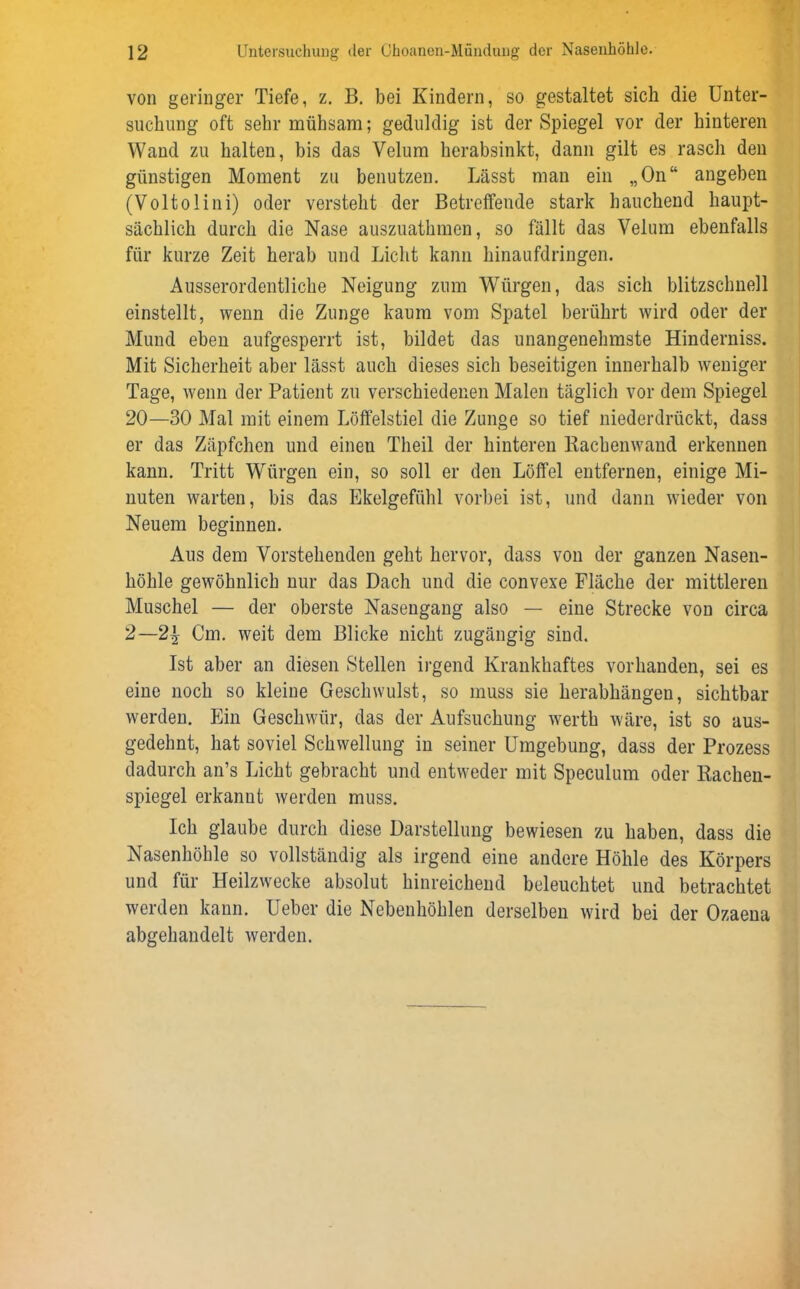 von geringer Tiefe, z. B. bei Kindern, so gestaltet sich die Unter- suchung oft sehr mühsam; geduldig ist der Spiegel vor der hinteren Wand zu halten, bis das Velum herabsinkt, dann gilt es rasch den günstigen Moment zu benutzen. Lässt man ein „On“ angeben (Voltolini) oder versteht der Betreffende stark bauchend haupt- sächlich durch die Nase auszuathmen, so fällt das Velum ebenfalls für kurze Zeit herab und Licht kann hinaufdringen. Ausserordentliche Neigung zum Würgen, das sich blitzschnell einstellt, wenn die Zunge kaum vom Spatel berührt wird oder der Mund eben aufgesperrt ist, bildet das unangenehmste Hinderniss. Mit Sicherheit aber lässt auch dieses sich beseitigen innerhalb weniger Tage, wenn der Patient zu verschiedenen Malen täglich vor dem Spiegel 20—30 Mal mit einem Löffelstiel die Zunge so tief niederdrückt, dass er das Zäpfchen und einen Theil der hinteren Rachenwand erkennen kann. Tritt Würgen ein, so soll er den Löffel entfernen, einige Mi- nuten warten, bis das Ekelgefühl vorbei ist, und dann wieder von Neuem beginnen. Aus dem Vorstehenden geht hervor, dass von der ganzen Nasen- höhle gewöhnlich nur das Dach und die convexe Fläche der mittleren Muschel — der oberste Nasengang also — eine Strecke von circa 2—21r Cm. weit dem Blicke nicht zugängig sind. Ist aber an diesen Stellen irgend Krankhaftes vorhanden, sei es eine noch so kleine Geschwulst, so muss sie herabhängeu, sichtbar werden. Ein Geschwür, das der Aufsuchung werth wäre, ist so aus- gedehnt, hat soviel Schwellung in seiner Umgebung, dass der Prozess dadurch an’s Licht gebracht und entweder mit Speculum oder Rachen- spiegel erkannt werden muss. Ich glaube durch diese Darstellung bewiesen zu haben, dass die Nasenhöhle so vollständig als irgend eine andere Höhle des Körpers und für Heilzwecke absolut hinreichend beleuchtet und betrachtet werden kann. Ueber die Nebenhöhlen derselben wird bei der Ozaena abgehandelt werden.