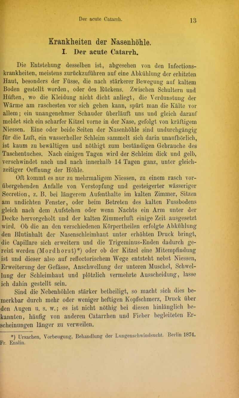 Krankheiten der Nasenhöhle. I. Der acute Catarrh. Die Entstehung desselben ist, abgesehen von den Infections- krankheiten, meistens zurückzuführen auf eine Abkühlung der erhitzten Haut, besonders der Füsse, die nach stärkerer Bewegung auf kaltem Boden gestellt worden, oder des Kückens. Zwischen Schultern und Hüften, wo die Kleidung nicht dicht anliegt, die Verdunstung der Wärme am raschesten vor sich gehen kann, spürt man die Kälte vor allem; ein unangenehmer Schauder überläuft uns und gleich darauf meldet sich ein scharfer Kitzel vorne in der Nase, gefolgt von kräftigem Niessen. Eine oder beide Seiten der Nasenhöhle sind undurchgängig für die Luft, ein wasserheller Schleim sammelt sich darin unaufhörlich, ist kaum zu bewältigen und nöthigt zum beständigen Gebrauche des Taschentuches. Nach einigen Tagen wird der Schleim dick und gelb, verschwindet nach und nach innerhalb 14 Tagen ganz, unter gleich- zeitiger OefTnung der Höhle. Oft kommt es nur zu mehrmaligem Niessen, zu einem rasch vor- übergehenden Anfalle von Verstopfung und gesteigerter wässeriger Secretion, z. B. bei längerem Aufenthalte im kalten Zimmer, Sitzen am undichten Fenster, oder beim Betreten des kalten Fussbodens gleich nach dem Aufstehen oder wenn Nachts ein Arm unter der Decke hervorgeholt und der kalten Zimmerluft einige Zeit ausgesetzt wird. Ob die an den verschiedenen Körpertlieilen erfolgte Abkühlung den Blutinhalt der Nasenschleimhaut unter erhöhten Druck bringt, die Capillare sich erweitern und die Trigeminus-Enden dadurch ge- reizt werden (Mord hörst)*) oder ob der Kitzel eine Mitempfindung ist und dieser also auf refiectorischem Wege entsteht nebst Niessen, Erweiterung der Gefässe, Anschwellung der unteren Muschel, Schwel- lung der Schleimhaut und plötzlich vermehrte Ausscheidung, lasse ich dahin gestellt sein. Sind die Nebenhöhlen stärker betheiligt, so macht sich dies be- merkbar durch mehr oder weniger heftigen Kopfschmerz, Druck über den Augen u. s. w.; es ist nicht nöthig bei diesen hinlänglich be- kannten, häufig von anderen Catarrhen und Fieber begleiteten Er- scheinungen länger zu verweilen. *) Ursachen, Vorbeugung, Behandlung der Lungenschwindsucht. Berlin 1874. Fr. Enslin.