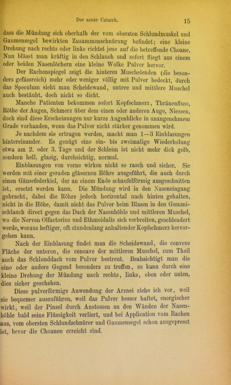 dass die Mündung sich oberhalb der vom obersten Schlundmuskel und Gaumensegel bewirkten Zusammenschnürung befindet; eine kleine Drehung nach rechts oder links l ichtet jene auf die betreffende Choane. Nun blässt man kräftig in den Schlauch und sofort fliegt aus einem oder beiden Nasenlöchern eine kleine Wolke Pulver hervor. Der Rachenspiegel zeigt die hinteren Muschelenden (die beson- ders gefässreich) mehr oder weniger völlig mit Pulver bedeckt, durch das Speculum sieht man Scheidewand, untere und mittlere Muschel auch bestäubt, doch nicht so dicht. Manche Patienten bekommen sofort Kopfschmerz, Thränenfluss, Röthe der Augen, Schmerz über dem einen oder anderen Auge, Niessen, doch sind diese Erscheinungen nur kurze Augenblicke in unangenehmem Grade vorhanden, wenn das Pulver nicht stärker genommen wird. Je nachdem sie ertragen werden, macht man 1—3 Einblasungen hintereinander. Es genügt eine ein- bis zweimalige Wiederholung etwa am 2. oder 3. Tage und der Schleim ist nicht mehr dick gelb, sondern hell, glasig, durchsichtig, normal. Einblasungen von vorne wirken nicht so rasch und sicher. Sie werden mit einer geraden gläsernen Röhre ausgeführt, die auch durch einen Gänsefederkiel, der an einem Ende schaufelförmig ausgeschnitten ist, ersetzt werden kann. Die Mündung wird in den Naseneingang gebracht, dabei die Röhre jedoch horizontal nach hinten gehalten, nicht in die Höhe, damit nicht das Pulver beim Blasen in den Gummi- schlauch direct gegen das Dach der Nasenhöhle und mittleren Muschel, wo die Nerven Olfactorius und Ethmoidalis sich verbreiten, geschleudert werde, woraus heftiger, oft stundenlang anhaltender Kopfschmerz hervor- gehen kann. Nach der Einblasung findet man die Scheidewand, die convexe Fläche der unteren, die concave der mittleren Muschel, zum Theil auch das Schlunddach vom Pulver bestreut. Beabsichtigt man die eine oder andere Gegend besonders zu treffen, so kann durch eine kleine Drehung der Mündung nach rechts, links, oben oder unten, dies sicher geschehen. Diese pulverförmige Anwendung der Arznei ziehe ich vor, weil sie bequemer auszuführen, weil das Pulver besser haftet, energischer wirkt, weil der Pinsel durch Anstossen an den Wänden der Nasen- höhle bald seine Flüssigkeit verliert, und bei Application vom Rachen aus, vom obersten Schlundschnürer und Gaumensegel schon ausgepresst ist, bevor die Choanen erreicht sind.