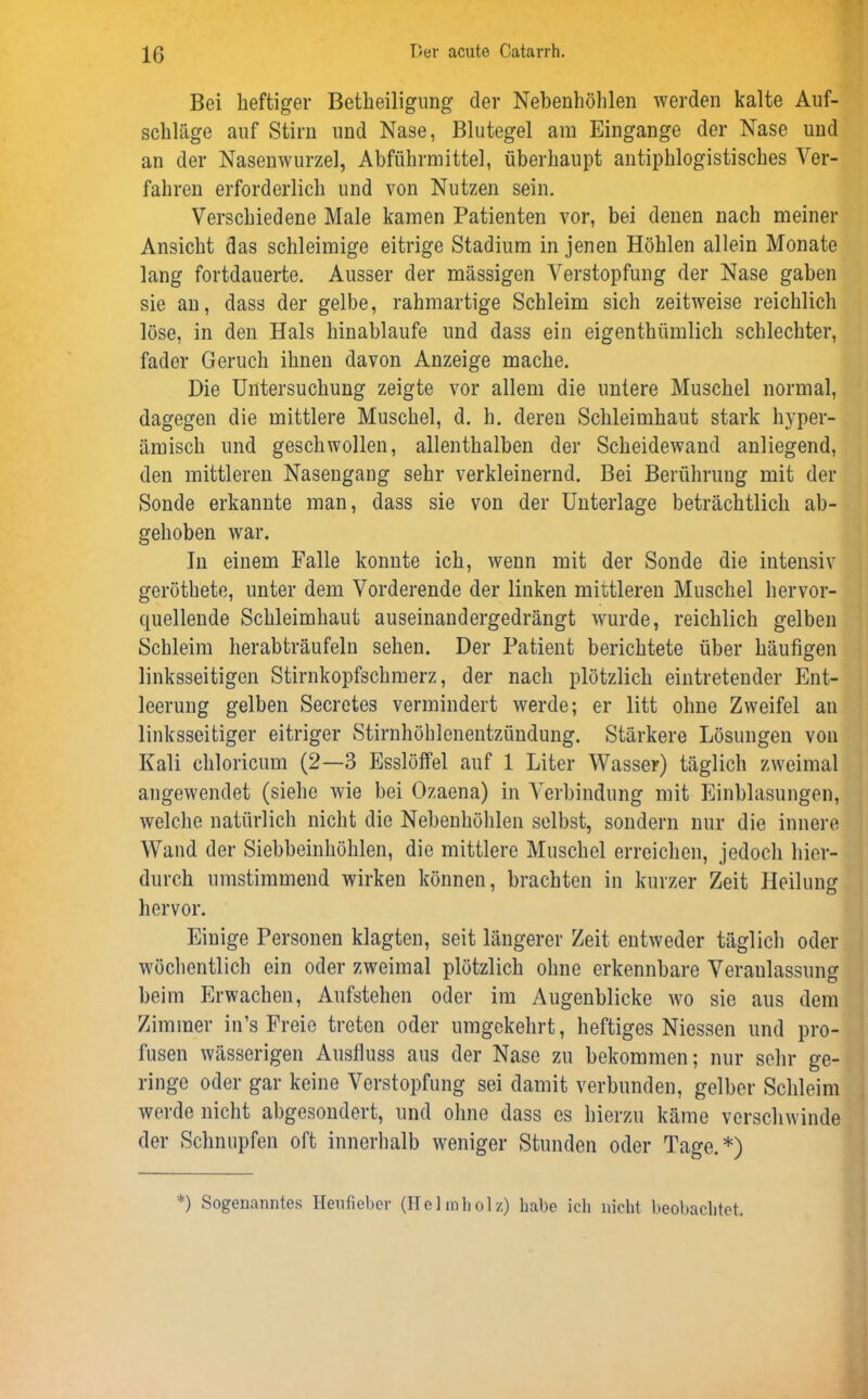 Bei heftiger Beteiligung der Nebenhöhlen werden kalte Auf- schläge auf Stirn und Nase, Blutegel am Eingänge der Nase und an der Nasenwurzel, Abführmittel, überhaupt antiphlogistisches Ver- fahren erforderlich und von Nutzen sein. Verschiedene Male kamen Patienten vor, bei denen nach meiner Ansicht das schleimige eitrige Stadium in jenen Höhlen allein Monate lang fortdauerte. Ausser der massigen Verstopfung der Nase gaben sie an, dass der gelbe, rahmartige Schleim sich zeitweise reichlich löse, in den Hals hinablaufe und dass ein eigenthümlich schlechter, fader Geruch ihnen davon Anzeige mache. Die Untersuchung zeigte vor allem die untere Muschel normal, dagegen die mittlere Muschel, d. h. deren Schleimhaut stark hyper- ämisch und geschwollen, allenthalben der Scheidewand anliegend, den mittleren Nasengang sehr verkleinernd. Bei Berührung mit der Sonde erkannte man, dass sie von der Unterlage beträchtlich ab- gehoben war. In einem Falle konnte ich, wenn mit der Sonde die intensiv geröthete, unter dem Vorderende der linken mittleren Muschel hervor- quellende Schleimhaut auseinandergedrängt wurde, reichlich gelben Schleim herabträufeln sehen. Der Patient berichtete über häufigen linksseitigen Stirnkopfschmerz, der nach plötzlich eintretender Ent- leerung gelben Secretes vermindert werde; er litt ohne Zweifel an linksseitiger eitriger Stirnhöhlenentzündung. Stärkere Lösungen von Kali chloricum (2—3 Esslöffel auf 1 Liter Wasser) täglich zweimal angewendet (siehe wie bei Ozaena) in Verbindung mit Einblasungen, welche natürlich nicht die Nebenhöhlen selbst, sondern nur die innere Wand der Siebbeinhöhlen, die mittlere Muschel erreichen, jedoch hier- durch umstimmend wirken können, brachten in kurzer Zeit Heilung hervor. Einige Personen klagten, seit längerer Zeit entweder täglich oder wöchentlich ein oder zweimal plötzlich ohne erkennbare Veranlassung beim Erwachen, Aufstehen oder im Augenblicke wo sie aus dem Zimmer in’s Freie treten oder umgekehrt, heftiges Niessen und pro- fusen wässerigen Ausfluss aus der Nase zu bekommen; nur sehr ge- ringe oder gar keine Verstopfung sei damit verbunden, gelber Schleim werde nicht abgesondert, und ohne dass es hierzu käme verschwinde der Schnupfen oft innerhalb weniger Stunden oder Tage.*) *) Sogenanntes Heufieber (Helmholz) habe ich nicht beobachtet.