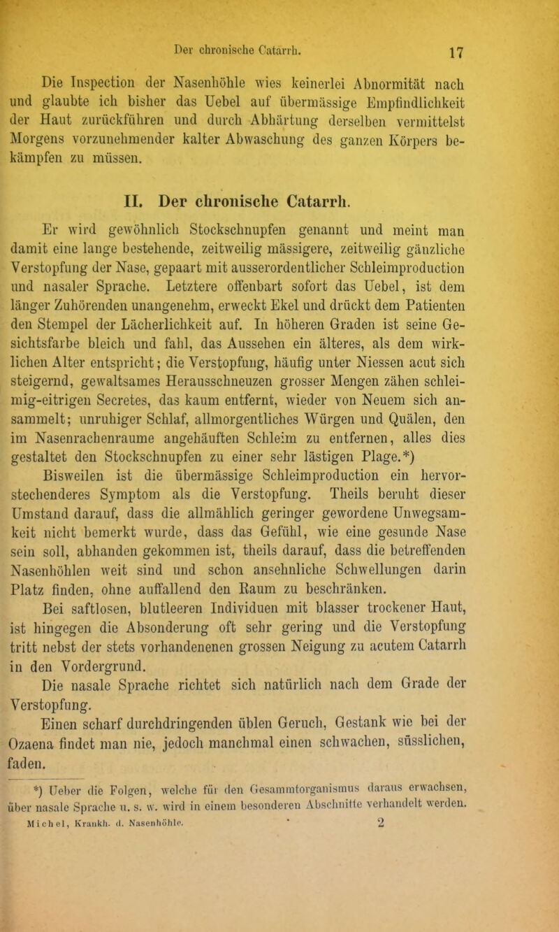Die Inspection der Nasenhöhle wies keinerlei Abnormität nach und glaubte ich bisher das Uebel auf übermässige Empfindlichkeit der Haut zurückführen und durch Abhärtung derselben vermittelst Morgens vorzunehmender kalter Abwaschung des ganzen Körpers be- kämpfen zu müssen. II. Der chronische Catarrh. Er wird gewöhnlich Stockschnupfen genannt und meint man damit eine lange bestehende, zeitweilig mässigere, zeitweilig gänzliche Verstopfung der Nase, gepaart mit ausserordentlicher Schleimproduction und nasaler Sprache. Letztere olfenbart sofort das Uebel, ist dem länger Zuhörenden unangenehm, erweckt Ekel und drückt dem Patienten den Stempel der Lächerlichkeit auf. In höheren Graden ist seine Ge- sichtsfarbe bleich und fahl, das Aussehen ein älteres, als dem wirk- lichen Alter entspricht; die Verstopfung, häufig unter Niessen acut sich steigernd, gewaltsames Herausschneuzen grosser Mengen zähen schlei- mig-eitrigen Secretes, das kaum entfernt, wieder von Neuem sich an- sammelt; unruhiger Schlaf, allmorgentliches Würgen und Quälen, den im Nasenrachenraume angehäuften Schleim zu entfernen, alles dies gestaltet den Stockschnupfen zu einer sehr lästigen Plage.*) Bisweilen ist die übermässige Schleimproduction ein hervor- stechenderes Symptom als die Verstopfung. Theils beruht dieser Umstand darauf, dass die allmählich geringer gewordene Unwegsam- keit nicht bemerkt wurde, dass das Gefühl, wie eine gesunde Nase sein soll, abhanden gekommen ist, theils darauf, dass die betreffenden Nasenhöhlen weit sind und schon ansehnliche Schwellungen darin Platz finden, ohne auffallend den Kaum zu beschränken. Bei saftlosen, blutleeren Individuen mit blasser trockener Haut, ist hingegen die Absonderung oft sehr gering und die Verstopfung tritt nebst der stets vorhandenenen grossen Neigung zu acutem Catarrh in den Vordergrund. Die nasale Sprache richtet sich natürlich nach dem Grade der Verstopfung. Einen scharf durchdringenden üblen Geruch, Gestank wie bei der Ozaena findet man nie, jedoch manchmal einen schwachen, snsslichen, faden. *) Ueber die Folgen, welche für den Gesamratorganismus daraus erwachsen, über nasale Sprache u. s. w. wird in einem besonderen Abschnitte 'scihandelt weiden. Michel, Krankh. <1. Nasenhöhle. * 2