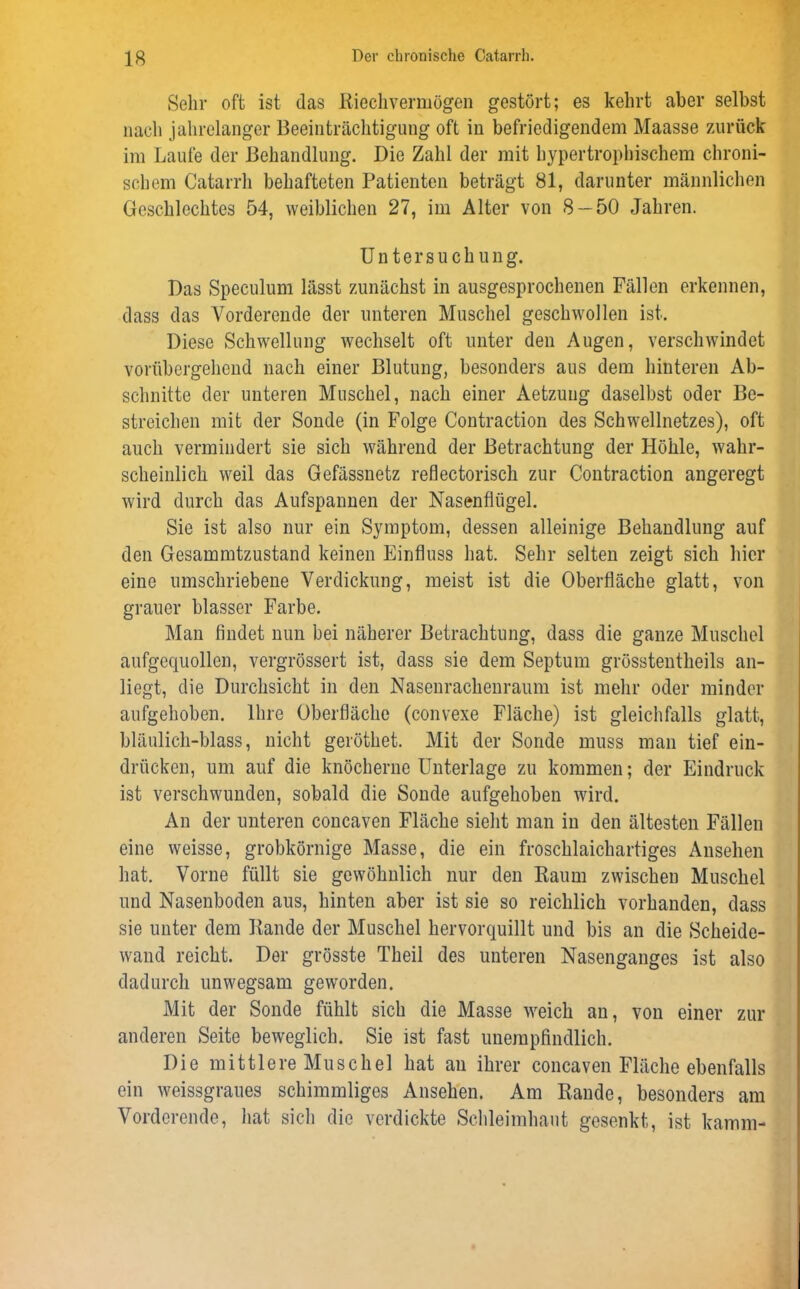 Sehr oft ist das Riechvermögen gestört; es kehrt aber selbst nach jahrelanger Beeinträchtigung oft in befriedigendem Maasse zurück im Laufe der Behandlung. Die Zahl der mit hypertrophischem chroni- schem Catarrh behafteten Patienten beträgt 81, darunter männlichen Geschlechtes 54, weiblichen 27, im Alter von 8 — 50 Jahren. Untersuchung. Das Speculum lässt zunächst in ausgesprochenen Fällen erkennen, dass das Vorderende der unteren Muschel geschwollen ist. Diese Schwellung wechselt oft unter den Augen, verschwindet vorübergehend nach einer Blutung, besonders aus dem hinteren Ab- schnitte der unteren Muschel, nach einer Aetzuug daselbst oder Be- streichen mit der Sonde (in Folge Contraction des Schwellnetzes), oft auch vermindert sie sich während der Betrachtung der Höhle, wahr- scheinlich weil das Gefässnetz reflectorisch zur Contraction angeregt wird durch das Aufspannen der Nasenflügel. Sie ist also nur ein Symptom, dessen alleinige Behandlung auf den Gesammtzustand keinen Einfluss hat. Sehr selten zeigt sich hier eine umschriebene Verdickung, meist ist die Oberfläche glatt, von grauer blasser Farbe. Man findet nun bei näherer Betrachtung, dass die ganze Muschel aufgequollen, vergrössert ist, dass sie dem Septum grösstentheils an- liegt, die Durchsicht in den Nasenrachenraum ist mehr oder minder aufgehoben. Ihre Oberfläche (convexe Fläche) ist gleichfalls glatt, bläulich-blass, nicht geröthet. Mit der Sonde muss man tief ein- drücken, um auf die knöcherne Unterlage zu kommen; der Eindruck ist verschwunden, sobald die Sonde aufgehoben wird. An der unteren concaven Fläche sieht man in den ältesten Fällen eine weisse, grobkörnige Masse, die ein froschlaichartiges Ansehen hat. Vorne füllt sie gewöhnlich nur den Kaum zwischen Muschel und Nasenboden aus, hinten aber ist sie so reichlich vorhanden, dass sie unter dem Bande der Muschel hervorquillt und bis an die Scheide- wand reicht. Der grösste Theil des unteren Nasenganges ist also dadurch unwegsam geworden. Mit der Sonde fühlt sich die Masse weich an, von einer zur anderen Seite beweglich. Sie ist fast unempfindlich. Die mittlere Muschel hat an ihrer concaven Fläche ebenfalls ein weissgraues schimmliges Ansehen. Am Rande, besonders am Vorderende, hat sich die verdickte Schleimhaut gesenkt, ist kämm-