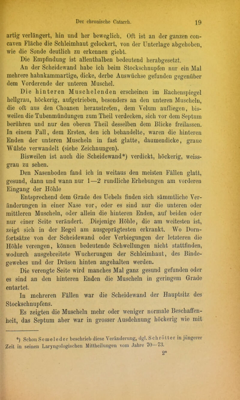 artig verlängert, hin und her beweglich. Oft ist an der ganzen con- caven Fläche die Schleimhaut gelockert, von der Unterlage abgehoben, wie die Sonde deutlich zu erkennen giebt. Die Empfindung ist allenthalben bedeutend herabgesetzt. An der Scheidewand habe ich beim Stockschnupfen nur ein Mal mehrere hahnkammartige, dicke, derbe Auswüchse gefunden gegenüber dem Vorderende der unteren Muschel. Die hinteren Muschelenden erscheinen im Rachenspiegel hellgrau, höckerig, aufgetrieben, besonders an den unteren Muscheln, die oft aus den Choanen heraustreten, dem Velum aufliegen, bis- weilen die Tubenmündungen zum Theil verdecken, sich vor dem Septum berühren und nur den oberen Theil desselben dem Blicke freilassen. In einem Fall, dem Ersten, den ich behandelte, waren die hinteren Enden der unteren Muscheln in fast glatte, daumendicke, graue Wülste verwandelt (siehe Zeichnungen). Bisweilen ist auch die Scheidewand*) verdickt, höckerig, weiss- grau zu sehen. Den Nasenboden fand ich in weitaus den meisten Fällen glatt, gesund, dann und wann nur 1—2 rundliche Erhebungen am vorderen Eingang der Höhle Entsprechend dem Grade des Uebels finden sich sämmtliche Ver- änderungen in einer Nase vor, oder es sind nur die unteren oder mittleren Muscheln, oder allein die hinteren Enden, auf beiden oder nur einer Seite verändert. Diejenige Höhle, die am weitesten ist, zeigt sich in der Regel am ausgeprägtesten erkrankt. Wo Dorn- fortsätze von der Scheidewand oder Verbiegungen der letzteren die Höhle verengen, können bedeutende Schwellungen nicht stattfinden, wodurch ausgebreitete Wucherungen der Schleimhaut, des Binde- gewebes und der Drüsen hinten angehalten werden. Die verengte Seite wird manches Mal ganz gesund gefunden oder es sind an den hinteren Enden die Muscheln in geringem Grade entartet. In mehreren Fällen war die Scheidewand der Hauptsitz des Stockschnupfens. Es zeigten die Muscheln mehr oder weniger normale Beschaffen- heit, das Septum aber war in grosser Ausdehnung höckerig wie mit *) Schon Seineleder beschrieb diese Veränderung, dgl. Schnitter in jüngerer Zeit in seinen Laryngologischen Mittheilungen vom Jahre 70 73. 2*