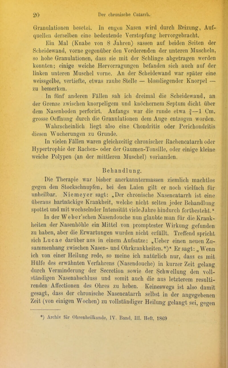 Granulationen besetzt. In engen Nasen wird durch Reizung, Auf- quellen derselben eine bedeutende Verstopfung hervorgebracht. Ein Mal (Knabe von 8 Jahren) sassen auf beiden Seiten der Scheidewand, vorne gegenüber den Vorderenden der unteren Muscheln, so hohe Granulationen, dass sie mit der Schlinge abgetragen werden konnten; einige weiche Hervorragungen befanden sich auch auf der linken unteren Muschel vorne. An der Scheidewand war später eine weissgelbe, vertiefte, etwas rauhe Stelle — blossliegender Knorpel — zu bemerken. In fünf anderen Fällen sah ich dreimal die Scheidewand, an der Grenze zwischen knorpeligem und knöchernem Septum dicht über dem Nasenboden perforirt. Anfangs war die runde etwa —1 Cm. grosse Oeffnung durch die Granulationen dem Auge entzogen worden. Wahrscheinlich liegt also eine Chondritis oder Perichondritis diesen Wucherungen zu Grunde. ln vielen Fällen waren gleichzeitig chronischer Rachencatarrh oder Hypertrophie der Rachen- oder der Gaumen-Tonsille, oder einige kleine weiche Polypen (an der mittleren Muschel) vorhanden. Behandlung. Die Therapie war bisher anerkanntermassen ziemlich machtlos gegen den Stockschnupfen, bei den Laien gilt er noch vielfach für unheilbar. Niemeyer sagt: „Der chronische Nasencatarrh ist eine überaus hartnäckige Krankheit, welche nicht selten jeder Behandlung spottet und mit wechselnder Intensität viele Jahre hindurch fortbesteht.“ In der Webersehen Nasendouche nun glaubte man für die Krank- heiten der Nasenhöhle ein Mittel von promptester Wirkung gefunden zu haben, aber die Erwartungen wurden nicht erfüllt. Treffend spricht sichLucae darüber aus in einem Aufsatze: „Ueber einen neuen Zu- sammenhang zwischen Nasen- und Ohrkrankheiten.*)“ Er sagt: „Wenn ich von einer Heilung rede, so meine ich natürlich nur, dass es mit Hülfe des erwähnten Verfahrens (Nasendouche) in kurzer Zeit gelang durch Verminderung der Secretion sowie der Schwellung den voll- ständigen Nasenabschluss und somit auch die aus letzterem resulti- renden Affectionen des Ohres zu heben. Keinesw7egs ist also damit gesagt, dass der chronische Nasencatarrh selbst in der angegebenen Zeit (von einigen Wochen) zu vollständiger Heilung gelangt sei, gegen *) Archiv für Ohrenheilkunde, IV. Band, III. Heft, 1869