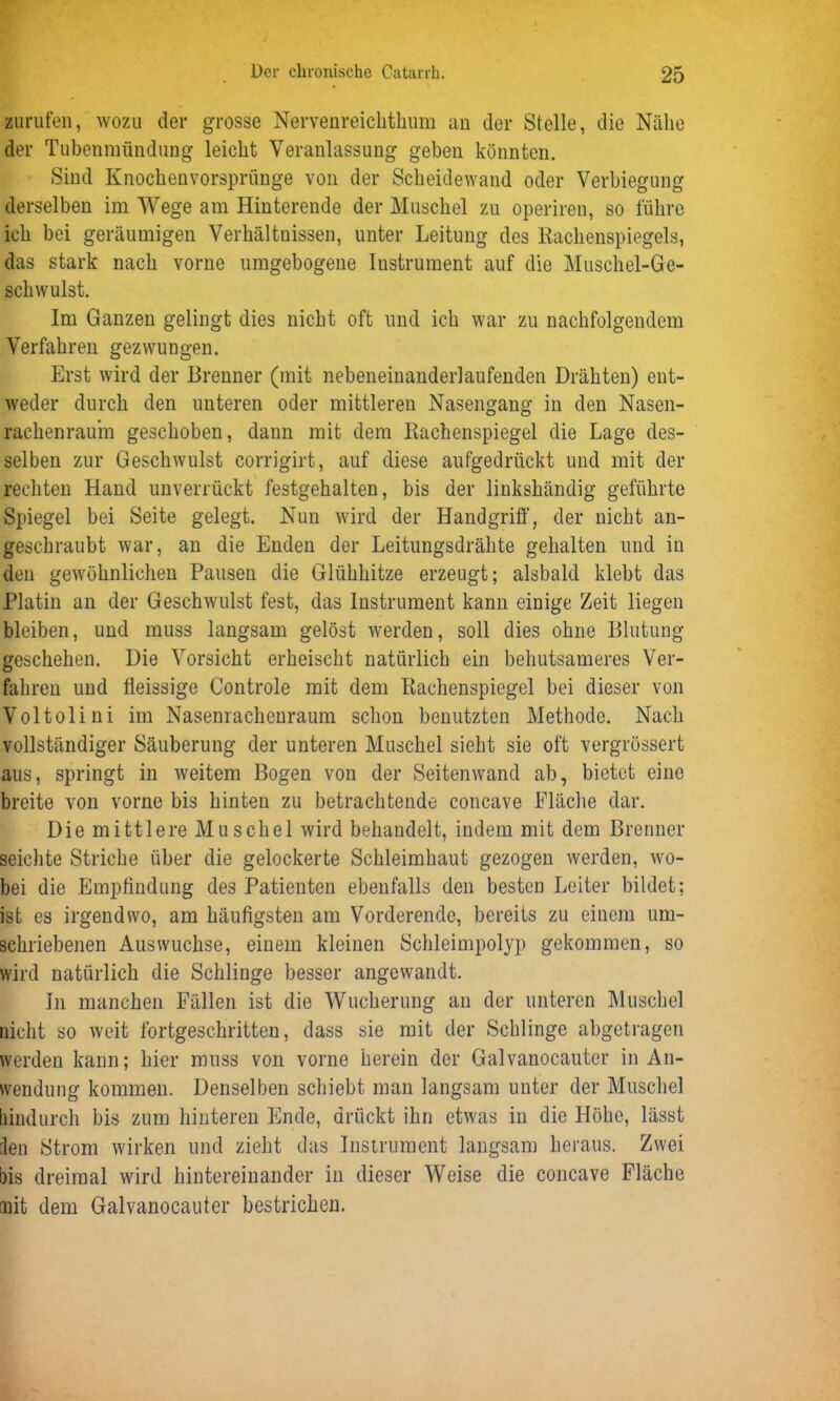 zurufen, wozu der grosse Nervenreichthum an der Stelle, die Nähe der Tubenmündung leicht Veranlassung geben könnten. Sind Knochenvorsprünge von der Scheidewand oder Verbiegung derselben im Wege am Hinterende der Muschel zu operiren, so führe ich bei geräumigen Verhältnissen, unter Leitung des Rachenspiegels, das stark nach vorne umgebogene Instrument auf die Muschel-Ge- schwulst. Im Ganzen gelingt dies nicht oft und ich war zu nachfolgendem Verfahren gezwungen. Erst wird der Brenner (mit nebeneinanderlaufenden Drähten) ent- weder durch den unteren oder mittleren Nasengang in den Nasen- rachenraum geschoben, dann mit dem Rachenspiegel die Lage des- selben zur Geschwulst corrigirt, auf diese aufgedrückt und mit der rechten Hand unverrückt festgehalten, bis der linkshändig geführte Spiegel bei Seite gelegt. Nun wird der Handgriff, der nicht an- geschraubt war, an die Enden der Leitungsdrähte gehalten und in den gewöhnlichen Pausen die Glühhitze erzeugt; alsbald klebt das Platin an der Geschwulst fest, das Instrument kann einige Zeit liegen bleiben, und muss langsam gelöst werden, soll dies ohne Blutung geschehen. Die Vorsicht erheischt natürlich ein behutsameres Ver- fahren und fleissige Controle mit dem Rachenspiegel bei dieser von Voltolini im Nasenrachenraum schon benutzten Methode. Nach vollständiger Säuberung der unteren Muschel sieht sie oft vergrössert aus, springt in weitem Bogen von der Seitenwand ab, bietet eine breite von vorne bis hinten zu betrachtende concave Fläche dar. Die mittlere Muscliel wird behandelt, indem mit dem Brenner seichte Striche über die gelockerte Schleimhaut gezogen werden, wo- bei die Empfindung des Patienten ebenfalls den besten Leiter bildet; ist es irgendwo, am häufigsten am Vorderende, bereits zu einem um- schriebenen Auswüchse, einem kleinen Schleimpolyp gekommen, so wird natürlich die Schlinge besser angewandt. In manchen Fällen ist die Wucherung an der unteren Muschel nicht so weit fortgeschritten, dass sie mit der Schlinge abgetragen werden kann; hier muss von vorne herein der Galvanocauter in An- wendung kommen. Denselben schiebt man langsam unter der Muschel hindurch bis zum hinteren Ende, drückt ihn etwas in die Höhe, lässt len Strom wirken und zieht das Instrument langsam heraus. Zwei bis dreimal wird hintereinander in dieser Weise die concave Fläche mit dem Galvanocauter bestrichen.