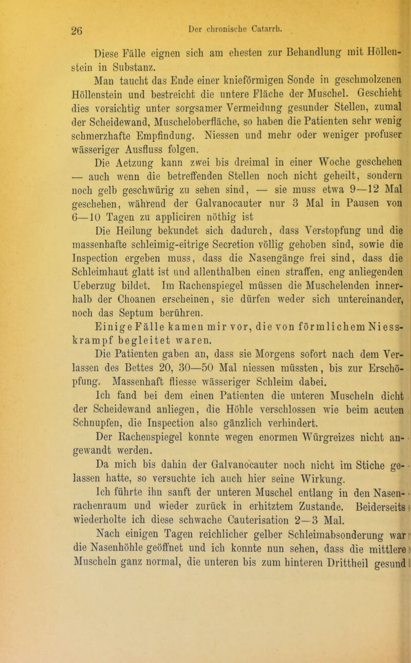 Diese Fälle eignen sich am ehesten zur Behandlung mit Höllen- stein in Substanz. Man taucht das Ende einer knieförmigen Sonde in geschmolzenen Höllenstein und bestreicht die untere Fläche der Muschel. Geschieht dies vorsichtig unter sorgsamer Vermeidung gesunder Stellen, zumal der Scheidewand, Muscheloberfläche, so haben die Patienten sehr wenig schmerzhafte Empfindung. Niessen und mehr oder weniger profuser wässeriger Ausfluss folgen. Die Aetzung kann zwei bis dreimal in einer Woche geschehen — auch wenn die betreffenden Stellen noch nicht geheilt, sondern noch gelb geschwürig zu sehen sind, — sie muss etwa 9—12 Mal geschehen, während der Galvanocauter nur 3 Mal in Pausen von 6—10 Tagen zu appliciren nöthig ist Die Heilung bekundet sich dadurch, dass Verstopfung und die massenhafte schleimig-eitrige Secretion völlig gehoben sind, sowie die Inspection ergeben muss, dass die Nasengänge frei sind, dass die Schleimhaut glatt ist und allenthalben einen straffen, eng anliegenden Ueberzug bildet. Im Rachenspiegel müssen die Muschelenden inner- halb der Choanen erscheinen, sie dürfen weder sich untereinander, noch das Septum berühren. Einige Fälle kamen mir vor, die von förmlichem Niess- S krampf begleitet waren. Die Patienten gaben an, dass sie Morgens sofort nach dem Ver- lassen des Bettes 20, 30—50 Mal niessen müssten, bis zur Erschö- pfung. Massenhaft fliesse wässeriger Schleim dabei. Ich fand bei dem einen Patienten die unteren Muscheln dicht der Scheidewand anliegen, die Höhle verschlossen wie beim acuten Schnupfen, die Inspection also gänzlich verhindert. Der Rachenspiegel konnte wegen enormen Würgreizes nicht an- gewandt werden. Da mich bis dahin der Galvanocauter noch nicht im Stiche ge- lassen hatte, so versuchte ich auch hier seine Wirkung. Ich führte ihn sanft der unteren Muschel entlang in den Nasen- rachenraum und wieder zurück in erhitztem Zustande. Beiderseits wiederholte ich diese schwache Cauterisation 2—3 Mal. Nach einigen Tagen reichlicher gelber Schleimabsonderung war die Nasenhöhle geöffnet und ich konnte nun sehen, dass die mittlere Muscheln ganz normal, die unteren bis zum hinteren Drittheil gesund