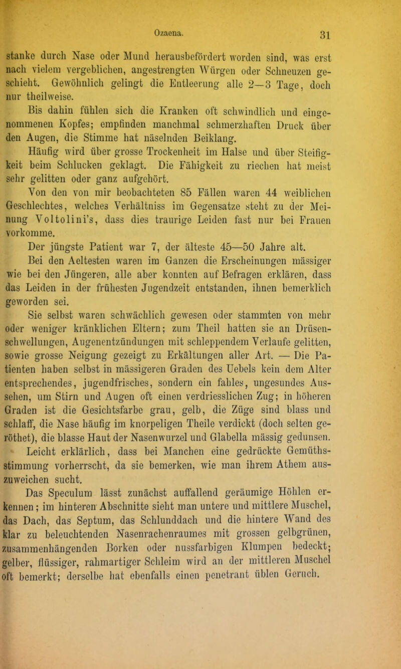 stänke durch Nase oder Mund herausbefördert worden sind, was erst nach vielem vergeblichen, angestrengten Würgen oder Schneuzen ge- schieht. Gewöhnlich gelingt die Entleerung alle 2—3 Tage, doch nur theilweise. Bis dahin fühlen sich die Kranken oft schwindlich und eilige- nommenen Kopfes; empfinden manchmal schmerzhaften Druck über den Augen, die Stimme hat näselnden Beiklang. Häufig wird über grosse Trockenheit im Halse und über Steifig- keit beim Schlucken geklagt. Die Fähigkeit zu riechen hat meist sehr gelitten oder ganz aufgehört. Von den von mir beobachteten 85 Fällen waren 44 weiblichen Geschlechtes, welches Verhältniss im Gegensätze steht zu der Mei- nung Voltolini’s, dass dies traurige Leiden fast nur bei Frauen vorkomme. Der jüngste Patient war 7, der älteste 45—50 Jahre alt. Bei den Aeltesten waren im Ganzen die Erscheinungen massiger wie bei den Jüngeren, alle aber konnten auf Befragen erklären, dass das Leiden in der frühesten Jugendzeit entstanden, ihnen bemerklich geworden sei. Sie selbst waren schwächlich gewesen oder stammten von mehr oder weniger kränklichen Eltern; zum Theil hatten sie an Drüsen- schwellungen, Augenentzündungen mit schleppendem Verlaufe gelitten, sowie grosse Neigung gezeigt zu Erkältungen aller Art. — Die Pa- tienten haben selbst in massigeren Graden des Uebels kein dem Alter entsprechendes, jugendfrisches, sondern ein fahles, ungesundes Aus- sehen, um Stirn und Augen oft einen verdriesslichen Zug; in höheren Graden ist die Gesichtsfarbe grau, gelb, die Züge sind blass und schlaff, die Nase häufig im knorpeligen Theile verdickt (doch selten ge- röthet), die blasse Haut der Nasenwurzel und Glabella mässig gedunsen. Leicht erklärlich, dass bei Manchen eine gedrückte Gemüths- stimmung vorherrscht, da sie bemerken, wie man ihrem Atliem aus- zuweichen sucht. Das Speculum lässt zunächst auffallend geräumige Höhlen er- kennen ; im hinteren Abschnitte sieht man untere und mittlere Muschel, das Dach, das Septum, das Schlunddach und die hintere Wand des klar zu beleuchtenden Nasenrachenraumes mit grossen gelbgrünen, zusammenhängenden Borken oder nussfarbigen Klumpen bedeckt; gelber, flüssiger, rahmartiger Schleim wird an der mittleren Muschel oft bemerkt; derselbe hat ebenfalls einen penetrant üblen Geruch.