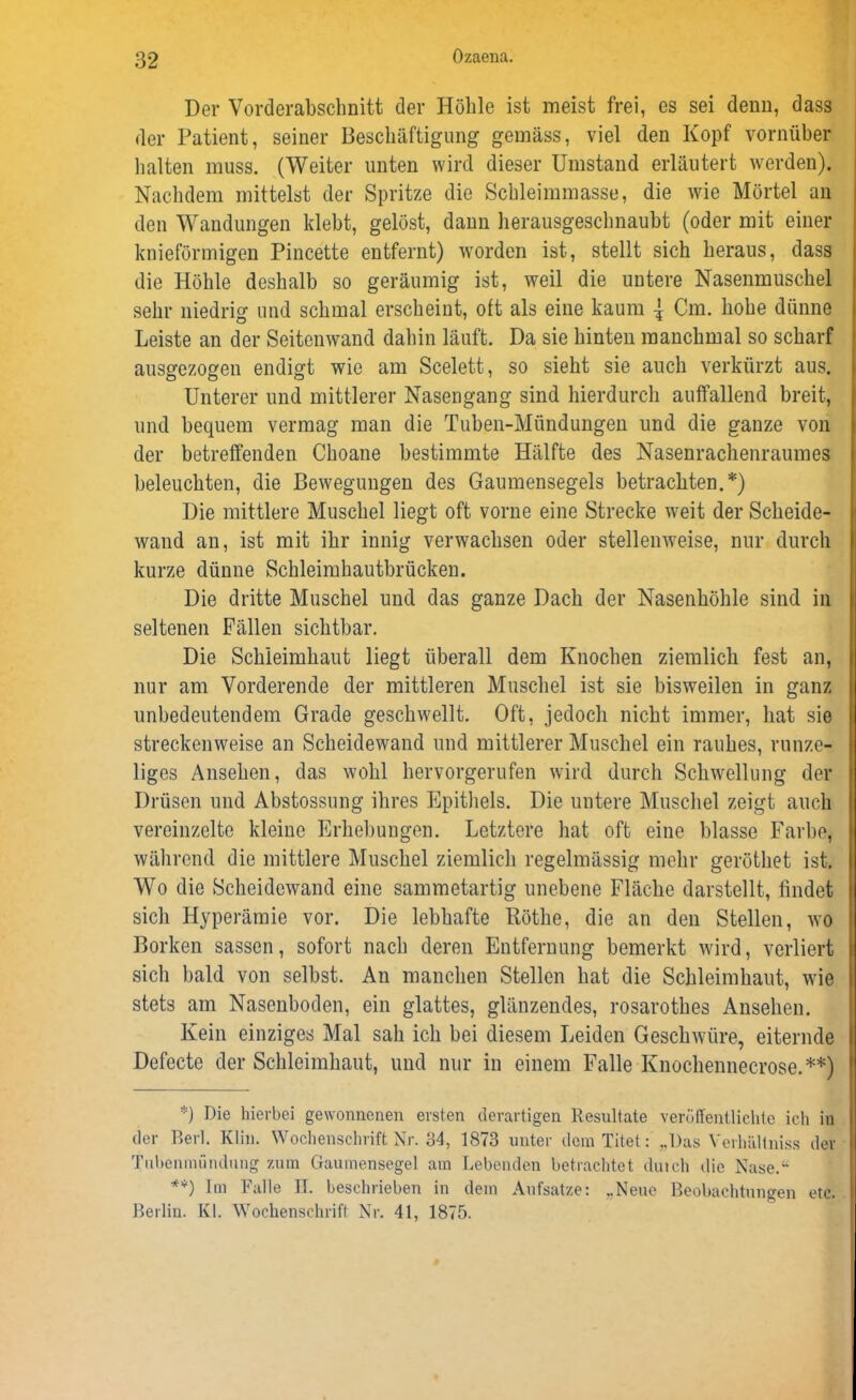 Der Vorderabschnitt der Höhle ist meist frei, es sei denn, dass der Patient, seiner Beschäftigung gemäss, viel den Kopf vornüber halten muss. (Weiter unten wird dieser Umstand erläutert werden). Nachdem mittelst der Spritze die Schleimmasse, die wie Mörtel an den Wandungen klebt, gelöst, dann herausgeschnaubt (oder mit einer knieförmigen Pincette entfernt) worden ist, stellt sich heraus, dass die Höhle deshalb so geräumig ist, weil die untere Nasenmuschel sehr niedrig und schmal erscheint, oft als eine kaum { Cm. hohe dünne Leiste an der Seitenwand dahin läuft. Da sie hinten manchmal so scharf ausgezogen endigt wie am Scelett, so sieht sie auch verkürzt aus. Unterer und mittlerer Nasengang sind hierdurch auffallend breit, und bequem vermag man die Tuben-Mündungen und die ganze von der betreffenden Choane bestimmte Hälfte des Nasenrachenraumes beleuchten, die Bewegungen des Gaumensegels betrachten.*) Die mittlere Muschel liegt oft vorne eine Strecke weit der Scheide- wand an, ist mit ihr innig verwachsen oder stellenweise, nur durch kurze dünne Schleimhautbrücken. Die dritte Muschel und das ganze Dach der Nasenhöhle sind in seltenen Fällen sichtbar. Die Schleimhaut liegt überall dem Knochen ziemlich fest an, nur am Vorderende der mittleren Muschel ist sie bisweilen in ganz unbedeutendem Grade geschwellt. Oft, jedoch nicht immer, hat sie streckenweise an Scheidewand und mittlerer Muschel ein rauhes, runze- liges Ansehen, das wohl hervorgerufen wird durch Schwellung der Drüsen und Abstossung ihres Epithels. Die untere Muschel zeigt auch vereinzelte kleine Erhebungen. Letztere hat oft eine blasse Farbe, während die mittlere Muschel ziemlich regelmässig mehr geröthet ist. Wo die Scheidewand eine sammetartig unebene Fläche darstellt, findet sich Hyperämie vor. Die lebhafte Köthe, die an den Stellen, wo Borken sassen, sofort nach deren Entfernung bemerkt wdrd, verliert sich bald von selbst. An manchen Stellen hat die Schleimhaut, wie stets am Nasenboden, ein glattes, glänzendes, rosarothes Ansehen. Kein einziges Mal sah ich bei diesem Leiden Geschwüre, eiternde Defecte der Schleimhaut, und nur in einem Falle Knochennecrose.**) *) Pie hierbei gewonnenen eisten derartigen Resultate veröffentlichte ich in der Berl. Klin. Wochenschrift Nr. 34, 1873 unter dem Titet: ..Das VerlhÜlniss der Tubenmiindung zum Gaumensegel am Lebenden betrachtet duich die Nase.“ **) Im Falle II. beschrieben in dem Aufsatze: ..Neue Beobachtungen etc. Berlin. Kl. Wochenschrift Nr. 41, 1875.