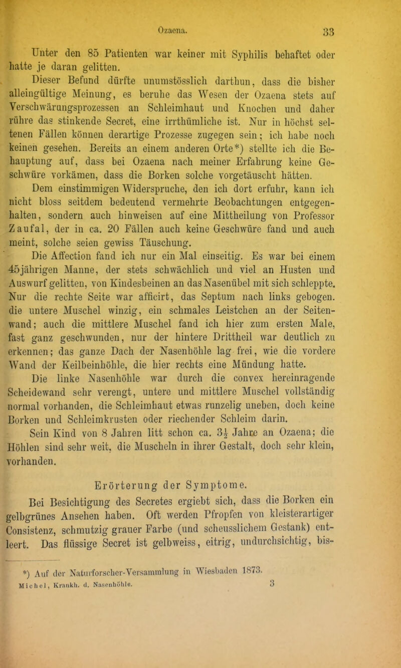 Unter den 85 Patienten war keiner mit Syphilis behaftet oder hatte je daran gelitten. Dieser Befund dürfte unumstösslich darthun, dass die bisher alleingültige Meinung, es beruhe das Wesen der Ozaena stets auf Verschwärungsprozessen an Schleimhaut und Knochen und daher rühre das stinkende Secret, eine irrthümliche ist. Nur in höchst sel- tenen Fällen können derartige Prozesse zugegen sein; ich habe noch keinen gesehen. Bereits an einem anderen Orte*) stellte ich die Be- hauptung auf, dass bei Ozaena nach meiner Erfahrung keine Ge- schwüre vorkämen, dass die Borken solche vorgetäuscht hätten. Dem einstimmigen Widerspruche, den ich dort erfuhr, kann ich nicht bloss seitdem bedeutend vermehrte Beobachtungen entgegen- halten, sondern auch hinweisen auf eine Mittheilung von Professor Zaufal, der in ca. 20 Fällen auch keine Geschwüre fand und auch meint, solche seien gewiss Täuschung. Die Affection fand ich nur ein Mal einseitig. Es war bei einem 45jährigen Manne, der stets schwächlich und viel an Husten und Auswurf gelitten, von Kindesbeinen an das Nasenübel mit sich schleppte. Nur die rechte Seite war afficirt, das Septum nach links gebogen, die untere Muschel winzig, ein schmales Leistchen an der Seiten- wand; auch die mittlere Muschel fand ich hier zum ersten Male, fast ganz geschwunden, nur der hintere Drittheil war deutlich zu erkennen; das ganze Dach der Nasenhöhle lag frei, wie die vordere Wand der Keilbeinhöhle, die hier rechts eine Mündung hatte. Die linke Nasenhöhle war durch die convex hereinragende Scheidewand sehr verengt, untere und mittlere Muschel vollständig normal vorhanden, die Schleimhaut etwas runzelig uneben, doch keine Borken und Schleimkrusten oder riechender Schleim darin. Sein Kind von 8 Jahren litt schon ca. 3^ Jahre an Ozaena; die Höhlen sind sehr weit, die Muscheln in ihrer Gestalt, doch sehr klein, vorhanden. Erörterung der Symptome. Bei Besichtigung des Secretes ergiebt sich, dass die Borken ein gelbgrünes Ansehen haben. Oft werden Pfropfen von kleisterartiger Consistenz, schmutzig grauer Farbe (und scheusslichem Gestank) ent- leert. Das flüssige Secret ist gelbweiss, eitrig, undurchsichtig, bis- *) Auf der Naturforscher-Versammlung in Wiesbaden 1873. Michel, Krankh. d. Nasenhöhle. 3