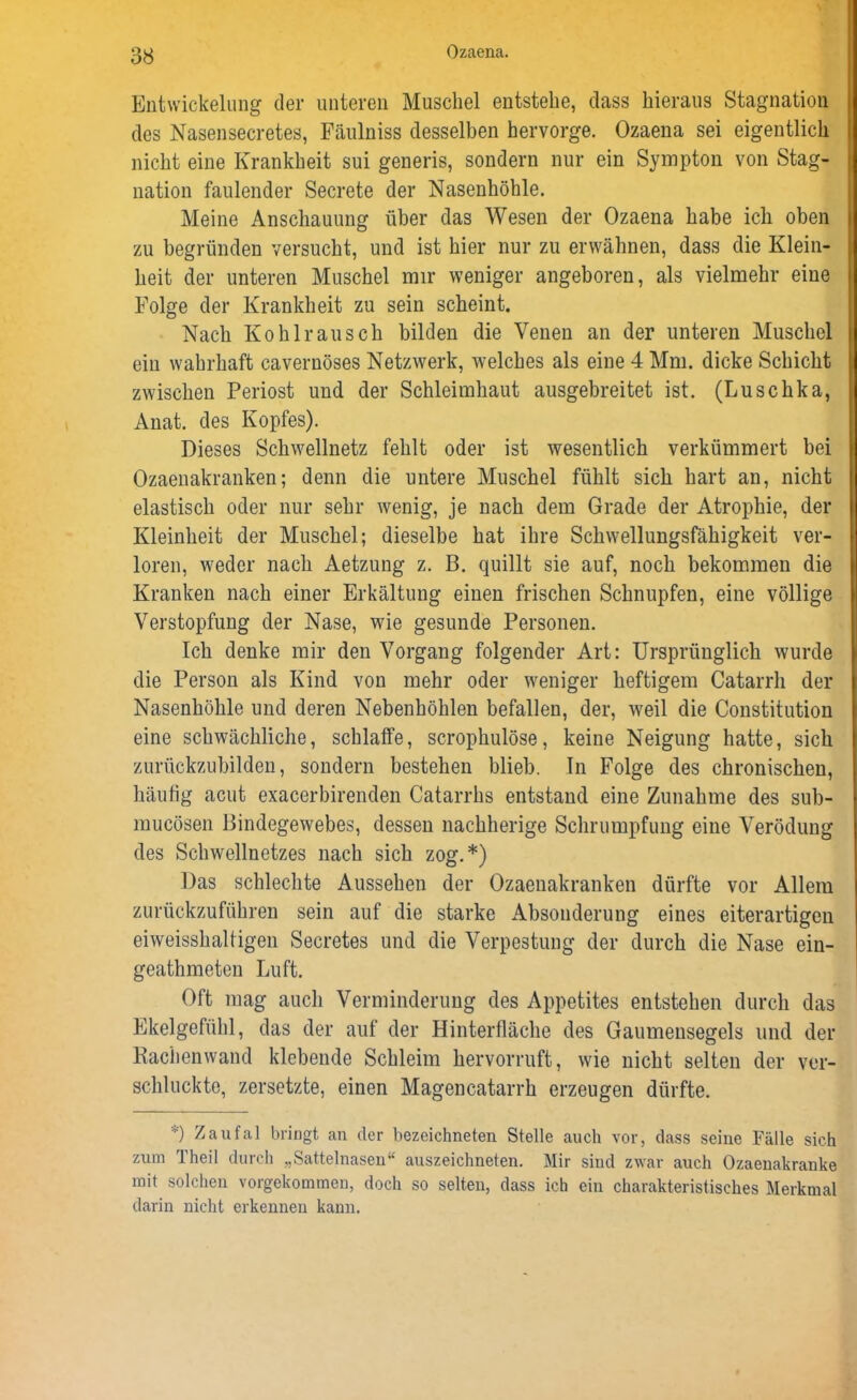 Entwickelung der unteren Muschel entstehe, dass hieraus Stagnation des Nasensecretes, Fäulniss desselben hervorge. Ozaena sei eigentlich nicht eine Krankheit sui generis, sondern nur ein Sympton von Stag- nation faulender Secrete der Nasenhöhle. Meine Anschauung über das Wesen der Ozaena habe ich oben zu begründen versucht, und ist hier nur zu erwähnen, dass die Klein- heit der unteren Muschel mir weniger angeboren, als vielmehr eine Folge der Krankheit zu sein scheint. Nach Kohlrausch bilden die Venen an der unteren Muschel ein wahrhaft cavernöses Netzwerk, welches als eine 4 Mm. dicke Schicht zwischen Periost und der Schleimhaut ausgebreitet ist. (Luschka, Anat. des Kopfes). Dieses Schwellnetz fehlt oder ist wesentlich verkümmert bei Ozaenakranken; denn die untere Muschel fühlt sich hart an, nicht elastisch oder nur sehr wenig, je nach dem Grade der Atrophie, der Kleinheit der Muschel; dieselbe hat ihre Schwellungsfähigkeit ver- loren, weder nach Aetzung z. B. quillt sie auf, noch bekommen die Kranken nach einer Erkältung einen frischen Schnupfen, eine völlige Verstopfung der Nase, wie gesunde Personen. Ich denke mir den Vorgang folgender Art: Ursprünglich wurde die Person als Kind von mehr oder weniger heftigem Catarrh der Nasenhöhle und deren Nebenhöhlen befallen, der, weil die Constitution eine schwächliche, schlaffe, scrophulöse, keine Neigung hatte, sich zurückzubilden, sondern bestehen blieb. In Folge des chronischen, häufig acut exacerbirenden Catarrhs entstand eine Zunahme des sub- mucösen Bindegewebes, dessen nachherige Schrumpfung eine Verödung des Schwellnetzes nach sich zog.*) Das schlechte Aussehen der Ozaenakranken dürfte vor Allein zurückzuführen sein auf die starke Absonderung eines eiterartigen eiweisshaltigen Secretes und die Verpestung der durch die Nase ein- geathmeten Luft. Oft mag auch Verminderung des Appetites entstehen durch das Ekelgefühl, das der auf der Hinterfläche des Gaumensegels und der Rachenwand klebende Schleim hervorruft, wie nicht selten der ver- schluckte, zersetzte, einen Magencatarrh erzeugen dürfte. ) Zaufal bringt an der bezeichnten Stelle auch vor, dass seine Fälle sich zum Theil durch „Sattelnasen“ auszeichneten. Mir sind zwar auch Ozaenakranke mit solchen vorgekommen, doch so selten, dass ich ein charakteristisches Merkmal darin nicht erkennen kann.