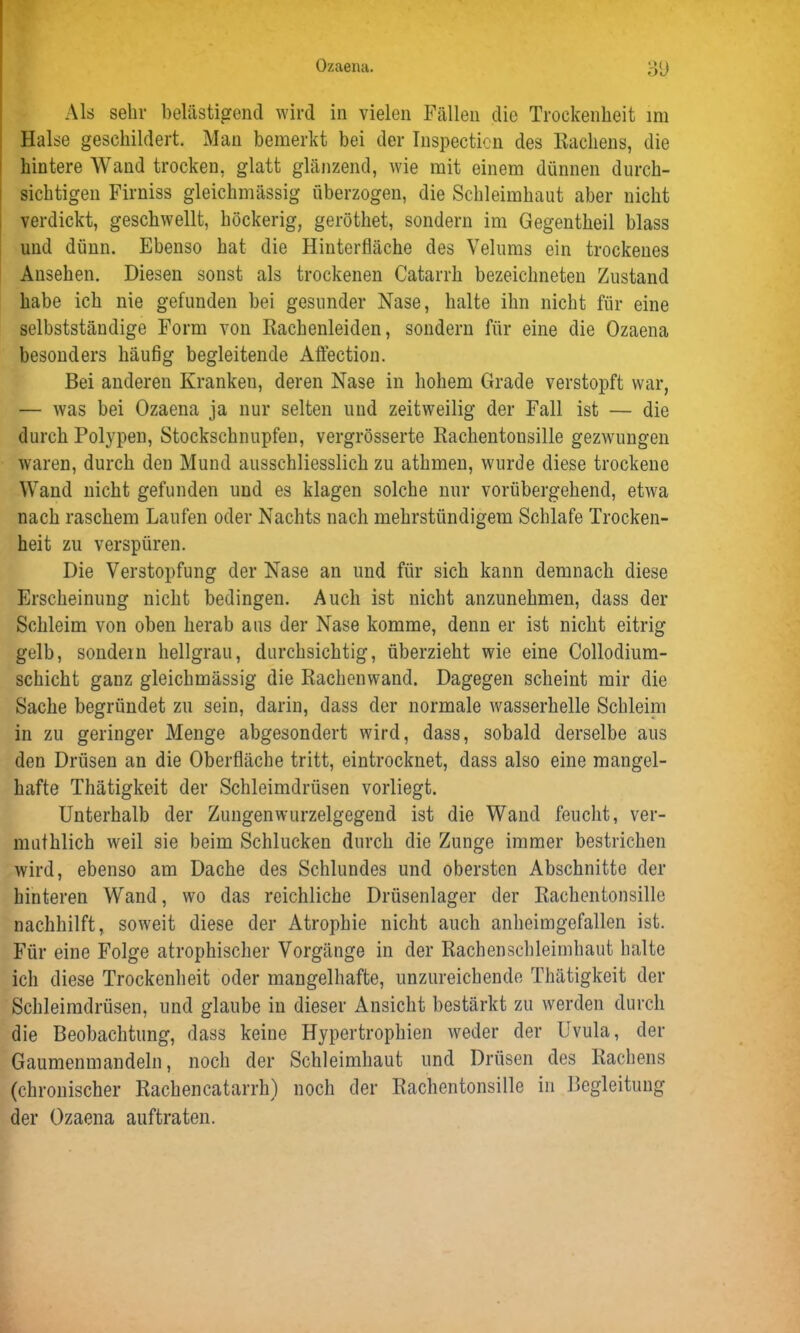 Als sehr belästigend wird in vielen Fällen die Trockenheit im Halse geschildert. Man bemerkt bei der Inspecticn des Hackens, die hintere Wand trocken, glatt glänzend, wie mit einem dünnen durch- sichtigen Firniss gleiclimässig überzogen, die Schleimhaut aber nicht verdickt, geschwellt, höckerig, geröthet, sondern im Gegentheil blass und dünn. Ebenso hat die Hinterfläche des Velums ein trockenes Ansehen. Diesen sonst als trockenen Catarrk bezeichneten Zustand habe ich nie gefunden bei gesunder Nase, halte ihn nicht für eine selbstständige Form von Rachenleiden, sondern für eine die Ozaena besonders häufig begleitende Affection. Bei anderen Kranken, deren Nase in hohem Grade verstopft war, — was bei Ozaena ja nur selten und zeitweilig der Fall ist — die durch Polypen, Stockschnupfen, vergrösserte Rachentonsille gezwungen waren, durch den Mund ausschliesslich zu athmen, wurde diese trockene Wand nicht gefunden und es klagen solche nur vorübergehend, etwa nach raschem Laufen oder Nachts nach mehrstündigem Schlafe Trocken- heit zu verspüren. Die Verstopfung der Nase an und für sich kann demnach diese Erscheinung nicht bedingen. Auch ist nicht anzunehmen, dass der Schleim von oben herab aus der Nase komme, denn er ist nicht eitrig gelb, sondern hellgrau, durchsichtig, überzieht wie eine Collodium- schicht ganz gleichmässig die Rachenwand. Dagegen scheint mir die Sache begründet zu sein, darin, dass der normale wasserhelle Schleim in zu geringer Menge abgesondert wird, dass, sobald derselbe aus den Drüsen an die Oberfläche tritt, eintrocknet, dass also eine mangel- hafte Thätigkeit der Schleimdrüsen vorliegt. Unterhalb der Zungenwurzelgegend ist die Wand feucht, ver- mutklich weil sie beim Schlucken durch die Zunge immer bestrichen wird, ebenso am Dache des Schlundes und obersten Abschnitte der hinteren Wand, wo das reichliche Drüsenlager der Rachentonsille nachhilft, soweit diese der Atrophie nicht auch anheim gefallen ist. Für eine Folge atrophischer Vorgänge in der Rachenschleimhaut halte ich diese Trockenheit oder mangelhafte, unzureichende Thätigkeit der Schleimdrüsen, und glaube in dieser Ansicht bestärkt zu werden durch die Beobachtung, dass keine Hypertrophien weder der Uvula, der Gaumenmandeln, noch der Schleimhaut und Drüsen des Rachens (chronischer Rachencatarrh) noch der Rachentonsille in Begleitung der Ozaena auftraten.