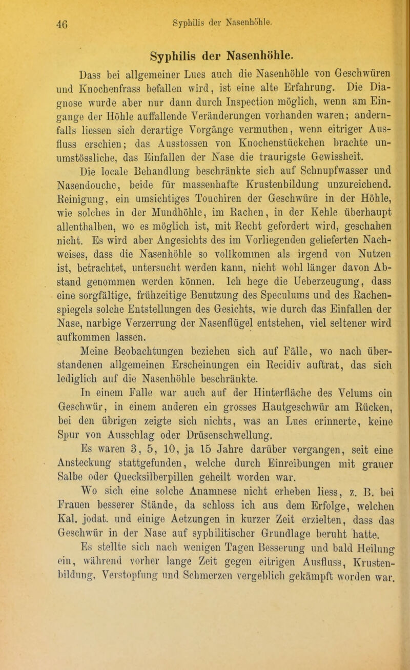 Syphilis der Nasenhöhle. Dass bei allgemeiner Lues auch die Nasenhöhle von Geschwüren und Knochenfrass befallen wird, ist eine alte Erfahrung. Die Dia- gnose wurde aber nur dann durch Inspection möglich, wenn am Ein- gänge der Höhle auffallende Veränderungen vorhanden waren; andern- falls Hessen sich derartige Vorgänge vermuthen, wenn eitriger Aus- fluss erschien; das Ausstossen von Knochenstückchen brachte un- umstössliche, das Einfallen der Nase die traurigste Gewissheit. Die locale Behandlung beschränkte sich auf Schnupfwasser und Nasendouche, beide für massenhafte Krustenbildung unzureichend. Reinigung, ein umsichtiges Touchiren der Geschwüre in der Höhle, wie solches in der Mundhöhle, im Rachen, in der Kehle überhaupt allenthalben, wo es möglich ist, mit Recht gefordert wird, geschahen nicht. Es wird aber Angesichts des im Vorliegenden gelieferten Nach- weises, dass die Nasenhöhle so vollkommen als irgend von Nutzen ist, betrachtet, untersucht werden kann, nicht wohl länger davon Ab- stand genommen werden können. Ich hege die Ueberzeugung, dass eine sorgfältige, frühzeitige Benutzung des Speculums und des Rachen- spiegels solche Entstellungen des Gesichts, wie durch das Einfallen der Nase, narbige Verzerrung der Nasenflügel entstehen, viel seltener wird aufkommen lassen. Meine Beobachtungen beziehen sich auf Fälle, wo nach über- standenen allgemeinen Erscheinungen ein Recidiv auftrat, das sich lediglich auf die Nasenhöhle beschränkte. In einem Falle war auch auf der Hinterfläche des Velums ein Geschwür, in einem anderen ein grosses Hautgeschwür am Rücken, bei den übrigen zeigte sich nichts, was an Lues erinnerte, keine Spur von Ausschlag oder Drüsenschwellung. Es waren 3, 5, 10, ja 15 Jahre darüber vergangen, seit eine Ansteckung stattgefunden, welche durch Einreibungen mit grauer Salbe oder Quecksilberpillen geheilt worden war. Wo sich eine solche Anamnese nicht erheben Hess, z. B. bei Frauen besserer Stände, da schloss ich aus dem Erfolge, welchen Kal. jodat. und einige Aetzungen in kurzer Zeit erzielten, dass das Geschwür in der Nase auf syphilitischer Grundlage beruht hatte. Es stellte sich nach wenigen Tagen Besserung und bald Heilung ein, während vorher lange Zeit gegen eitrigen Ausfluss, Krusten- bildung, Verstopfung und Schmerzen vergeblich gekämpft worden war.