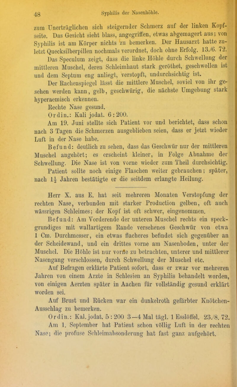 zum Unerträglichen sich steigernder Schmerz auf der linken Kopf- seite. Das Gesicht sieht blass, angegriffen, etwas abgemagert aus; von Syphilis ist am Körper nichts zu bemerken. Der Hausarzt hatte zu- letzt Quecksilberpillen nochmals verordnet, doch ohne Erfolg. 13./6. 72. Das Speculum zeigt, dass die linke Höhle durch Schwellung der mittleren Muschel, deren Schleimhaut stark geröthet, geschwollen ist und dem Septum eng anliegt, verstopft, undurchsichtig ist. Der Rachenspiegel lässt die mittlere Muschel, soviel von ihr ge- sehen werden kann, gelb, geschwürig, die nächste Umgebung stark hyperaemisch erkennen. Rechte Nase gesund. Ordin.: Kali jodat. 6:200. Am 19. Juni stellte sich Patient vor und berichtet, dass schon nach 3 Tagen die Schmerzen ausgeblieben seien, dass er jetzt wieder Luft in der Nase habe. Befund: deutlich zu sehen, dass das Geschwür nur der mittleren Muschel angehört; es erscheint kleiner, in Folge Abnahme der Schwellung. Die Nase ist von vorne wieder zum Theil durchsichtig. Patient sollte noch einige Flaschen weiter gebrauchen; später, nach 1| Jahren bestätigte er die seitdem erlangte Heilung. Herr X. aus E. hat seit mehreren Monaten Verstopfung der rechten Nase, verbunden mit starker Production gelben, oft auch wässrigen Schleimes; der Kopf ist oft schwer, eingenommen. Befund: Am Vorderende der unteren Muschel rechts ein speck- grundiges mit wallartigem Rande versehenes Geschwür von etwa 1 Cm. Durchmesser, ein etwas flacheres befindet sich gegenüber an der Scheidewand, und ein drittes vorne am Nasenboden, unter der Muschel. Die Höhle ist nur vorlle zu betrachten, unterer und mittlerer Nasengang verschlossen, durch Schwellung der Muschel etc. Auf Befragen erklärte Patient sofort, dass er zwar vor mehreren Jahren von einem Arzte in Schlesien an Syphilis behandelt worden, von einigen Aerzten später in Aachen für vollständig gesund erklärt worden sei. Auf Brust und Rücken war ein dunkelroth gefärbter Knötchen- Ausschlag zu bemerken. Ordin.: Kal. jodat. 5 : 200 3—4 Mal tägl. 1 Esslöffel. 23./8. 72. Am 1. September hat Patient schon völlig Luft in der rechten Nase; die profuse Schleimabsondcrung hat fast ganz aufgehört.