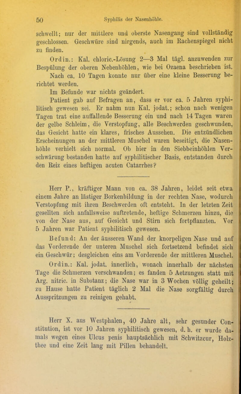 schwellt; nur der mittlere und oberste Nasengang sind vollständig geschlossen. Geschwüre sind nirgends, auch im Rachenspiegel nicht zu finden. % Ordin.: Kal. chloric.-Lösung 2—3 Mal tägl. anzuwenden zur Bespülung der oberen Nebenhöhlen, wie bei Ozaena beschrieben ist. Nach ca. 10 Tagen konnte nur über eine kleine Besserung be- richtet werden. Im Befunde war nichts geändert. Patient gab auf Befragen an, dass er vor ca. 5 Jahren syphi- litisch gewesen sei. Er nahm nun Kal. jodat.; schon nach wenigen Tagen trat eine auffallende Besserung ein und nach 14 Tagen waren der gelbe Schleim, die Verstopfung, alle Beschwerden geschwunden, das Gesicht hatte ein klares, frisches Aussehen. Die entzündlichen Erscheinungen an der mittleren Muschel waren beseitigt, die Nasen- höhle verhielt sich normal. Ob hier in den Siebbeinhöhlen Ver- schwärung bestanden hatte auf syphilitischer Basis, entstanden durch den Reiz eines heftigen acuten Catarrhes? Herr P., kräftiger Mann von ca. 38 Jahren, leidet seit etwa einem Jahre an lästiger Borkenbildung in der rechten Nase, wodurch Verstopfung mit ihren Beschwerden oft entsteht. In der letzten Zeit gesellten sich anfallsweise auftretende, heftige Schmerzen hinzu, die von der Nase aus, auf Gesicht und Stirn sich fortpflanzten. Vor 5 Jahren war Patient syphilitisch gewesen. Befund: An der äusseren Wand der knorpeligen Nase und auf das Vorderende der unteren Muschel sich fortsetzend befindet sich ein Geschwür; desgleichen eins am Vorderende der mittleren Muschel. Ordin.: Kal. jodat. innerlich, wonach innerhalb der nächsten Tage die Schmerzen verschwanden; es fanden 5 Aetzungen statt mit Arg. nitric. in Substanz; die Nase war in 3 Wochen völlig geheilt; zu Hause hatte Patient täglich 2 Mal die Nase sorgfältig durch Ausspritzungen zu reinigen gehabt. Herr X. aus Westphalen, 40 Jahre alt, sehr gesunder Con- stitution, ist vor 10 Jahren syphilitisch gewesen, d. h. er wurde da- mals wegen eines Ulcus penis hauptsächlich mit Schwitzcur, Holz- thee und eine Zeit lang mit Pillen behandelt.