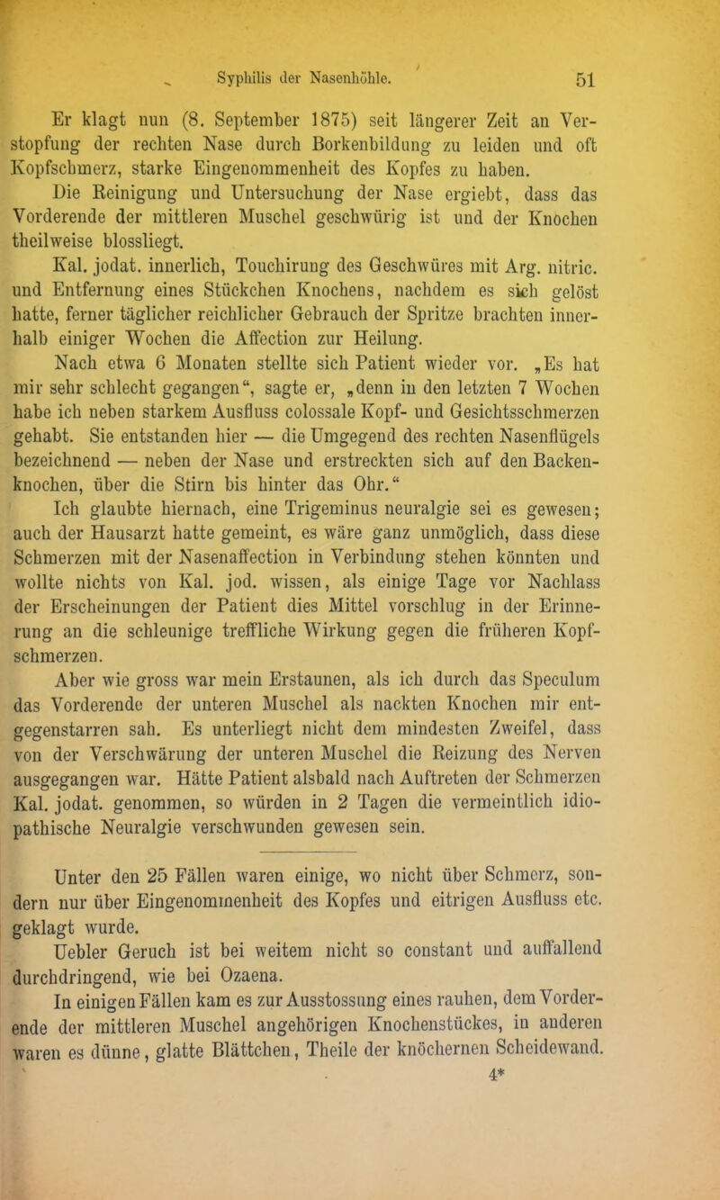 Er klagt nun (8. September 1875) seit längerer Zeit an Ver- stopfung der rechten Nase durch Borkenbildung zu leiden und oft Kopfschmerz, starke Eingenommenheit des Kopfes zu haben. Die Reinigung und Untersuchung der Nase ergiebt, dass das Vorderende der mittleren Muschel geschwürig ist und der Knochen theilweise blossliegt. Kal. jodat. innerlich, Touchirung des Geschwüres mit Arg. nitric. und Entfernung eines Stückchen Knochens, nachdem es sich gelöst hatte, ferner täglicher reichlicher Gebrauch der Spritze brachten inner- halb einiger Wochen die Affection zur Heilung. Nach etwa 6 Monaten stellte sich Patient wieder vor. „Es hat mir sehr schlecht gegangen“, sagte er, „denn in den letzten 7 Wochen habe ich neben starkem Ausfluss eolossale Kopf- und Gesichtsschmerzen gehabt. Sie entstanden hier — die Umgegend des rechten Nasenflügels bezeichnend — neben der Nase und erstreckten sich auf den Backen- knochen, über die Stirn bis hinter das Ohr.“ Ich glaubte hiernach, eine Trigeminus neuralgie sei es gewesen; auch der Hausarzt hatte gemeint, es wäre ganz unmöglich, dass diese Schmerzen mit der Nasenaffection in Verbindung stehen könnten und wollte nichts von Kal. jod. wissen, als einige Tage vor Nachlass der Erscheinungen der Patient dies Mittel vorschlug in der Erinne- rung an die schleunige treffliche Wirkung gegen die früheren Kopf- schmerzen. Aber wie gross war mein Erstaunen, als ich durch das Speculum das Vorderende der unteren Muschel als nackten Knochen mir ent- gegenstarren sali. Es unterliegt nicht dem mindesten Zweifel, dass von der Verschwärung der unteren Muschel die Reizung des Nerven ausgegangen war. Hätte Patient alsbald nach Auftreten der Schmerzen Kal. jodat. genommen, so würden in 2 Tagen die vermeintlich idio- pathische Neuralgie verschwunden gewesen sein. Unter den 25 Fällen waren einige, wo nicht über Schmerz, son- dern nur über Eingenommenheit des Kopfes und eitrigen Ausfluss etc. geklagt wurde. Uebler Geruch ist bei weitem nicht so constant und auffallend durchdringend, wrie bei Ozaena. In einigen Fällen kam es zur Ausstossung eines rauhen, dem Vorder- ende der mittleren Muschel angehörigen Knochenstückes, in anderen waren es dünne, glatte Blättchen, Theile der knöchernen Scheidewand. 4*