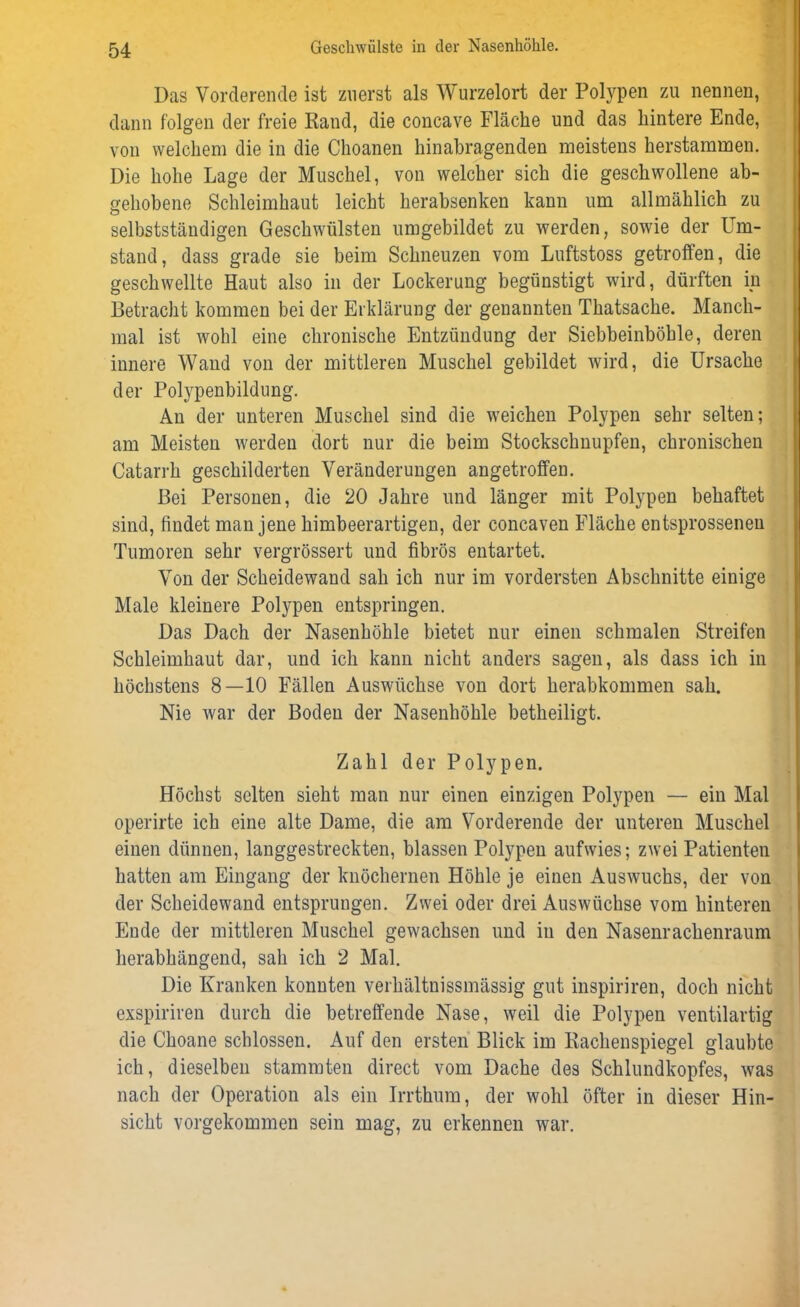 Das Vorderende ist zuerst als Wurzelort der Polypen zu nennen, dann folgen der freie Rand, die concave Fläche und das hintere Ende, von welchem die in die Choanen hinabragenden meistens herstammen. Die hohe Lage der Muschel, von welcher sich die geschwollene ab- gehobene Schleimhaut leicht herabsenken kann um allmählich zu selbstständigen Geschwülsten umgebildet zu werden, sowie der Ein- stand, dass grade sie beim Schneuzen vom Luftstoss getroffen, die geschwellte Haut also in der Lockerung begünstigt wird, dürften in Betracht kommen bei der Erklärung der genannten Thatsache. Manch- mal ist wohl eine chronische Entzündung der Siebbeinböhle, deren innere Wand von der mittleren Muschel gebildet wird, die Ursache der Polypenbildung. An der unteren Muschel sind die weichen Polypen sehr selten; am Meisten werden dort nur die beim Stockschnupfen, chronischen Catarrh geschilderten Veränderungen angetroffen. Bei Personen, die 20 Jahre und länger mit Polypen behaftet sind, findet man jene himbeerartigen, der concaven Fläche entsprossenen Tumoren sehr vergrössert und fibrös entartet. Von der Scheidewand sah ich nur im vordersten Abschnitte einige Male kleinere Polypen entspringen. Das Dach der Nasenhöhle bietet nur einen schmalen Streifen Schleimhaut dar, und ich kann nicht anders sagen, als dass ich in höchstens 8—10 Fällen Auswüchse von dort herabkommen sah. Nie war der Boden der Nasenhöhle betheiligt. Zahl der Polypen. Höchst selten sieht man nur einen einzigen Polypen — ein Mal operirte ich eine alte Dame, die am Vorderende der unteren Muschel einen dünnen, langgestreckten, blassen Polypen aufwies; zwei Patienten hatten am Eingang der knöchernen Höhle je einen Auswuchs, der von der Scheidewand entsprungen. Zwei oder drei Auswüchse vom hinteren Ende der mittleren Muschel gewachsen und in den Nasenrachenraum herabhängend, sah ich 2 Mal. Die Kranken konnten verhältnissmässig gut inspiriren, doch nicht exspiriren durch die betreffende Nase, weil die Polypen ventilartig die Choane schlossen. Auf den ersten Blick im Rachenspiegel glaubte ich, dieselben stammten direct vom Dache des Schlundkopfes, was nach der Operation als ein Irrthum, der wohl öfter in dieser Hin- sicht vorgekommen sein mag, zu erkennen war.