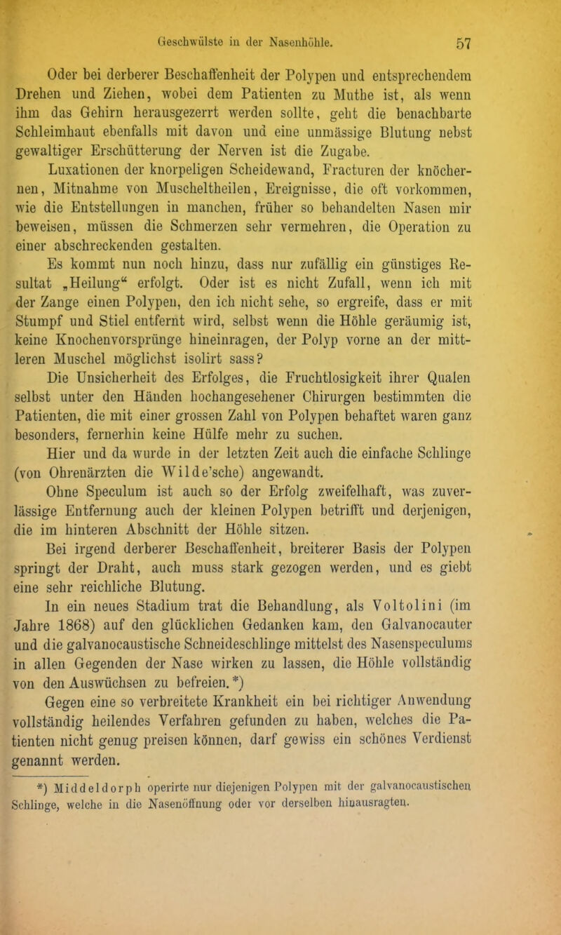 Oder bei derberer Beschaffenheit der Polypen und entsprechendem Drehen und Ziehen, wobei dem Patienten zu Muthe ist, als wenn ihm das Gehirn herausgezerrt werden sollte, geht die benachbarte Schleimhaut ebenfalls mit davon und eine unmässige Blutung nebst gewaltiger Erschütterung der Nerven ist die Zugabe. Luxationen der knorpeligen Scheidewand, Fracturen der knöcher- nen, Mitnahme von Muscheltheilen, Ereignisse, die oft Vorkommen, wie die Entstellungen in manchen, früher so behandelten Nasen mir beweisen, müssen die Schmerzen sehr vermehren, die Operation zu einer abschreckenden gestalten. Es kommt nun noch hinzu, dass nur zufällig ein günstiges Re- sultat „Heilung“ erfolgt. Oder ist es nicht Zufall, wenn ich mit der Zange einen Polypen, den ich nicht sehe, so ergreife, dass er mit Stumpf und Stiel entfernt wird, selbst wenn die Höhle geräumig ist, keine Knochenvorsprünge hineinragen, der Polyp vorne an der mitt- leren Muschel möglichst isolirt sass? Die Unsicherheit des Erfolges, die Fruchtlosigkeit ihrer Qualen selbst unter den Händen hochangesehener Chirurgen bestimmten die Patienten, die mit einer grossen Zahl von Polypen behaftet waren ganz besonders, fernerhin keine Hülfe mehr zu suchen. Hier und da wurde in der letzten Zeit auch die einfache Schlinge (von Ohrenärzten die Wilde’sche) angewandt. Ohne Speculum ist auch so der Erfolg zweifelhaft, was zuver- lässige Entfernung auch der kleinen Polypen betrifft und derjenigen, die im hinteren Abschnitt der Höhle sitzen. Bei irgend derberer Beschaffenheit, breiterer Basis der Polypen springt der Draht, auch muss stark gezogen werden, und es giebt eine sehr reichliche Blutung. ln ein neues Stadium trat die Behandlung, als Voltolini (im Jahre 1868) auf den glücklichen Gedanken kam, den Galvanoeauter und die galvanocaustische Schneideschlinge mittelst des Nasenspeculums in allen Gegenden der Nase wirken zu lassen, die Höhle vollständig von den Auswüchsen zu befreien.*) Gegen eine so verbreitete Krankheit ein bei richtiger Anwendung vollständig heilendes Verfahren gefunden zu haben, welches die Pa- tienten nicht genug preisen können, darf gewiss ein schönes Verdienst genannt werden. *) Middeldorph operirte nur diejenigen Polypen mit. der galvanocaustischen Schlinge, welche in die Nasenöffnung oder vor derselben hiuausragten.