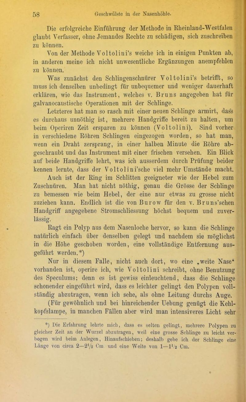 Die erfolgreiche Einführung der Methode in Rheinland-Westfalen glaubt Verfasser, ohne Jemandes Rechte zu schädigen, sich zuschreiben zu können. Von der Methode Voltolini’s weiche ich in einigen Punkten ab, in anderen meine ich nicht unwesentliche Ergänzungen anempfehlen zu können. Was zunächst den Schlingenschnürer Voltolini’s betrifft, so muss ich denselben unbedingt für unbequemer und weniger dauerhaft erklären, wie das Instrument, welches v. Bruns angegeben hat für galvanocaustische Operationen mit der Schlinge. Letzteres hat man so rasch mit einer neuen Schlinge armirt, dass es durchaus unuöthig ist, mehrere Handgriffe bereit zu halten, um beim Operiren Zeit ersparen zu können (Voltolini). Sind vorher in verschiedene Röhren Schlingen eingezogen worden, so hat man, wenn ein Draht zersprang, in einer halben Minute die Röhre ab- geschraubt und das Instrument mit einer frischen versehen. Ein Blick auf beide Handgriffe lehrt, was ich ausserdem durch Prüfung beider kennen lernte, dass der Voltolini’sche viel mehr Umstände macht. Auch ist der Ring im Schlitten geeigneter wie der Hebel zum Zuschnüren. Man hat nicht nöthig, genau die Grösse der Schlinge zu bemessen wie beim Hebel, der eine nur etwas zu grosse nicht zuziehen kann. Endlich ist die von Burow für den v. Bruns’schen Handgriff angegebene Stromschliessung höchst bequem und zuver- lässig. Ragt ein Polyp aus dem Nasenloche hervor, so kann die Schlinge natürlich einfach über denselben gelegt und nachdem sie möglichst in die Höhe geschoben worden, eine vollständige Entfernung aus- geführt werden.*) Nur in diesem Falle, nicht auch dort, wo eine „weite Nase“ vorhanden ist, operire ich, wie Voltolini schreibt, ohne Benutzung des Speculums; denn es ist gewiss einleuchtend, dass die Schlinge schonender eingeführt wird, dass es leichter gelingt den Polypen voll- ständig abzutragen, wenn ich sehe, als ohne Leitung durchs Auge. (Für gewöhnlich und bei hinreichender Uebung genügt die Kehl- kopfslampe, in manchen Fällen aber wird man intensiveres Licht sehr *) Die Erfahrung lehrte mich, dass es selten gelingt, mehrere Polypen zu gleicher Zeit an der Wurzel abzutragen, weil eine grosse Schlinge zu leicht ver- bogen wird beim Anlegen, IJinaufschieben; deshalb gebe ich der Schlinge eine Länge von circa 2—272 Cm und eine Weite von 1—l1 2 Cm.