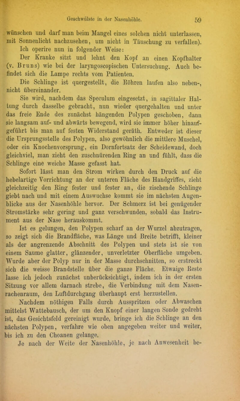 wünschen und darf man beim Mangel eines solchen nicht unterlassen, mit Sonnenlicht nachzusehen, um nicht in Täuschung zu verfallen). Ich operire nun in folgender Weise: Der Kranke sitzt und lehnt den Kopf an einen Kopfhalter (v. Bruns) wie bei der laryngoscopisehen Untersuchung. Auch be- findet sich die Lampe rechts vom Patienten. Die Schlinge ist quergestellt, die Köhren laufen also neben-, nicht übereinander. Sie wird, nachdem das Speculum eingesetzt, in sagittaler Hal- tung durch dasselbe gebracht, nun wieder quergehalten und unter das freie Ende des zunächst hängenden Polypen geschoben, dann sie langsam auf- und abwärts bewegend, wird sie immer höher hinauf- geführt bis man auf festen Widerstand geräth. Entweder ist dieser die Ursprungsstelle des Polypen, also gewöhnlich die mittlere Muschel, oder ein Knochenvorsprung, ein Dornfortsatz der Scheidewand, doch gleichviel, man zieht den zuschnürenden King an und fühlt, dass die Schlinge eine weiche Masse gefasst hat. Sofort lässt man den Strom wirken durch den Druck auf die hebelartige Vorrichtung an der unteren Fläche des Handgriffes, zieht gleichzeitig den King fester und fester an, die zischende Schlinge giebt nach und mit einem Auswüchse kommt sie im nächsten Augen- blicke aus der Nasenhöhle hervor. Der Schmerz ist bei genügender Stromstärke sehr gering und ganz verschwunden, sobald das Instru- ment aus der Nase herauskommt. Ist es gelungen, den Polypen scharf an der Wurzel abzutragen, so zeigt sich die Brandfläche, was Länge und Breite betrifft, kleiner als der angrenzende Abschnitt des Polypen und stets ist sie von einem Saume glatter, glänzender, unverletzter Oberfläche umgeben. Wurde aber der Polyp nur in der Masse durchschnitten, so erstreckt sich die weisse Brandstelle über die ganze Fläche. Etwaige Keste lasse ich jedoch zunächst unberücksichtigt, indem ich in der ersten Sitzung vor allem darnach strebe, die Verbindung mit dem Nasen- rachenraum, den Luftdurchgang überhaupt erst herzustellen. Nachdem nöthigen Falls durch Ausspritzen oder Abwaschen mittelst Wattebausch, der um den Knopf einer langen Sonde gedreht ist, das Gesichtsfeld gereinigt wurde, bringe ich die Schlinge an den nächsten Polypen, verfahre wie oben angegeben weiter und weiter, bis ich zu den Choanen gelange. Je nach der Weite der Nasenhöhle, je nach Anwesenheit be-