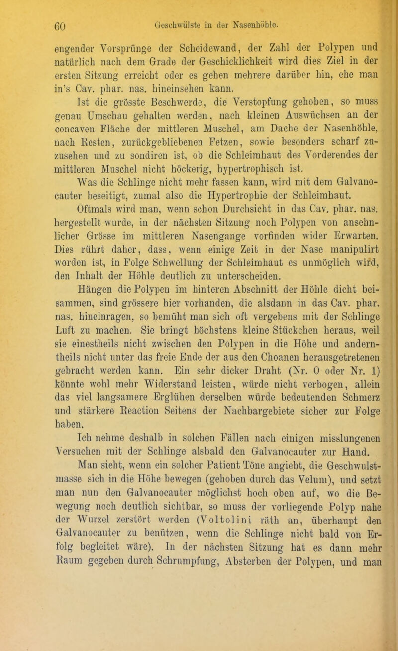 engender Vorsprünge der Scheidewand, der Zahl der Polypen und natürlich nach dem Grade der Geschicklichkeit wird dies Ziel in der ersten Sitzung erreicht oder es gehen mehrere darüber hin, ehe man in’s Cav. phar. nas. hineinsehen kann. Ist die grösste Beschwerde, die Verstopfung gehoben, so muss genau Umschau gehalten werden, nach kleinen Auswüchsen an der concaven Fläche der mittleren Muschel, am Dache der Nasenhöhle, nach Kesten, zurückgebliebenen Fetzen, sowie besonders scharf zu- zusehen und zu sondiren ist, ob die Schleimhaut des Vorderendes der mittleren Muschel nicht höckerig, hypertrophisch ist. Was die Schlinge nicht mehr fassen kann, wird mit dem Galvano- cauter beseitigt, zumal also die Hypertrophie der Schleimhaut. Oftmals wird man, wenn schon Durchsicht in das Cav. phar. nas. hergestellt wurde, in der nächsten Sitzung noch Polypen von ansehn- licher Grösse im mittleren Nasengange vorfinden wider Erwarten. Dies rührt daher, dass, wenn einige Zeit in der Nase manipulirt worden ist, in Folge Schwellung der Schleimhaut es unmöglich wird, den Inhalt der Höhle deutlich zu unterscheiden. Hängen die Polypen im hinteren Abschnitt der Höhle dicht bei- sammen, sind grössere hier vorhanden, die alsdann in das Cav. phar. nas. hineinragen, so bemüht man sich oft vergebens mit der Schlinge Luft zu machen. Sie bringt höchstens kleine Stückchen heraus, weil sie einestheils nicht zwischeu den Polypen in die Höhe und andern- theils nicht unter das freie Ende der aus den Choanen herausgetretenen gebracht werden kann. Ein sehr dicker Draht (Nr. 0 oder Nr. 1) könnte wohl mehr Widerstand leisten, würde nicht verbogen, allein das viel langsamere Erglühen derselben würde bedeutenden Schmerz und stärkere Reaction Seitens der Nachbargebiete sicher zur Folge haben. Ich nehme deshalb in solchen Fällen nach einigen misslungenen Versuchen mit der Schlinge alsbald den Galvanocauter zur Hand. Man sieht, wenn ein solcher Patient Töne angiebt, die Geschwulst- masse sich in die Höhe bewegen (gehoben durch das Velum), und setzt man nun den Galvanocauter möglichst hoch oben auf, wo die Be- wegung noch deutlich sichtbar, so muss der vorliegende Polyp nahe der Wurzel zerstört werden (Voltolini räth an, überhaupt den Galvanocauter zu benützen, wenn die Schlinge nicht bald von Er- folg begleitet wäre). In der nächsten Sitzung hat es dann mehr Kaum gegeben durch Schrumpfung, Absterben der Polypen, und man