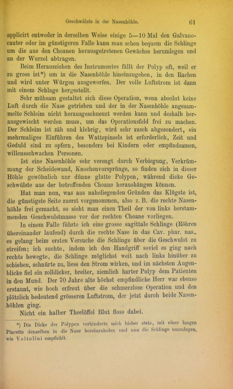 applicirt entweder in derselben Weise einige 5—10 Mal den Galvano- cauter oder im günstigeren Falle kann man schon bequem die Schlinge um die aus den Ckoanen herausgetretenen Gewächse herumlegen und an der Wurzel abtragen. Beim Herausziehen des Instrumentes fällt der Polyp oft, weil er zu gross ist*) um in die Nasenhöhle hineinzugehen, in den Bachen und wird unter Würgen ausgeworfen. Der volle Luftstrom ist dann mit einem Schlage hergestellt. Sehr mühsam gestaltet sich diese Operation, wenn absolut keine Luft durch die Nase getrieben und der in der Nasenhöhle angesam- melte Schleim nicht herausgeschneuzt werden kann und deshalb her- ausgewischt werden muss, um das Operationsfeld frei zu machen. Der Schleim ist zäh und klebrig, wird sehr rasch abgesondert, ein mehrmaliges Einführen des Wattepinsels ist erforderlich, Zeit und Geduld sind zu opfern, besonders bei Kindern oder empfindsamen, Willensschwächen Personen. Ist eine Nasenhöhle sehr verengt durch Verbiegung, Verkrüm- mung der Scheidewand, Knochenvorsprünge, so finden sich in dieser Höhle gewöhnlich nur dünne glatte Polypen, während dicke Ge- schwülste aus der betreffenden Choane heraushängen können. Hat man nun, was aus naheliegenden Gründen das Klügste ist, die günstigste Seite zuerst vorgenommen, also z. B. die rechte Nasen- höhle frei gemacht, so sieht man einen Tlieil der von links herstam- menden Geschwulstmasse vor der rechten Choane vorliegen. In einem Falle führte ich eine grosse sagittale Schlinge (Röhren übereinander laufend) durch die rechte Nase in das Cav. p'har. nas., es gelang beim ersten Versuche die Schlinge über die Geschwulst zu streifen; ich suchte, indem ich den Handgriff soviel es ging nach rechts bewegte, die Schlinge möglichst weit nach links hinüber zu schieben, schnürte zu, liess den Strom wirken, und im nächsten Augen- blicke fiel ein zolldicker, breiter, ziemlich harter Polyp dem Patienten in den Mund. Der 70 Jahre alte höchst empfindliche Herr war ebenso erstaunt, wie hoch erfreut über die schmerzlose Operation und den plötzlich bedeutend grösseren Luftstrom, der jetzt durch beide Nasen- höhlen ging. Nicht ein halber Theelöffel Blut floss dabei. *) Die Dicke der Polypen verhinderte mich bisher stets, mit einer langen Pincette denselben in die Nase hereinznholen und nun die Schlinge nmzulegen, wie Yoltolini empfiehlt.