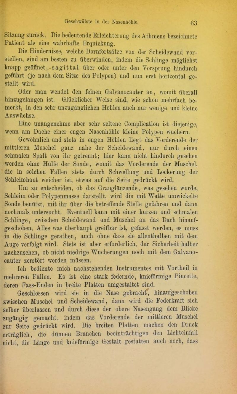 Sitzung zurück. Die bedeutende Erleichterung des Athmens bezeichnte Patient als eine wahrhafte Erquickung. Die Hindernisse, welche Dornfortsätze von der Scheidewand vor- stellen, sind am besten zu überwinden, indem die Schlinge möglichst knapp geöffnet,,-sagittal über oder unter den Vorsprung hindurch geführt (je nach dem Sitze des Polypen) und nun erst horizontal ge- stellt wird. Oder man wendet den feinen Galvanocauter an, womit überall hinzugelangen ist. Glücklicher Weise sind, wie schon mehrfach be- merkt, in den sehr unzugänglichen Höhlen auch nur wenige und kleine Auswüchse. Eine unangenehme aber sehr seltene Complication ist diejenige, wenn am Dache einer engen Nasenhöhle kleine Polypen wuchern. Gewöhnlich und stets in engen Höhlen liegt das Vorderende der mittleren Muschel ganz nahe der Scheidewand, nur durch einen schmalen Spalt von ihr getrennt; hier kann nicht hindurch gesehen werden ohne Hülfe der Sonde, womit das Yorderende der Muschel, die in solchen Fällen stets durch Schwellung und Lockerung der Schleimhaut weicher ist, etwas auf die Seite gedrückt wird. Um zu entscheiden, ob das Grauglänzende, was gesehen wurde, Schleim oder Polypenmasse darstellt, wird die mit Watte umwickelte Sonde benützt, mit ihr über die betreffende Stelle gefahren und dann nochmals untersucht. Eventuell kann mit einer kurzen und schmalen Schlinge, zwischen Scheidewand und Muschel an das Dach hinauf- geschoben, Alles was überhaupt greifbar ist, gefasst werden, es muss in die Schlinge gerathen, auch ohne dass sie allenthalben mit dem Auge verfolgt wird. Stets ist aber erforderlich, der Sicherheit halber nachzusehen, ob nicht niedrige Wucherungen noch mit dem Galvano- cauter zerstört werden müssen. Ich bediente mich nachstehenden Instrumentes mit Vortheil in mehreren Fällen. Es ist eine stark federnde, knieförmige Pincette, deren Fass-Enden in breite Platten umgestaltet sind. Geschlossen wird sie in die Nase gebracht*, hinaufgeschoben zwischen Muschel und Scheidewand, dann wird die Federkraft sich selber überlassen und durch diese der obere Nasengang dem Blicke zugängig gemacht, indem das Vorderende der mittleren Muschel zur Seite gedrückt wird. Die breiten Platten machen den Druck erträglich, die dünnen Branchen beeinträchtigen den Lichteinfall nicht, die Länge und knieförmige Gestalt gestatten auch noch, dass