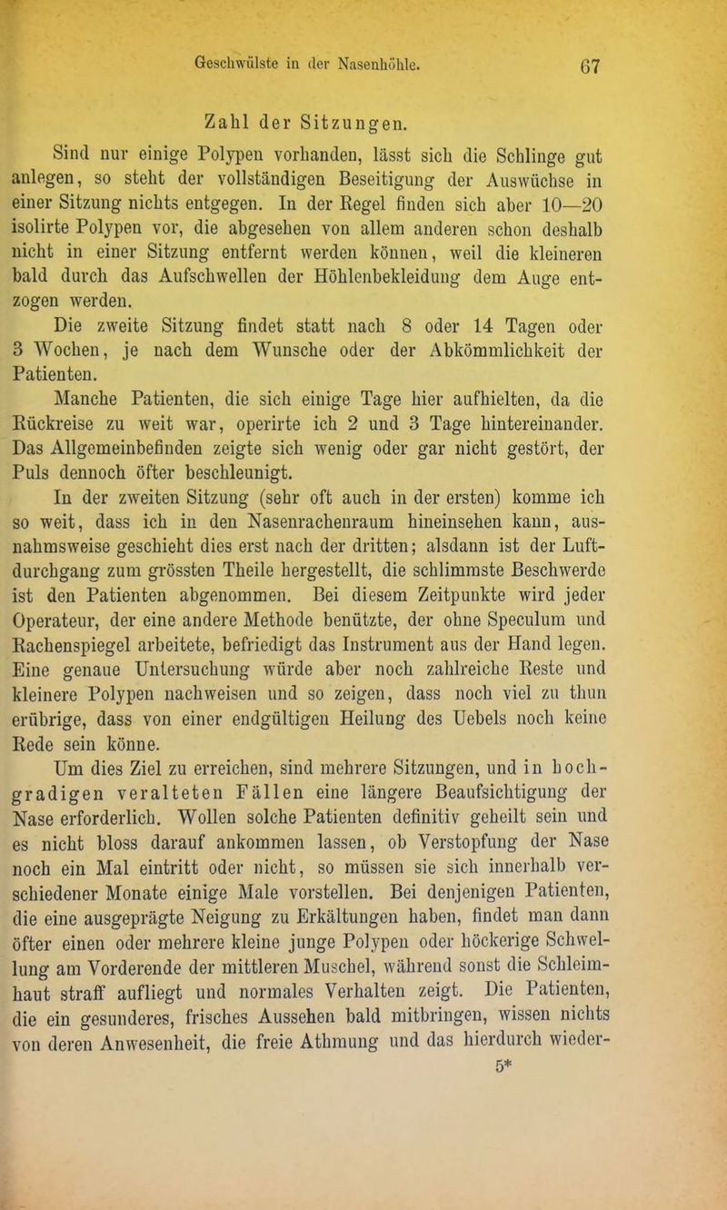 Zahl der Sitzungen. Sind nur einige Polypen vorhanden, lässt sich die Schlinge gut anlegen, so steht der vollständigen Beseitigung der Auswüchse in einer Sitzung nichts entgegen. In der Regel finden sich aber 10—20 isolirte Polypen vor, die abgesehen von allem anderen schon deshalb nicht in einer Sitzung entfernt werden können, weil die kleineren bald durch das Aufschwellen der Höhlenbekleidung dem Auge ent- zogen werden. Die zweite Sitzung findet statt nach 8 oder 14 Tagen oder 3 Wochen, je nach dem Wunsche oder der Abkömmlichkeit der Patienten. Manche Patienten, die sich einige Tage hier aufhielten, da die Rückreise zu weit war, operirte ich 2 und 3 Tage hintereinander. Das Allgemeinbefinden zeigte sich wenig oder gar nicht gestört, der Puls dennoch öfter beschleunigt. In der zweiten Sitzung (sehr oft auch in der ersten) komme ich so weit, dass ich in den Nasenrachenraum hineinsehen kann, aus- nahmsweise geschieht dies erst nach der dritten; alsdann ist der Luft- durchgang zum grössten Theile hergestellt, die schlimmste Beschwerde ist den Patienten abgenommen. Bei diesem Zeitpunkte wird jeder Operateur, der eine andere Methode benützte, der ohne Speculum und Rachenspiegel arbeitete, befriedigt das Instrument aus der Hand legen. Eine genaue Untersuchung würde aber noch zahlreiche Reste und kleinere Polypen nach weisen und so zeigen, dass noch viel zu thun erübrige, dass von einer endgültigen Heilung des Uebels noch keine Rede sein könne. Um dies Ziel zu erreichen, sind mehrere Sitzungen, und in hoch- gradigen veralteten Fällen eine längere Beaufsichtigung der Nase erforderlich. Wollen solche Patienten definitiv geheilt sein und es nicht bloss darauf ankommen lassen, ob Verstopfung der Nase noch ein Mal eintritt oder nicht, so müssen sie sich innerhalb ver- schiedener Monate einige Male vorstellen. Bei denjenigen Patienten, die eine ausgeprägte Neigung zu Erkältungen haben, findet man dann öfter einen oder mehrere kleine junge Polypen oder höckerige Schwel- lung am Vorderende der mittleren Muschel, während sonst die Schleim- haut straff aufliegt und normales Verhalten zeigt. Die Patienten, die ein gesunderes, frisches Aussehen bald mitbringen, wissen nichts von deren Anwesenheit, die freie Athmung und das hierdurch wieder-
