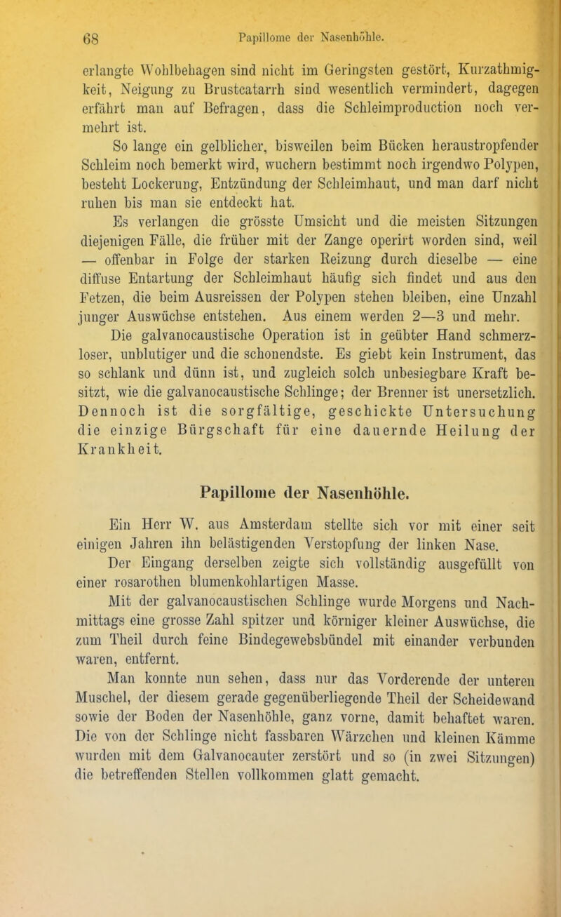 erlangte Wohlbehagen sind nicht im Geringsten gestört, Kurzathmig- keit, Neigung zu Brustcatarrh sind wesentlich vermindert, dagegen erfährt man auf Befragen, dass die Schleimproduction noch ver- mehrt ist. So lange ein gelblicher, bisweilen beim Bücken heraustropfender Schleim noch bemerkt wird, wuchern bestimmt noch irgendwo Polypen, besteht Lockerung, Entzündung der Schleimhaut, und man darf nicht ruhen bis man sie entdeckt hat. Es verlangen die grösste Umsicht und die meisten Sitzungen diejenigen Fälle, die früher mit der Zange operirt worden sind, weil — offenbar in Folge der starken Reizung durch dieselbe — eine diffuse Entartung der Schleimhaut häufig sich findet und aus den Fetzen, die beim Ausreissen der Polypen stehen bleiben, eine Unzahl junger Auswüchse entstehen. Aus einem werden 2—3 und mehr. Die galvanocaustische Operation ist in geübter Hand schmerz- loser, unblutiger und die schonendste. Es giebt kein Instrument, das so schlank und dünn ist, und zugleich solch unbesiegbare Kraft be- sitzt, wie die galvanocaustische Schlinge; der Brenner ist unersetzlich. Dennoch ist die sorgfältige, geschickte Untersuchung die einzige Bürgschaft für eine dauernde Heilung der Krankheit. Papillome der Nasenhöhle. Ein Herr W. aus Amsterdam stellte sich vor mit einer seit einigen Jahren ihn belästigenden Verstopfung der linken Nase. Der Eingang derselben zeigte sich vollständig ausgefüllt von einer rosarothen blumenkohlartigen Masse. Mit der galvanocaustischen Schlinge wurde Morgens und Nach- mittags eine grosse Zahl spitzer und körniger kleiner Auswüchse, die zum Theil durch feine Bindegewebsbündel mit einander verbunden waren, entfernt. Man konnte nun sehen, dass nur das Vorderende der unteren Muschel, der diesem gerade gegenüberliegende Theil der Scheidewand sowie der Boden der Nasenhöhle, ganz vorne, damit behaftet waren. Die von der Schlinge nicht fassbaren Wärzchen und kleinen Kämme wurden mit dem Galvanocauter zerstört und so (in zwei Sitzungen) die betreffenden Stellen vollkommen glatt gemacht.