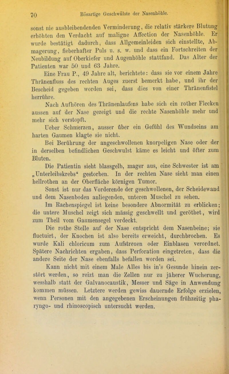 sonst nie ausbleibendenden Verminderung, die relativ stärkere Blutung erhöhten den Verdacht auf maligne Affection der Nasenhöhle. Er wurde bestätigt dadurch, dass Allgemeinleiden sich einstellte, Ab- magerung, fieberhafter Puls u. s. w. und dass ein bortschreiten der Neubildung auf Oberkiefer und Augenhöhle stattfand. Das Alter der Patienten war 50 und 63 Jahre. Eine Frau P., 49 Jahre alt, berichtete: dass sie vor einem Jahre Thränenfluss des rechten Auges zuerst bemerkt habe, und ihr der Bescheid gegeben worden sei, dass dies von einer Thränenfistel herrühre. Nach Aufhören des Thränenlaufens habe sieb ein rother Flecken aussen auf der Nase gezeigt und die rechte Nasenhöhle mehr und mehr sich verstopft. Ueber Schmerzen, ausser über ein Gefühl des Wundseins am harten Gaumen klagte sie nicht. Bei Berührung der angeschwollenen knorpeligen Nase oder der in derselben befindlichen Geschwulst käme es leicht und öfter zum Bluten. Die Patientin sieht blassgelb, mager aus, eine Schwester ist am „Unterleibskrebs“ gestorben. In der rechten Nase sieht man einen hellrothen an der Oberfläche körnigen Tumor. Sonst ist nur das Vorderende der geschwollenen, der Scheidewand und dem Nasenboden anliegenden, unteren Muschel zu sehen. Im Rachenspiegel ist keine besondere Abnormität zu erblicken; die untere Muschel zeigt sich massig geschwellt und geröthet, wird zum Theil vom Gaumensegel verdeckt. Die rothe Stelle auf der Nase entspricht dem Nasenbeine; sie fluctuirt, der Knochen ist also bereits erweicht, durchbrochen. Es wurde Kali chloricum zum Aufstreuen oder Einblasen verordnet. Spätere Nachrichten ergaben, dass Perforation eingetreten, dass die andere Seite der Nase ebenfalls befallen worden sei. Kann nicht mit einem Male Alles bis in’s Gesunde hinein zer- stört werden, so reizt man die Zellen nur zu jäherer Wucherung, wesshalb statt der Galvanocaustik, Messer und Säge in Anwendung kommen müssen. Letztere werden gewiss dauernde Erfolge erzielen, wenn Personen mit den angegebenen Erscheinungen frühzeitig pha- ryngo- und rhinoscopisch untersucht werden.