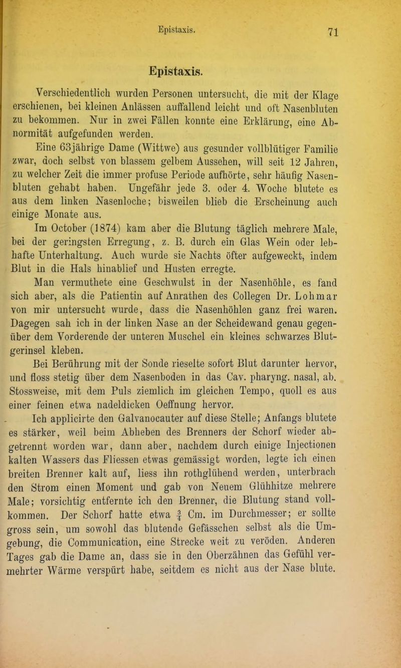 Epistaxis. Verschiedentlich wurden Personen untersucht, die mit der Klage erschienen, bei kleinen Anlässen auffallend leicht und oft Nasenbluten zu bekommen. Nur in zwei Fällen konnte eine Erklärung, eine Ab- normität aufgefunden werden. Eine 63jährige Dame (Wittwe) aus gesunder vollblütiger Familie zwar, doch selbst von blassem gelbem Aussehen, will seit 12 Jahren, zu welcher Zeit die immer profuse Periode aufhörte, sehr häufig Nasen- bluten gehabt haben. Ungefähr jede 3. oder 4. Woche blutete es aus dem linken Nasenloche; bisweilen blieb die Erscheinung auch einige Monate aus. Im October (1874) kam aber die Blutung täglich mehrere Male, bei der geringsten Erregung, z. B. durch ein Glas Wein oder leb- hafte Unterhaltung. Auch wurde sie Nachts öfter aufgeweckt, indem Blut in die Hals hinablief und Husten erregte. Man vermuthete eine Geschwulst in der Nasenhöhle, es fand sich aber, als die Patientin auf Anrathen des Collegen Dr. Lohmar von mir untersucht wurde, dass die Nasenhöhlen ganz frei waren. Dagegen sah ich in der linken Nase an der Scheidewand genau gegen- über dem Vorderende der unteren Muschel ein kleines schwarzes Blut- gerinsel kleben. Bei Berührung mit der Sonde rieselte sofort Blut darunter hervor, und floss stetig über dem Nasenboden in das Cav. pharyng. nasal, ab. Stossweise, mit dem Puls ziemlich im gleichen Tempo, quoll es aus einer feinen etwa nadeldicken Oeffnung hervor. Ich applicirte den Galvanocauter auf diese Stelle; Anfangs blutete es stärker, weil beim Abheben des Brenners der Schorf wieder ab- getrennt worden war, dann aber, nachdem durch einige Injectionen kalten Wassers das Fliessen etwas gemässigt worden, legte ich einen breiten Brenner kalt auf, liess ihn rothglühend werden, unterbrach den Strom einen Moment und gab von Neuem Glühhitze mehrere Male; vorsichtig entfernte ich den Brenner, die Blutung stand voll- kommen. Der Schorf hatte etwa -f Cm. im Durchmesser; er sollte gross sein, um sowohl das blutende Gefässchen selbst als die Um- gebung, die Communication, eine Strecke weit zu veröden. Anderen Tages gab die Dame an, dass sie in den Oberzähnen das Gefühl ver- mehrter Wärme verspürt habe, seitdem es nicht aus der Nase blute.