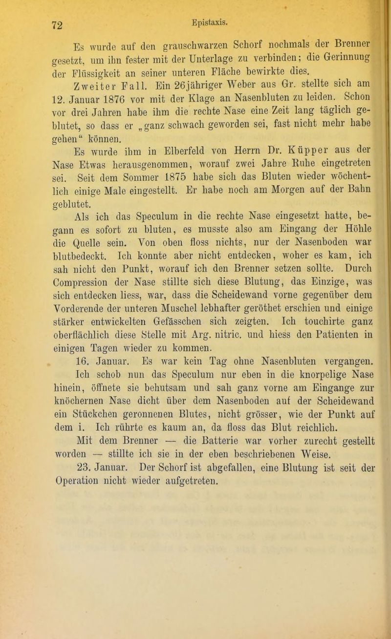 Es wurde auf den grauschwarzen Schorf nochmals der Brenner gesetzt, um ihn fester mit der Unterlage zu verbinden; die Gerinnung der Flüssigkeit an seiner unteren Fläche bewirkte dies. Zweiter Fall. Ein 26jähriger Weber aus Gr. stellte sich am 12. Januar 1876 vor mit der Klage an Nasenbluten zu leiden. Schon vor drei Jahren habe ihm die rechte Nase eine Zeit lang täglich ge- blutet, so dass er „ganz schwach geworden sei, fast nicht mehr habe gehen“ können. Es wurde ihm in Elberfeld von Herrn Dr. Küpper aus der Nase Etwas herausgenommen, worauf zwei Jahre Kühe eingetreten sei. Seit dem Sommer 1875 habe sich das Bluten wieder wöchent- lich einige Male eingestellt. Er habe noch am Morgen auf der Bahn geblutet. Als ich das Speculum in die rechte Nase eingesetzt hatte, be- gann es sofort zu bluten, es musste also am Eingang der Höhle die Quelle sein. Von oben floss nichts, nur der Nasenboden war blutbedeckt. Ich konnte aber nicht entdecken, woher es kam, ich sah nicht den Punkt, worauf ich den Brenner setzen sollte. Durch Compression der Nase stillte sich diese Blutung, das Einzige, was sich entdecken liess, war, dass die Scheidewand vorne gegenüber dem Vorderende der unteren Muschel lebhafter geröthet erschien und einige stärker entwickelten Gefässchen sich zeigten. Ich touchirte ganz oberflächlich diese Stelle mit Arg. nitric. und hiess den Patienten in einigen Tagen wieder zu kommen. 16. Januar. Es war kein Tag ohne Nasenbluten vergangen. Ich schob nun das Speculum nur eben in die knorpelige Nase hinein, öffnete sie behutsam und sah ganz vorne am Eingänge zur knöchernen Nase dicht über dem Nasenboden auf der Scheidewand ein Stückchen geronnenen Blutes, nicht grösser, wie der Punkt auf dem i. Ich rührte es kaum an, da floss das Blut reichlich. Mit dem Brenner — die Batterie war vorher zurecht gestellt worden — stillte ich sie in der eben beschriebenen Weise. 23. Januar. Der Schorf ist abgefallen, eine Blutung ist seit der Operation nicht wieder aufgetreten.