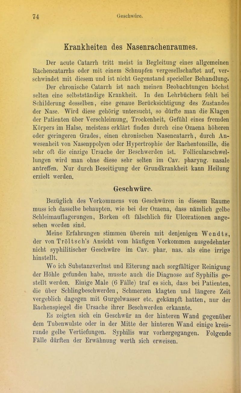 Krankheiten des Nasenrachenraumes. Der acute Catarrh tritt meist in Begleitung eines allgemeinen Rachencatarrhs oder mit einem Schnupfen vergesellschaftet auf, ver- schwindet mit diesem und ist nicht Gegenstand specieller Behandlung. Der chronische Catarrh ist nach meinen Beobachtungen höchst selten eine selbstständige Krankheit. In den Lehrbüchern fehlt bei Schilderung desselben, eine genaue Berücksichtigung des Zustandes der Nase. Wird diese gehörig untersucht, so dürfte man die Klagen der Patienten über Verschleimung, Trockenheit, Gefühl eines fremden Körpers im Halse, meistens erklärt finden durch eine Ozaena höheren oder geringeren Grades, einen chronischen Nasencatarrh, durch An- wesenheit von Nasenppolyen oder Hypertrophie der Rachentonsille, die sehr oft die einzige Ursache der Beschwerden ist. Follicularschwel- lungen wird man ohne diese sehr selten im Cav. pharyng. nasale antreffen. Nur durch Beseitigung der Grundkrankheit kann Heilung erzielt werden. Geschwüre. Bezüglich des Vorkommens von Geschwüren in diesem Raume muss ich dasselbe behaupten, wie bei der Ozaena, dass nämlich gelbe Schleimauflagerungen, Borken oft fälschlich für Ulcerationen ange- sehen worden sind. Meine Erfahrungen stimmen überein mit denjenigen Wendts, der von Tröltsch’s Ansicht vom häufigen Vorkommen ausgedehnter nicht syphilitischer Geschwüre im Cav. phar. nas. als eine irrige hinstellt. Wo ich Substanzverlust und Eiterung nach sorgfältiger Reinigung der Höhle gefunden habe, musste auch die Diagnose auf Syphilis ge- stellt werden. Einige Maie (6 Fälle) traf es sich, dass bei Patienten, die über Schlingbeschwerden, Schmerzen klagten und längere Zeit vergeblich dagegen mit Gurgelwasser etc. gekämpft hatten, nur der Rachenspiegel die Ursache ihrer Beschwerden erkannte. Es zeigten sich ein Geschwür an der hinteren Wand gegenüber dem Tubenwulste oder in der Mitte der hinteren Wand einige kreis- runde gelbe Vertiefungen. Syphilis war vorhergegangen. Folgende Fälle dürften der Erwähnung werth sich erweisen.