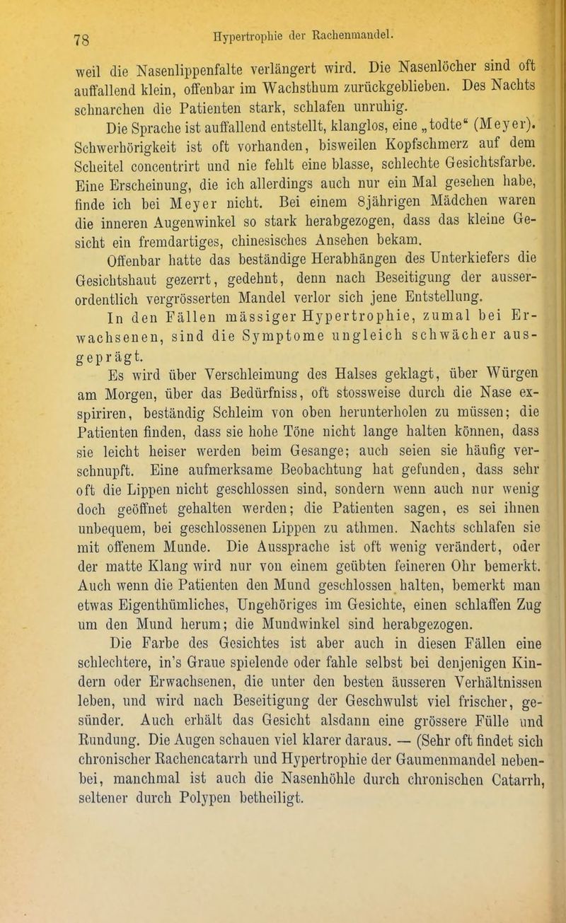 weil die Nasenlippenfalte verlängert wird. Die Nasenlöcher sind oft auffallend klein, offenbar im Wachsthum zurückgeblieben. Des Nachts schnarchen die Patienten stark, schlafen unruhig. Die Sprache ist auffallend entstellt, klanglos, eine „todte“ (Meyer). Schwerhörigkeit ist oft vorhanden, bisweilen Kopfschmerz auf dem Scheitel concentrirt und nie fehlt eine blasse, schlechte Gesichtsfarbe. Eine Erscheinung, die ich allerdings auch nur ein Mal gesehen habe, finde ich bei Meyer nicht. Bei einem 8jährigen Mädchen waren die inneren Augenwinkel so stark herabgezogen, dass das kleine Ge- sicht ein fremdartiges, chinesisches Ansehen bekam. Offenbar hatte das beständige Herabhängen des Unterkiefers die Gesichtshaut gezerrt, gedehnt, denn nach Beseitigung der ausser- ordentlich vergrösserten Mandel verlor sich jene Entstellung. In den Fällen massiger Hypertrophie, zumal bei Er- wachsenen, sind die Symptome ungleich schwächer aus- geprägt. Es wird über Verschleimung des Halses geklagt, über Würgen am Morgen, über das Bedürfnis, oft stossweise durch die Nase ex- spiriren, beständig Schleim von oben herunterholen zu müssen; die Patienten finden, dass sie hohe Töne nicht lange halten können, dass sie leicht heiser werden beim Gesänge; auch seien sie häufig ver- schnupft. Eine aufmerksame Beobachtung hat gefunden, dass sehr oft die Lippen nicht geschlossen sind, sondern wenn auch nur wenig doch geöffnet gehalten werden; die Patienten sagen, es sei ihnen unbequem, bei geschlossenen Lippen zu athmen. Nachts schlafen sie mit offenem Munde. Die Aussprache ist oft wenig verändert, oder der matte Klang wird nur von einem geübten feineren Ohr bemerkt. Auch wenn die Patienten den Mund geschlossen halten, bemerkt man etwas Eigenthümliches, Ungehöriges im Gesichte, einen schlaffen Zug um den Mund herum; die Mundwinkel sind herabgezogen. Die Farbe des Gesichtes ist aber auch in diesen Fällen eine schlechtere, in’s Graue spielende oder fahle selbst bei denjenigen Kin- dern oder Erwachsenen, die unter den besten äusseren Verhältnissen leben, und wird nach Beseitigung der Geschwulst viel frischer, ge- sünder. Auch erhält das Gesicht alsdann eine grössere Fülle und Rundung. Die Augen schauen viel klarer daraus. — (Sehr oft findet sich chronischer Rachencatarrh und Hypertrophie der Gaumenmandel neben- bei, manchmal ist auch die Nasenhöhle durch chronischen Catarrh, seltener durch Polypen betheiligt.