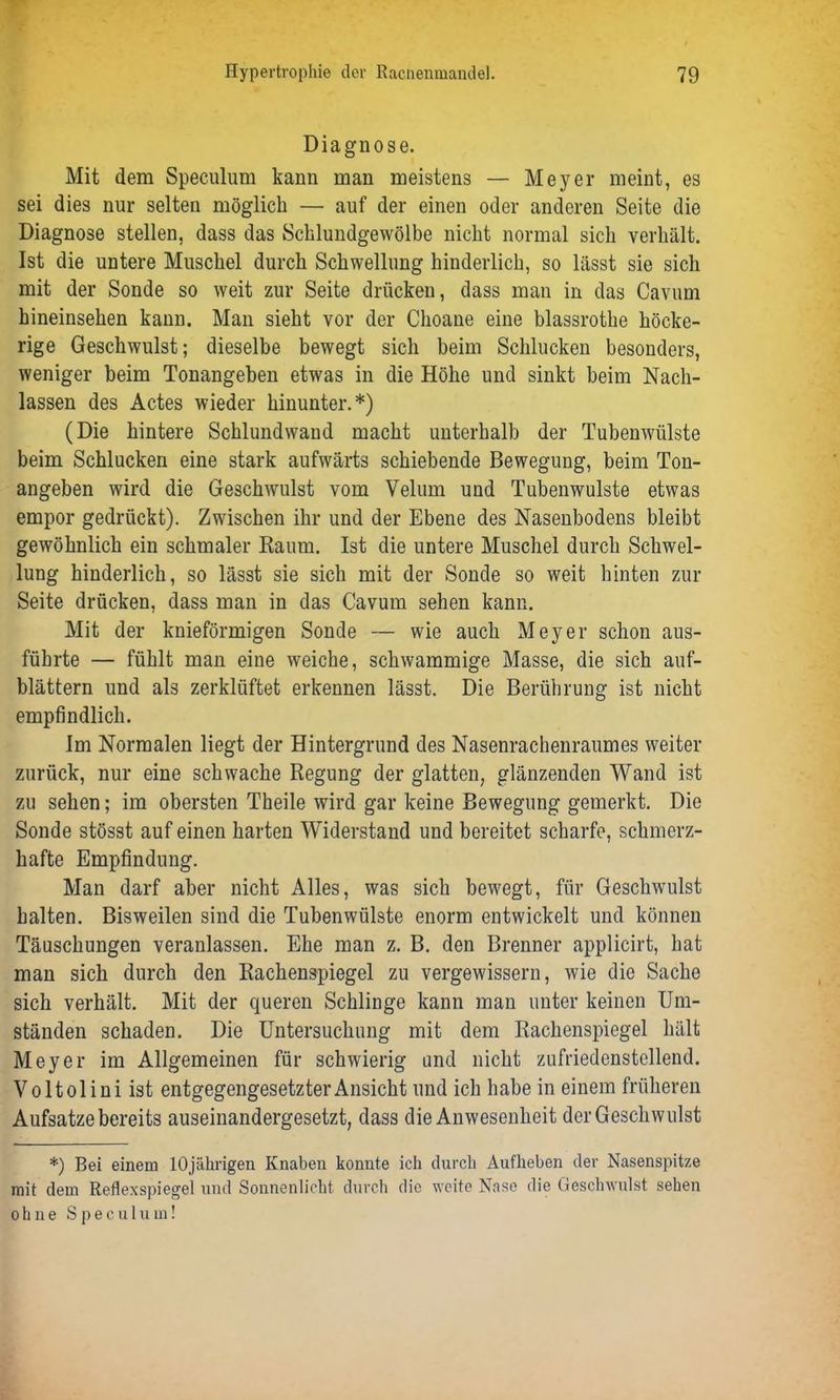 Diagnose. Mit dem Speculum kann man meistens — Meyer meint, es sei dies nur selten möglich — auf der einen oder anderen Seite die Diagnose stellen, dass das Schlundgewölbe nicht normal sich verhält. Ist die untere Muschel durch Schwellung hinderlich, so lässt sie sich mit der Sonde so weit zur Seite drücken, dass man in das Cavum hineinsehen kann. Man sieht vor der Choane eine blassrothe höcke- rige Geschwulst; dieselbe bewegt sich beim Schlucken besonders, weniger beim Tonangeben etwas in die Höhe und sinkt beim Nach- lassen des Actes wieder hinunter.*) (Die hintere Schlundwand macht unterhalb der Tubenwülste beim Schlucken eine stark aufwärts schiebende Bewegung, beim Ton- angeben wird die Geschwulst vom Velum und Tubenwulste etwas empor gedrückt). Zwischen ihr und der Ebene des Nasenbodens bleibt gewöhnlich ein schmaler Raum. Ist die untere Muschel durch Schwel- lung hinderlich, so lässt sie sich mit der Sonde so weit hinten zur Seite drücken, dass man in das Cavum sehen kann. Mit der knieförmigen Sonde — wie auch Meyer schon aus- führte — fühlt man eine weiche, schwammige Masse, die sich auf- blättern und als zerklüftet erkennen lässt. Die Berührung ist nicht empfindlich. Im Normalen liegt der Hintergrund des Nasenrachenraumes weiter zurück, nur eine schwache Regung der glatten, glänzenden Wand ist zu sehen; im obersten Theile wird gar keine Bewegung gemerkt. Die Sonde stösst auf einen harten Widerstand und bereitet scharfe, schmerz- hafte Empfindung. Man darf aber nicht Alles, was sich bewegt, für Geschwulst halten. Bisweilen sind die Tubenwülste enorm entwickelt und können Täuschungen veranlassen. Ehe man z. B. den Brenner applicirt, hat man sich durch den Rachenspiegel zu vergewissern, wie die Sache sich verhält. Mit der queren Schlinge kann man unter keinen Um- ständen schaden. Die Untersuchung mit dem Rachenspiegel hält Meyer im Allgemeinen für schwierig und nicht zufriedenstellend. Voltolini ist entgegengesetzterAnsicht und ich habe in einem früheren Aufsatze bereits auseinandergesetzt, dass die Anwesenheit der Geschwulst *) Bei einem 10jährigen Knaben konnte ich durch Aufheben der Nasenspitze mit dem Reflexspiegel und Sonnenlicht durch die weite Nase die Geschwulst sehen ohne Speculum!
