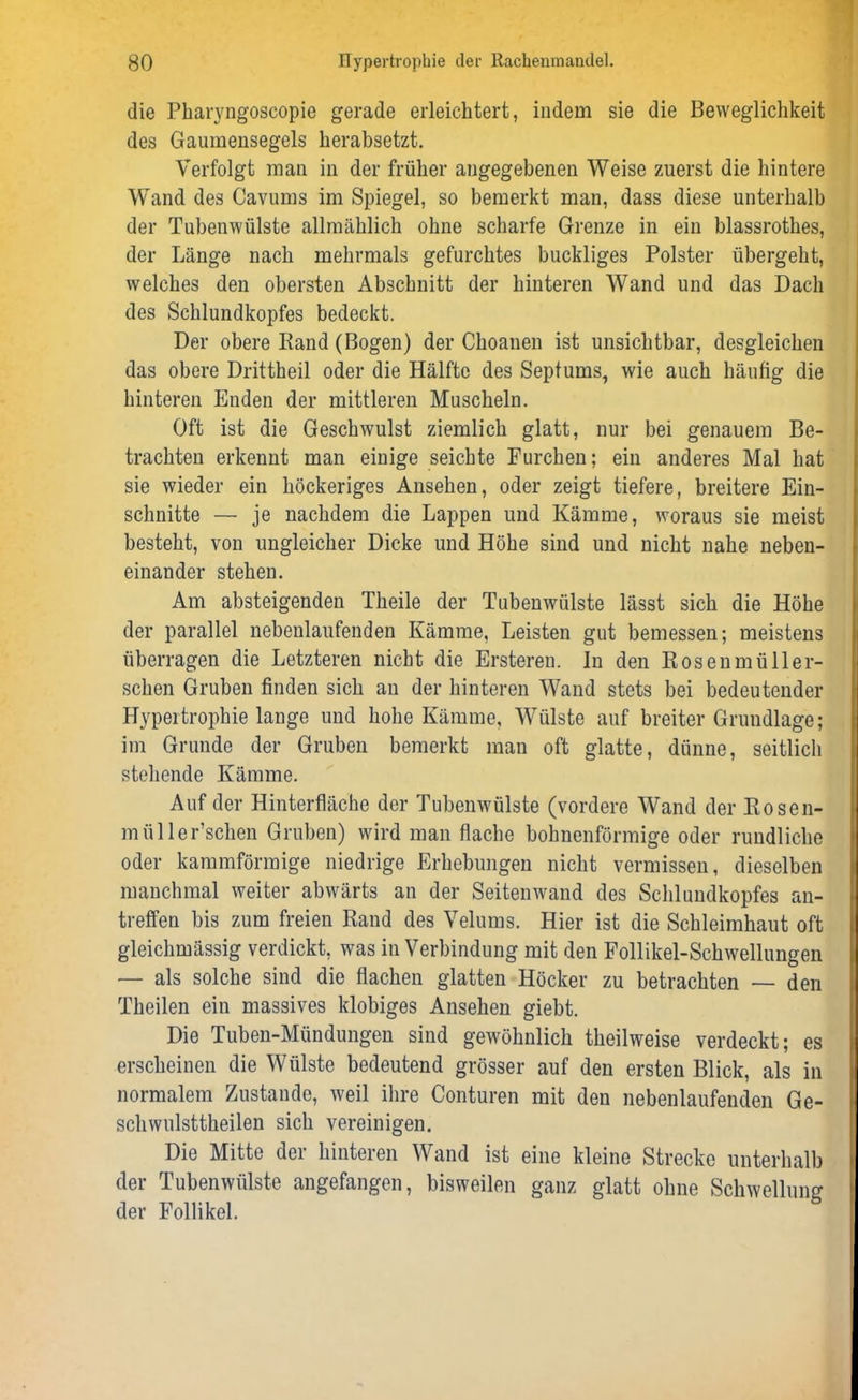 die Pharyngoscopie gerade erleichtert, indem sie die Beweglichkeit des Gaumensegels herabsetzt. Verfolgt man in der früher angegebenen Weise zuerst die hintere Wand des Cavums im Spiegel, so bemerkt man, dass diese unterhalb der Tubenwülste allmählich ohne scharfe Grenze in ein blassrothes, der Länge nach mehrmals gefurchtes buckliges Polster übergeht, welches den obersten Abschnitt der hinteren Wand und das Dach des Schlundkopfes bedeckt. Der obere Band (Bogen) der Choanen ist unsichtbar, desgleichen das obere Drittheil oder die Hälfte des Septums, wie auch häufig die hinteren Enden der mittleren Muscheln. Oft ist die Geschwulst ziemlich glatt, nur bei genauem Be- trachten erkennt man einige seichte Furchen; ein anderes Mal hat sie wieder ein höckeriges Ansehen, oder zeigt tiefere, breitere Ein- schnitte — je nachdem die Lappen und Kämme, woraus sie meist besteht, von ungleicher Dicke und Höhe sind und nicht nahe neben- einander stehen. Am absteigenden Theile der Tubenwülste lässt sich die Höhe der parallel nebenlaufenden Kämme, Leisten gut bemessen; meistens überragen die Letzteren nicht die Ersteren. In den Rosenmüller- schen Gruben finden sich an der hinteren Wand stets bei bedeutender Hypertrophie lange und hohe Kämme, Wülste auf breiter Grundlage; im Grunde der Gruben bemerkt man oft glatte, dünne, seitlich stehende Kämme. Auf der Hinterfläche der Tubenwülste (vordere Wand der Rosen- mül ler’schen Gruben) wird man flache bohnenförmige oder rundliche oder kammförmige niedrige Erhebungen nicht vermissen, dieselben manchmal weiter abwärts an der Seitenwand des Schlundkopfes an- treffen bis zum freien Rand des Velums. Hier ist die Schleimhaut oft gleichmässig verdickt, was in Verbindung mit den Follikel-Schwellungen — als solche sind die flachen glatten Höcker zu betrachten — den Theilen ein massives klobiges Ansehen giebt. Die Tuben-Mündungen sind gewöhnlich theilweise verdeckt; es erscheinen die Wülste bedeutend grösser auf den ersten Blick, als in normalem Zustande, weil ihre Conturen mit den nebenlaufenden Ge- schwulsttheilen sich vereinigen. Die Mitte der hinteren Wand ist eine kleine Strecke unterhalb der Tubenwülste angefangen, bisweilen ganz glatt ohne Schwellung der Follikel.