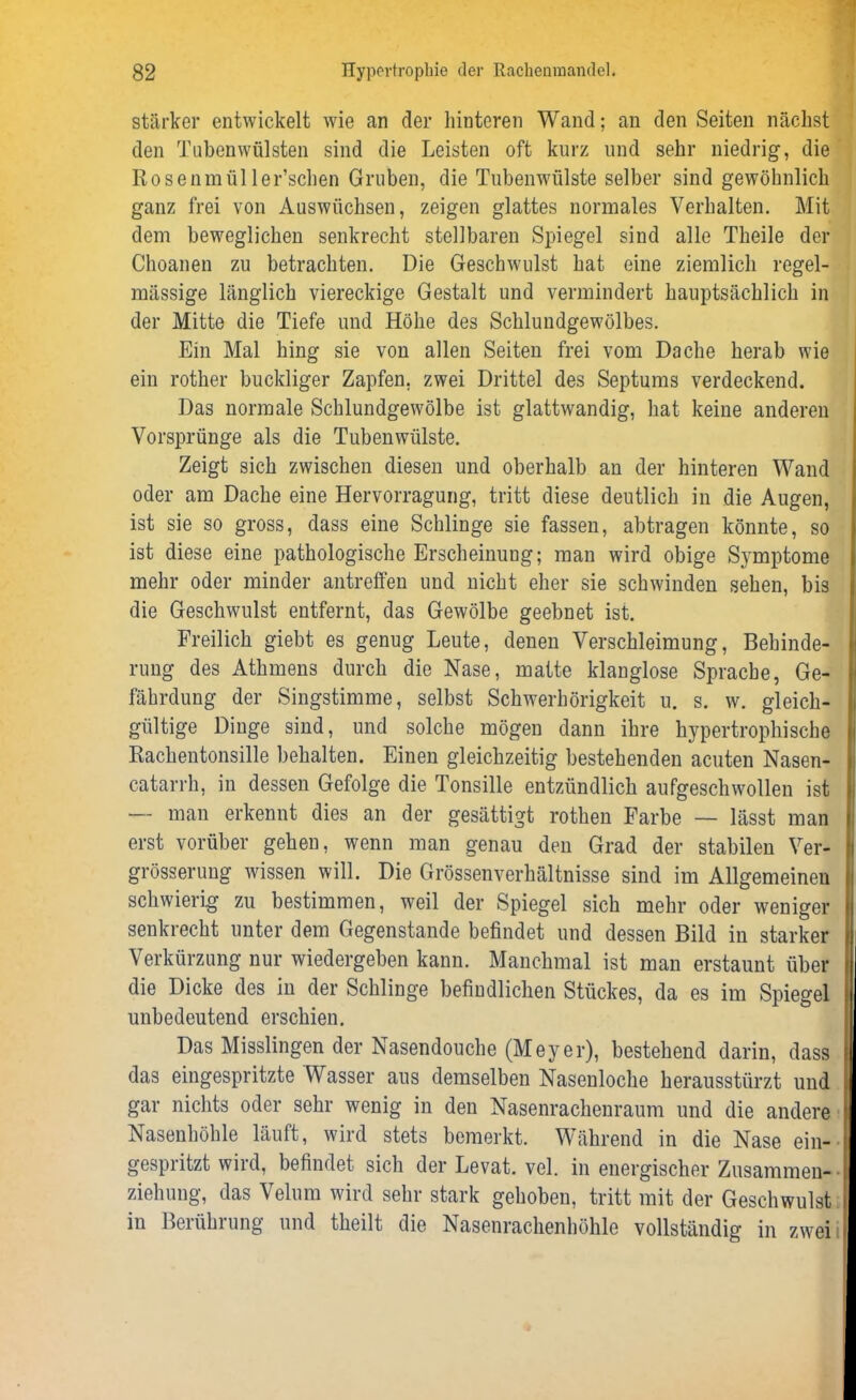 stärker entwickelt wie an der hinteren Wand; an den Seiten nächst den Tuben Wülsten sind die Leisten oft kurz und sehr niedrig, die Rosenmüller’schen Gruben, die Tubenwülste selber sind gewöhnlich ganz frei von Auswüchsen, zeigen glattes normales Verhalten. Mit dem beweglichen senkrecht stellbaren Spiegel sind alle Theile der Choanen zu betrachten. Die Geschwulst hat eine ziemlich regel- mässige länglich viereckige Gestalt und vermindert hauptsächlich in der Mitte die Tiefe und Höhe des Schlundgewölbes. Ein Mal hing sie von allen Seiten frei vom Dache herab wie ein rother buckliger Zapfen, zwei Drittel des Septums verdeckend. Das normale Schlundgewölbe ist glattwandig, hat keine anderen Vorsprünge als die Tubenwülste. Zeigt sich zwischen diesen und oberhalb an der hinteren Wand oder am Dache eine Hervorragung, tritt diese deutlich in die Augen, ist sie so gross, dass eine Schlinge sie fassen, abtragen könnte, so ist diese eine pathologische Erscheinung; man wird obige Symptome mehr oder minder antreffen und nicht eher sie schwinden sehen, bis die Geschwulst entfernt, das Gewölbe geebnet ist. Freilich giebt es genug Leute, denen Verschleimung, Behinde- rung des Athmens durch die Nase, matte klanglose Sprache, Ge- fährdung der Singstimme, selbst Schwerhörigkeit u. s. w. gleich- gültige Dinge sind, und solche mögen dann ihre hypertrophische Rachentonsille behalten. Einen gleichzeitig bestehenden acuten Nasen- catarrh, in dessen Gefolge die Tonsille entzündlich aufgeschwollen ist — man erkennt dies an der gesättigt rothen Farbe — lässt man erst vorüber gehen, wenn man genau den Grad der stabilen Ver- grösserung wissen will. Die Grössenverhältnisse sind im Allgemeinen schwierig zu bestimmen, weil der Spiegel sich mehr oder weniger senkrecht unter dem Gegenstände befindet und dessen Bild in starker Verkürzung nur wiedergeben kann. Manchmal ist man erstaunt über die Dicke des in der Schlinge befindlichen Stückes, da es im Spiegel f unbedeutend erschien. Das Misslingen der Nasendouche (Meyer), bestehend darin, dass das eingespritzte Wasser aus demselben Nasenloche herausstürzt und gar nichts oder sehr wenig in den Nasenrachenraum und die andere Nasenhöhle läuft, wird stets bemerkt. Während in die Nase ein- gespritzt wird, befindet sich der Levat. vel. in energischer Zusammen- l Ziehung, das Velum wird sehr stark gehoben, tritt mit der Geschwulst in Berührung und theilt die Nasenrachenhöhle vollständig in zwei