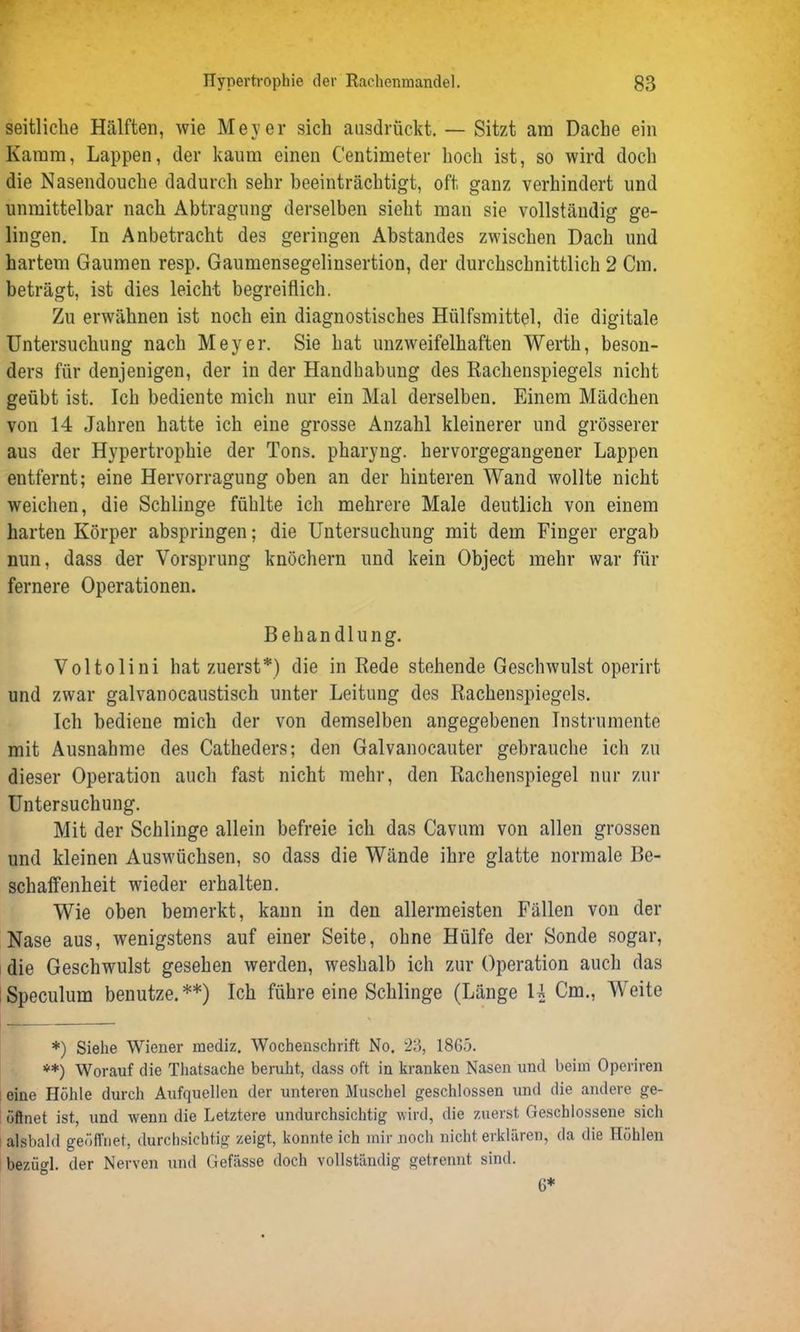 seitliche Hälften, wie Meyer sich aasdrückt. — Sitzt am Dache ein Kamm, Lappen, der kaum einen C'entimeter hoch ist, so wird doch die Nasendouche dadurch sehr beeinträchtigt, oft ganz verhindert und unmittelbar nach Abtragung derselben sieht man sie vollständig ge- lingen. In Anbetracht des geringen Abstandes zwischen Dach und hartem Gaumen resp. Gaumensegelinsertion, der durchschnittlich 2 Cm. beträgt, ist dies leicht begreiflich. Zu erwähnen ist noch ein diagnostisches Hülfsmittel, die digitale Untersuchung nach Meyer. Sie hat unzweifelhaften Werth, beson- ders für denjenigen, der in der Handhabung des Rachenspiegels nicht geübt ist. Ich bediente mich nur ein Mal derselben. Einem Mädchen von 14 Jahren hatte ich eine grosse Anzahl kleinerer und grösserer aus der Hypertrophie der Tons, pharyng. hervorgegangener Lappen entfernt; eine Hervorragung oben an der hinteren Wand wollte nicht weichen, die Schlinge fühlte ich mehrere Male deutlich von einem harten Körper abspringen; die Untersuchung mit dem Finger ergab nun, dass der Vorsprung knöchern und kein Object mehr war für fernere Operationen. Behandlung. Voltolini hat zuerst*) die in Rede stehende Geschwulst operirt und zwar galvanocaustisch unter Leitung des Rachenspiegels. Ich bediene mich der von demselben angegebenen Instrumente mit Ausnahme des Catheders; den Galvanocauter gebrauche ich zu dieser Operation auch fast nicht mehr, den Rachenspiegel nur zur Untersuchung. Mit der Schlinge allein befreie ich das Cavum von allen grossen und kleinen Auswüchsen, so dass die Wände ihre glatte normale Be- schaffenheit wieder erhalten. Wie oben bemerkt, kann in den allermeisten Fällen von der Nase aus, wenigstens auf einer Seite, ohne Hülfe der Sonde sogar, die Geschwulst gesehen werden, weshalb ich zur Operation auch das Speculum benutze.**) Ich führe eine Schlinge (Länge U Cm., Weite *) Siehe Wiener rnediz. Wochenschrift No. 23, 1865. **) Worauf die Thatsache beruht, dass oft in kranken Nasen und beim Operiren I eine Höhle durch Aufquellen der unteren Muschel geschlossen und die andere ge- öffnet ist, und wenn die Letztere undurchsichtig wird, die zuerst Geschlossene sich alsbald geöffnet, durchsichtig zeigt, konnte ich mir noch nicht erklären, da die Höhlen bezügl. der Nerven und Gefässe doch vollständig getrennt sind. 6*