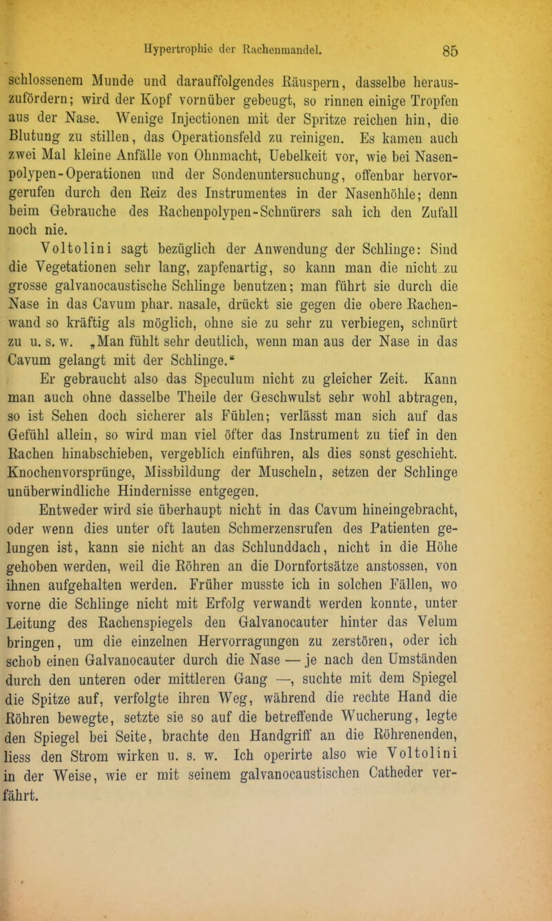 scklossenem Munde und darauffolgendes Räuspern, dasselbe heraus- zufördern; wird der Kopf vornüber gebeugt, so rinnen einige Tropfen aus der Nase. Wenige Injectionen mit der Spritze reichen bin, die Blutung zu stillen, das Operationsfeld zu reinigen. Es kamen auch zwei Mal kleine Anfälle von Ohnmacht, Uebelkeit vor, wie bei Nasen- polypen-Operationen und der Sondenuntersuchung, offenbar hervor- gerufen durch den Reiz des Instrumentes in der Nasenhöhle; denn beim Gebrauche des Rachenpolypen-Schnürers sah ich den Zufall noch nie. Voltolini sagt bezüglich der Anwendung der Schlinge: Sind die Vegetationen sehr lang, zapfenartig, so kann man die nicht zu grosse galvanocaustische Schlinge benutzen; man führt sie durch die Nase in das Cavum phar. nasale, drückt sie gegen die obere Rachen- wand so kräftig als möglich, ohne sie zu sehr zu verbiegen, schnürt zu u. s. w. „Man fühlt sehr deutlich, wenn man aus der Nase in das Cavum gelangt mit der Schlinge.“ Er gebraucht also das Speculum nicht zu gleicher Zeit. Kann man auch ohne dasselbe Theile der Geschwulst sehr wohl abtragen, so ist Sehen doch sicherer als Fühlen; verlässt man sich auf das Gefühl allein, so wird man viel öfter das Instrument zu tief in den Rachen hinabschieben, vergeblich einführen, als dies sonst geschieht. Knochenvorsprünge, Missbildung der Muscheln, setzen der Schlinge unüberwindliche Hindernisse entgegen. Entweder wird sie überhaupt nicht in das Cavum hineingebracht, oder wenn dies unter oft lauten Schmerzensrufen des Patienten ge- lungen ist, kann sie nicht an das Schlunddach, nicht in die Höhe gehoben werden, weil die Röhren an die Dornfortsätze anstossen, von ihnen aufgehalten werden. Früher musste ich in solchen Fällen, wo vorne die Schlinge nicht mit Erfolg verwandt werden konnte, unter Leitung des Rachenspiegels den Galvanocauter hinter das Velum bringen, um die einzelnen Hervorragungen zu zerstören, oder ich schob einen Galvanocauter durch die Nase — je nach den Umständen durch den unteren oder mittleren Gang —, suchte mit dem Spiegel die Spitze auf, verfolgte ihren Weg, während die rechte Hand die Röhren bewegte, setzte sie so auf die betreffende Wucherung, legte den Spiegel bei Seite, brachte den Handgriff an die Röhrenenden, liess den Strom wirken u. s. w. Ich operirte also wie Voltolini in der Weise, wie er mit seinem galvanocaustiscken Catheder ver- fährt.