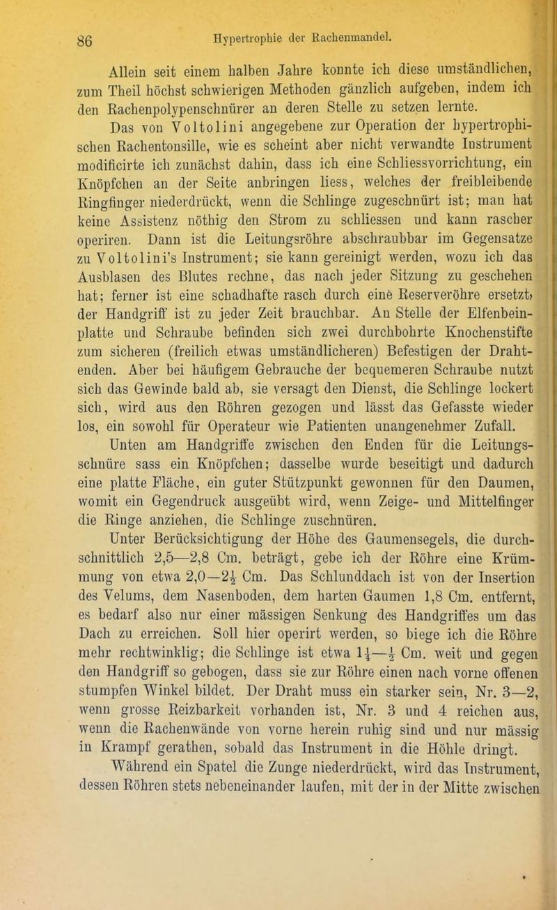 Allein seit einem halben Jahre konnte ich diese umständlichen, zum Theil höchst schwierigen Methoden gänzlich aufgeben, indem ich den Rachenpolypenschnürer an deren Stelle zu setzen lernte. Das von Voltolini angegebene zur Operation der hypertrophi- schen Rachentonsille, wie es scheint aber nicht verwandte Instrument modificirte ich zunächst dahin, dass ich eine Schliessvorrichtung, ein Knöpfchen an der Seite anbringen liess, welches der freibleibende Ringfinger niederdrückt, wenn die Schlinge zugeschnürt ist; man hat keine Assistenz nöthig den Strom zu schliessen und kann rascher operiren. Dann ist die Leitungsröhre abschraubbar im Gegensätze zu Voltolini’s Instrument; sie kann gereinigt werden, wozu ich das Ausblasen des Blutes rechne, das nach jeder Sitzung zu geschehen hat; ferner ist eine schadhafte rasch durch eine Reserveröhre ersetzt» der Handgriff ist zu jeder Zeit brauchbar. Au Stelle der Elfenbein- platte und Schraube befinden sich zwei durchbohrte Knochenstifte zum sicheren (freilich etwas umständlicheren) Befestigen der Draht- enden. Aber bei häufigem Gebrauche der bequemeren Schraube nutzt sich das Gewinde bald ab, sie versagt den Dienst, die Schlinge lockert sich, wird aus den Röhren gezogen und lässt das Gefasste wieder los, ein sowohl für Operateur wie Patienten unangenehmer Zufall. Unten am Handgriffe zwischen den Enden für die Leitungs- schnüre sass ein Knöpfchen; dasselbe wurde beseitigt und dadurch eine platte Fläche, ein guter Stützpunkt gewonnen für den Daumen, womit ein Gegendruck ausgeübt wird, wenn Zeige- und Mittelfinger die Ringe anziehen, die Schlinge zuschnüren. Unter Berücksichtigung der Höhe des Gaumensegels, die durch- schnittlich 2,5—2,8 Cm. beträgt, gebe ich der Röhre eine Krüm- mung von etwa 2,0—2| Cm. Das Schlunddach ist von der Insertion des Velums, dem Nasenboden, dem harten Gaumen 1,8 Cm. entfernt, es bedarf also nur einer massigen Senkung des Handgriffes um das Dach zu erreichen. Soll hier operirt werden, so biege ich die Röhre mehr rechtwinklig; die Schlinge ist etwa 1|—^ Cm. weit und gegen den Handgriff so gebogen, dass sie zur Röhre einen nach vorne offenen stumpfen Winkel bildet. Der Draht muss ein starker sein, Nr. 3—2, wenn grosse Reizbarkeit vorhanden ist, Nr. 3 und 4 reichen aus, wenn die Rachenwände von vorne herein ruhig sind und nur mässig in Krampf gerathen, sobald das Instrument in die Höhle dringt. Während ein Spatel die Zunge niederdrückt, wird das Instrument, dessen Röhren stets nebeneinander laufen, mit der in der Mitte zwischen