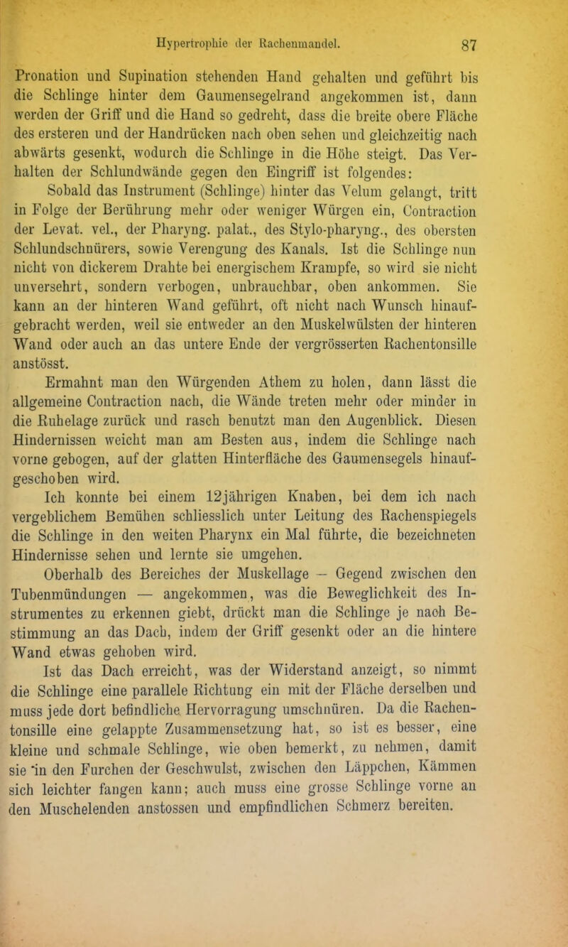 Pronation und Supination stehenden Hand gehalten und geführt bis die Schlinge hinter dem Gauniensegelrand angekommen ist, dann werden der Griff und die Hand so gedreht, dass die breite obere Fläche des ersteren und der Handrücken nach oben sehen und gleichzeitig nach abwärts gesenkt, wodurch die Schlinge in die Höhe steigt. Das Ver- halten der Schlundwände gegen den Eingriff ist folgendes: Sobald das Instrument (Schlinge) hinter das Velum gelangt, tritt in Folge der Berührung mehr oder weniger Würgen ein, Contraction der Levat. vel., der Pharyng. palat., des Stylo-pharyng., des obersten Schlundschnürers, sowie Verengung des Kanals. Ist die Schlinge nun nicht von dickerem Drahte bei energischem Krampfe, so wird sie nicht unversehrt, sondern verbogen, unbrauchbar, oben ankommen. Sie kann an der hinteren Wand geführt, oft nicht nach Wunsch hinauf- gebracht werden, weil sie entweder an den Muskelwülsten der hinteren Wand oder auch an das untere Ende der vergrösserten Rachentonsille anstösst. Ermahnt man den Würgenden Athem zu holen, dann lässt die allgemeine Contraction nach, die Wände treten mehr oder minder in die Ruhelage zurück und rasch benutzt man den Augenblick. Diesen Hindernissen weicht man am Besten aus, indem die Schlinge nach vorne gebogen, auf der glatten Hinterfläche des Gaumensegels hinauf- geschoben wird. Ich konnte bei einem 12jährigen Knaben, bei dem ich nach vergeblichem Bemühen schliesslich unter Leitung des Rachenspiegels die Schlinge in den weiten Pharynx ein Mal führte, die bezeichnten Hindernisse sehen und lernte sie umgehen. Oberhalb des Bereiches der Muskellage — Gegend zwischen den Tubenmündnngen — angekommen, was die Beweglichkeit des In- strumentes zu erkennen giebt, drückt man die Schlinge je nach Be- stimmung an das Dach, indem der Griff gesenkt oder an die hintere Wand etwas gehoben wird. Ist das Dach erreicht, was der Widerstand anzeigt, so nimmt die Schlinge eine parallele Richtung ein mit der Fläche derselben und muss jede dort befindliche Hervorragung umschnüren. Da die Rachen- tonsille eine gelappte Zusammensetzung hat, so ist es besser, eine kleine und schmale Schlinge, wie oben bemerkt, zu nehmen, damit sie ‘in den Furchen der Geschwulst, zwischen den Läppchen, Kämmen sich leichter fangen kann; auch muss eine grosse Schlinge vorne an den Muschelenden anstossen und empfindlichen Schmerz bereiten.