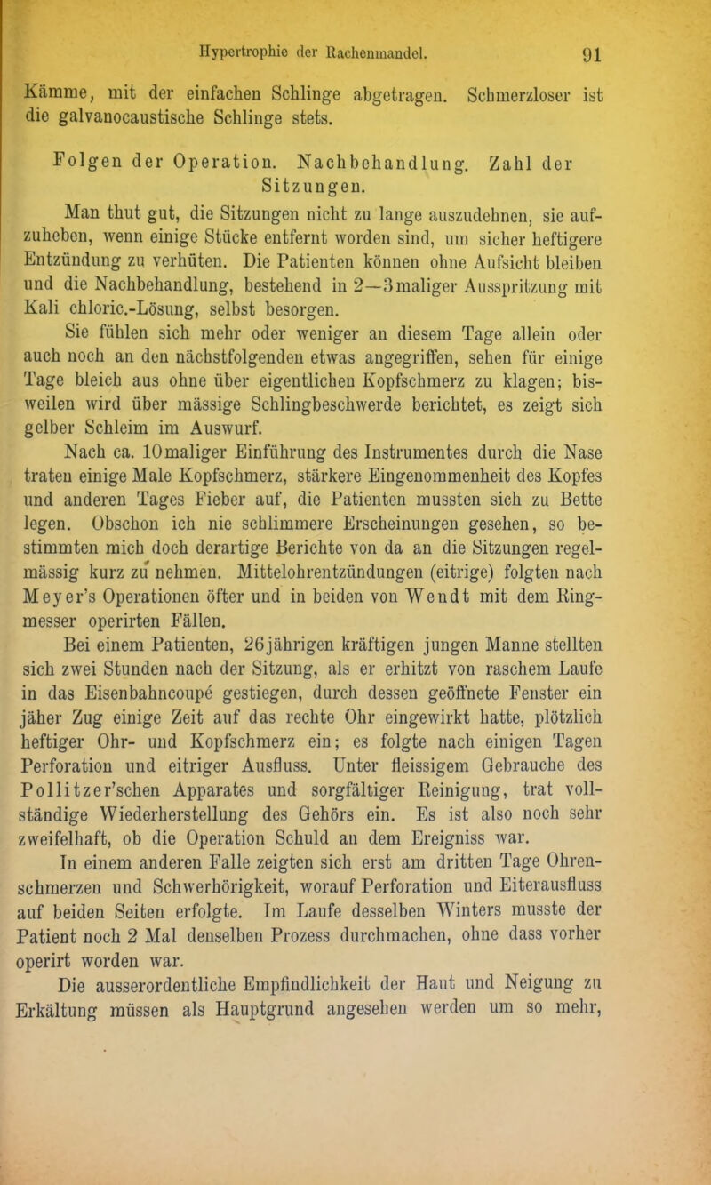 Kämme, mit der einfachen Schlinge abgetragen. Schmerzloser ist die galvanocaustische Schlinge stets. Folgen der Operation. Nachbehandlung. Zahl der Sitzungen. Man thut gut, die Sitzungen nicht zu lange auszudehnen, sie auf- zuheben, wenn einige Stücke entfernt worden sind, um sicher heftigere Entzündung zu verhüten. Die Patienten können ohne Aufsicht bleiben und die Nachbehandlung, bestehend in 2—3maliger Ausspritzung mit Kali chloric.-Lösung, selbst besorgen. Sie fühlen sich mehr oder weniger an diesem Tage allein oder auch noch an den nächstfolgenden etwas angegriffen, sehen für einige Tage bleich aus ohne über eigentlichen Kopfschmerz zu klagen; bis- weilen wird über mässige Schlingbeschwerde berichtet, es zeigt sich gelber Schleim im Auswurf. Nach ca. 10maliger Einführung des Instrumentes durch die Nase traten einige Male Kopfschmerz, stärkere Eingenommenheit des Kopfes und anderen Tages Fieber auf, die Patienten mussten sich zu Bette legen. Obschon ich nie schlimmere Erscheinungen gesehen, so be- stimmten mich doch derartige Berichte von da an die Sitzungen regel- mässig kurz zu nehmen. Mittelohrentzündungen (eitrige) folgten nach Meyer’s Operationen öfter und in beiden von Wendt mit dem Ring- messer operirten Fällen. Bei einem Patienten, 26jährigen kräftigen jungen Manne stellten sich zwei Stunden nach der Sitzung, als er erhitzt von raschem Laufe in das Eisenbahncoupe gestiegen, durch dessen geöffnete Fenster ein jäher Zug einige Zeit auf das rechte Ohr eingewirkt hatte, plötzlich heftiger Ohr- und Kopfschmerz ein; es folgte nach einigen Tagen Perforation und eitriger Ausfluss. Unter fleissigem Gebrauche des Pollitzer’schen Apparates und sorgfältiger Reinigung, trat voll- ständige Wiederherstellung des Gehörs ein. Es ist also noch sehr zweifelhaft, ob die Operation Schuld an dem Ereigniss war. In einem anderen Falle zeigten sich erst am dritten Tage Ohren- schmerzen und Schwerhörigkeit, worauf Perforation und Eiterausfluss auf beiden Seiten erfolgte. Im Laufe desselben Winters musste der Patient noch 2 Mal denselben Prozess durchmachen, ohne dass vorher operirt worden war. Die ausserordentliche Empfindlichkeit der Haut und Neigung zu Erkältung müssen als Hauptgrund angesehen werden um so mehr,