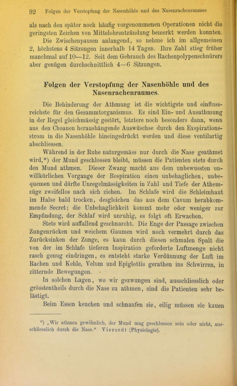 als nach den später noch häufig vorgenommenen Operationen nicht die geringsten Zeichen von Mittelohrentzündung bemerkt werden konnten. Die Zwischenpausen anlangend, so nehme ich im allgemeinen 2, höchstens 4 Sitzungen innerhalb 14 Tagen. Ihre Zahl stieg früher manchmal auf 10—12. Seit dem Gebrauch des Rachenpolypenschnürers aber genügen durchschnittlich 4—6 Sitzungen. Folgen der Verstopfung der Nasenhöhle und des Nasenrachenraumes. Die Behinderung der Athmung ist die wichtigste und einfluss- reichste für den Gesammtorganismus. Es sind Ein- und Ausathmung in der Regel gleichmässig gestört, letztere noch besonders dann, wenn aus den Choanen heraushängende Auswüschse durch den Exspirations- strom in die Nasenhöhle hineingedrückt werden und diese ventilartig abschliessen. Während in der Ruhe naturgemäss nur durch die Nase geathmet wird,*) der Mund geschlossen bleibt, müssen die Patienten stets durch den Mund athmen. Dieser Zwang macht aus dem unbewussten un- willkürlichen Vorgänge der Respiration einen unbehaglichen, unbe- quemen und dürfte Unregelmässigkeiten in Zahl und Tiefe der Athem- züge zweifellos nach sich ziehen. Im Schlafe wird die Schleimhaut im Halse bald trocken, desgleichen das aus dem Cavum herabkom- mende Secret; die Unbehaglichkeit kommt mehr oder weniger zur Empfindung, der Schlaf wird unruhig, es folgt oft Erwachen. Stets wird auffallend geschnarcht. Die Enge der Passage zwischen Zungenrücken und weichem Gaumen wird noch vermehrt durch das Zurücksinken der Zunge, es kann durch diesen schmalen Spalt die von der im Schlafe tieferen Inspiration geforderte Luftmenge nicht rasch genug eindringen, es entsteht starke Verdünnung der Luft im Rachen und Kehle, Velum und Epiglottis gerathen ins Schwirren, in zitternde Bewegungen. In solchen Lagen, wo wir gezwungen sind, ausschliesslich oder grösstentheils durch die Nase zu athmen, sind die Patienten sehr be- lästigt. Beim Essen keuchen und schnaufen sie, eilig müssen sie kauen ') „Wir athmen gewöhnlich, der Mund mag geschlossen sein oder nicht, aus- schliesslich durch die Nase.“ Vierordt (Physiologie).