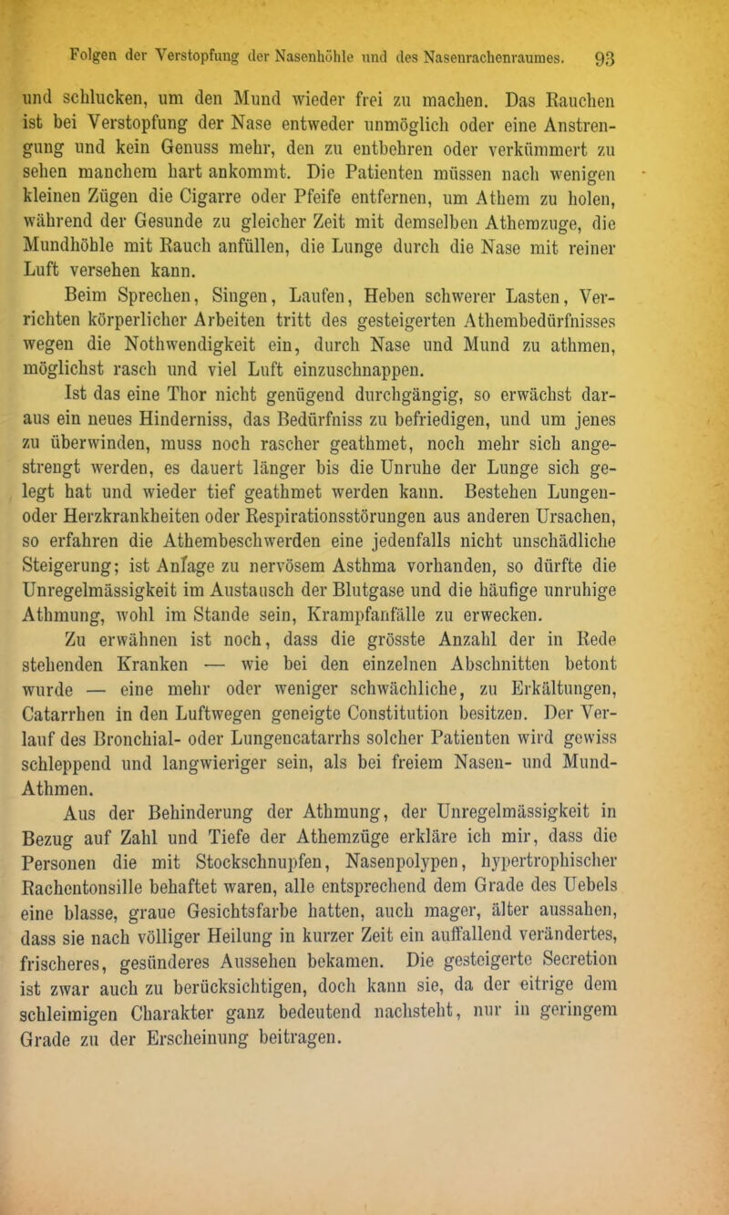 und schlucken, um den Mund wieder frei zu machen. Das Rauchen ist bei Verstopfung der Nase entweder unmöglich oder eine Anstren- gung und kein Genuss mehr, den zu entbehren oder verkümmert zu sehen manchem hart ankommt. Die Patienten müssen nach wenigen kleinen Zügen die Cigarre oder Pfeife entfernen, um Athem zu holen, während der Gesunde zu gleicher Zeit mit demselben Athemzuge, die Mundhöhle mit Rauch anfüllen, die Lunge durch die Nase mit reiner Luft versehen kann. Beim Sprechen, Singen, Laufen, Heben schwerer Lasten, Ver- richten körperlicher Arbeiten tritt des gesteigerten Atherabedürfnisses wegen die Nothwendigkeit ein, durch Nase und Mund zu atlimen, möglichst rasch und viel Luft einzuschnappen. Ist das eine Thor nicht genügend durchgängig, so erwächst dar- aus ein neues Hinderniss, das Bedürfniss zu befriedigen, und um jenes zu überwinden, muss noch rascher geathmet, noch mehr sich ange- strengt werden, es dauert länger bis die Unruhe der Lunge sich ge- legt hat und wieder tief geathmet werden kann. Bestehen Lungen- oder Herzkrankheiten oder Respirationsstörungen aus anderen Ursachen, so erfahren die Athembeschwerden eine jedenfalls nicht unschädliche Steigerung; ist Anlage zu nervösem Asthma vorhanden, so dürfte die Unregelmässigkeit im Austausch der Blutgase und die häufige unruhige Athmung, wohl im Stande sein, Krampfanfälle zu erwecken. Zu erwähnen ist noch, dass die grösste Anzahl der in Rede stehenden Kranken — wie bei den einzelnen Abschnitten betont wurde — eine mehr oder weniger schwächliche, zu Erkältungen, Catarrhen in den Luftwegen geneigte Constitution besitzen. Der Ver- lauf des Bronchial- oder Lungencatarrhs solcher Patienten wird gewiss schleppend und langwieriger sein, als bei freiem Nasen- und Mund- Athmen. Aus der Behinderung der Athmung, der Unregelmässigkeit in Bezug auf Zahl und Tiefe der Athemzüge erkläre ich mir, dass die Personen die mit Stockschnupfen, Nasenpolypen, hypertrophischer Rachentonsille behaftet waren, alle entsprechend dem Grade des Uebels eine blasse, graue Gesichtsfarbe hatten, auch mager, älter aussahen, dass sie nach völliger Heilung in kurzer Zeit ein auffallend verändertes, frischeres, gesünderes Aussehen bekamen. Die gesteigerte Secretion ist zwar auch zu berücksichtigen, doch kann sie, da der eitrige dem schleimigen Charakter ganz bedeutend nachsteht, nur in geringem Grade zu der Erscheinung beitragen.