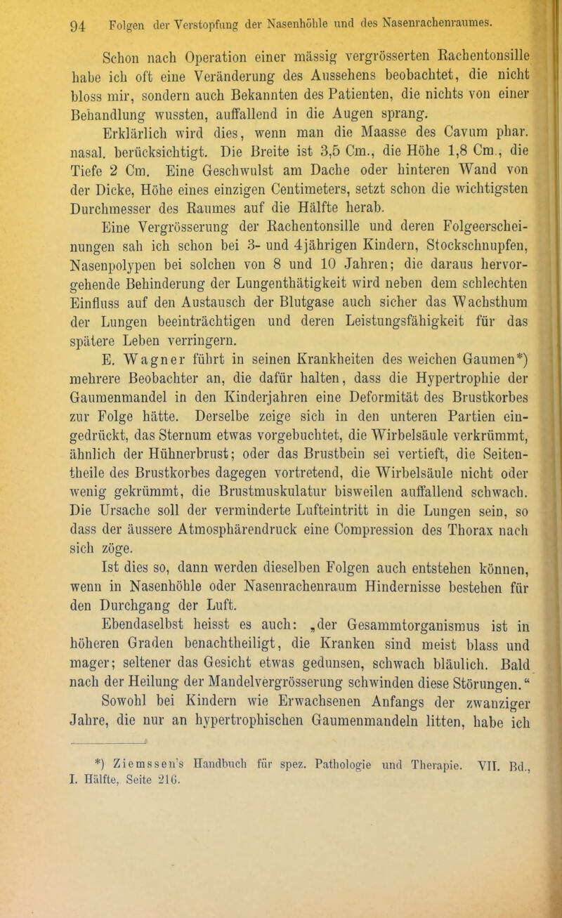 Schon nach Operation einer massig vergrösserten Rachentonsille habe ich oft eine Veränderung des Aussehens beobachtet, die nicht bloss mir, sondern auch Bekannten des Patienten, die nichts von einer Behandlung wussten, auffallend in die Augen sprang. Erklärlich wird dies, wenn man die Maasse des Cavum phar. nasal, berücksichtigt. Die Breite ist 3,5 Cm., die Höhe 1,8 Cm., die Tiefe 2 Cm. Eine Geschwulst am Dache oder hinteren Wand von der Dicke, Höhe eines einzigen Centimeters, setzt schon die wichtigsten Durchmesser des Raumes auf die Hälfte herab. Eine Vergrösserung der Rachentonsille und deren Folgeerschei- nungen sah ich schon bei 3- und 4jährigen Kindern, Stockschnupfen, Nasenpolypen bei solchen von 8 und 10 Jahren; die daraus hervor- gehende Behinderung der Lungenthätigkeit wird neben dem schlechten Einfluss auf den Austausch der Blutgase auch sicher das Wachsthum der Lungen beeinträchtigen und deren Leistungsfähigkeit für das spätere Leben verringern. E. Wagner führt in seinen Krankheiten des weichen Gaumen*) mehrere Beobachter an, die dafür halten, dass die Hypertrophie der Gaumenmandel in den Kinderjahren eine Deformität des Brustkorbes zur Folge hätte. Derselbe zeige sich in den unteren Partien ein- gedrückt, das Sternum etwas vorgebuchtet, die Wirbelsäule verkrümmt, ähnlich der Hühnerbrust; oder das Brustbein sei vertieft, die Seiten- theile des Brustkorbes dagegen vortretend, die Wirbelsäule nicht oder wenig gekrümmt, die Brustmuskulatur bisweilen auffallend schwach. Die Ursache soll der verminderte Lufteintritt in die Lungen sein, so dass der äussere Atmosphärendruck eine Compression des Thorax nach sich zöge. Ist dies so, dann werden dieselben Folgen auch entstehen können, wenn in Nasenhöhle oder Nasenrachenraum Hindernisse bestehen für den Durchgang der Luft. Ebendaselbst heisst es auch: „der Gesammtorganismus ist in höheren Graden benachtheiligt, die Kranken sind meist blass und mager; seltener das Gesicht etwas gedunsen, schwach bläulich. Bald nach der Heilung der Mandelvergrösserung schwinden diese Störungen.“ Sowohl bei Kindern wie Erwachsenen Anfangs der zwanziger Jahre, die nur an hypertrophischen Gaumenmandeln litten, habe ich *) Ziemssen’s Handbuch für spez. Pathologie und Therapie. VIT. Bd., I. Hälfte, Seite 2IG.